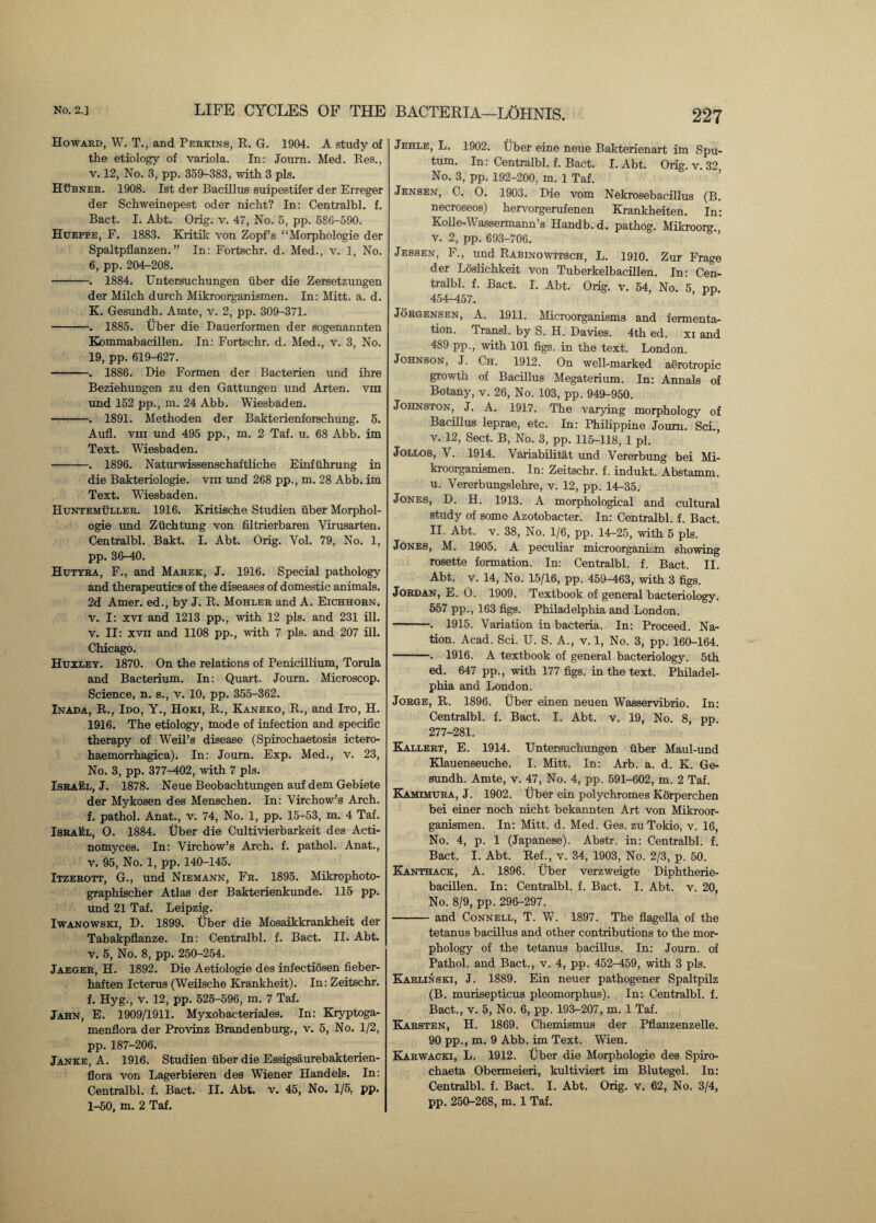 Howard, W. T., and Perkins, R. G. 1904. A study of the etiology of variola. In: Journ. Med. Res., v. 12, No. 3, pp. 359-383, with 3 pis. HUbner. 1908. 1st der Bacillus suipestifer der Erreger der Schweinepest oder nicht? In: Centralbl. f. Bact. I. Abt. Orig. v. 47, No. 5, pp. 586-590. Hueppe, F. 1883. Kritik von Zopf’s “Morphologie der Spaltpflanzen. ” In: Fortschr. d. Med., v. 1, No. 6, pp. 204-208. -. 1884. Untersuchungen fiber die Zersetzungen der Milch durch Mikroorganismen. In: Mitt. a. d. K. Gesundh. Amte, v. 2, pp. 309-371. -. 1885. Uber die Dauerformen der sogenannten Kommabacillen. In: Fortschr. d. Med., v. 3, No. 19, pp. 619-627. -. 1886. Die Formen der Bacterien und ihre Beziehungen zu den Gattungen und Arten. vm und 152 pp., m. 24 Abb. Wiesbaden. -. 1891. Methoden der Bakterienforschung. 5. Aufl. vm und 495 pp., m. 2 Taf. u. 68 Abb. im Text. Wiesbaden. -. 1896. Naturwissenschaftliche Einfiihrung in die Bakteriologie. vm und 268 pp., m. 28 Abb. im Text. Wiesbaden. Huntemuller. 1916. Kritische Studien iiber Morphol¬ ogie und Ziichtung von filtrierbaren Virusarten. Centralbl. Bakt. I. Abt. Orig. Vol. 79, No. 1, pp. 36-40. Hutyra, F., and Marek, J. 1916. Special pathology and therapeutics of the diseases of domestic animals. 2d Amer. ed., by J. R. Mohler and A. Eichhorn. V. I: xvi and 1213 pp., with 12 pis. and 231 ill. V. II: xvii and 1108 pp., with 7 pis. and 207 ill. Chicago. Huxley. 1870. On the relations of Penicillium, Torula and Bacterium. In: Quart. Journ. Microscop. Science, n. s., v. 10, pp. 355-362. Inada, R., Ido, Y., Hoki, R., Kaneko, R., and Ito, H. 1916. The etiology, mode of infection and specific therapy of Weil’s disease (Spirochaetosis ictero- haemorrhagica). In: Journ. Exp. Med., v. 23, No. 3, pp. 377-402, with 7 pis. Israel, J. 1878. Neue Beobachtungen auf dem Gebiete der Mykosen des Menschen. In: Virchow’s Arch, f. pathol. Anat., v. 74, No. 1, pp. 15-53, m. 4 Taf. Israel, O. 1884. Uber die Cultivierbarkeit des Acti¬ nomyces. In: Virchow’s Arch. f. pathol. Anat., V. 95, No. 1, pp. 140-145. Itzerott, G., und Niemann, Fr. 1895. Mikrophoto- graphischer Atlas der Bakterienkunde. 115 pp. und 21 Taf. Leipzig. Iwanowski, D. 1899. Uber die Mosaikkrankheit der Tabakpflanze. In: Centralbl. f. Bact. II. Abt. V. 5, No. 8, pp. 250-254. Jaeger, H. 1892. Die Aetiologie des infectiosen fieber- haften Icterus (Weilsche Krankheit). In: Zeitschr. f. Hyg., v. 12, pp. 525-596, m. 7 Taf. Jahn, E. 1909/1911. Myxobacteriales. In: Kryptoga- menflora der Provinz Brandenburg., v. 5, No. 1/2, pp. 187-206. Janke, A. 1916. Studien fiber die Essigsaurebakterien- flora von Lagerbieren des Wiener Handels. In: Centralbl. f. Bact. II. Abt. v. 45, No. 1/5, pp. 1-50, m. 2 Taf. BACTERIA—LOHNIS. 227 Jehle, L. 1902. iiber eine neue Bakterienart im Spu¬ tum. In: Centralbl. f. Bact. I. Abt. Orig. v. 32 No. 3, pp. 192-200. m. 1 Taf. Jensen, C. O. 1903. Die vom Nekrosebacillus (B. necroseos) hervorgerufenen Krankheiten. In: Kolle-Wassermann’s Handb. d. pathog. Mikroorg. V. 2, pp. 693-706. Jessen, F., und Rabinowitsch, L. 1910. Zur Frage der Loslichkeit von Tuberkelbacillen. In: Cen¬ tralbl. f. Bact. I. Abt. Orig. v. 54, No. 5 pp 454-457. Jorgensen, A. 1911. Microorganisms and fermenta¬ tion. Transl. by S. H. Davies. 4th ed. xi and 489 pp., with 101 figs, in the text. London. Johnson, J. Ch. 1912. On well-marked aerotropic growth of Bacillus Megaterium. In: Annals of Botany, v. 26, No. 103, pp. 949-950. Johnston, J. A. 1917. The varying morphology of Bacillus leprae, etc. In: Philippine Journ. Sci., v. 12, Sect. B, No. 3, pp. 115-118, 1 pi. Jollos, V. 1914. Variabilitat und Vererbung bei Mi¬ kroorganismen. In: Zeitschr. f. indukt. Abstamm. u. Vererbungslehre, v. 12, pp. 1U35. Jones, D. H. 1913. A morphological and cultural study of some Azotobacter. In: Centralbl. f. Bact. II. Abt. v. 38, No. 1/6, pp. 14-25, with 5 pis. Jones, M. 1905. A peculiar microorganism showing rosette formation. In: Centralbl. f. Bact. II. Abt. v. 14, No. 15/16, pp. 459-463, with 3 figs. Jordan, E. O. 1909. Textbook of general bacteriology. 557 pp., 163 figs. Philadelphia and London. -. 1915. Variation in bacteria. In: Proceed. Na¬ tion. Acad. Sci. U. S. A., v. 1, No. 3, pp. 160-164. -. 1916. A textbook of general bacteriology. 5th ed. 647 pp., with 177 figs, in the text. Philadel¬ phia and London. Jorge, R. 1896. Uber einen neuen Wasservibrio. In: Centralbl. f. Bact. I. Abt. v. 19, No. 8, pp. 277-281. Kallert, E. 1914. Untersuchungen fiber Maul-und Klauenseuche. I. Mitt. In: Arb. a. d. K. Ge¬ sundh. Amte, v. 47, No. 4, pp. 591-602, m. 2 Taf. Kamimura, J. 1902. Uber ein polychromes Korperchen bei einer noch nicht bekannten Art von Mikroor¬ ganismen. In: Mitt. d. Med. Ges. zu Tokio, v. 16, No. 4, p. 1 (Japanese). Abstr. in: Centralbl. f. Bact. I. Abt. Ref., v. 34, 1903, No. 2/3, p. 50. Kanthack, A. 1896. Uber verzweigte Diphtherie- bacillen. In: Centralbl. f. Bact. I. Abt. v. 20, No. 8/9, pp. 296-297. -and Connell, T. W. 1897. The flagella of the tetanus bacillus and other contributions to the mor¬ phology of the tetanus bacillus. In: Journ. of Pathol, and Bact., v. 4, pp. 452-459, with 3 pis. Karlin ski, J. 1889. Ein neuer pathogener Spaltpilz (B. murisepticus pleomorphus). In: Centralbl. f. Bact., v. 5, No. 6, pp. 193-207, m. 1 Taf. Karsten, H. 1869. Chemismus der Pflanzenzelle. 90 pp., m. 9 Abb. im Text. Wien. Karwacki, L. 1912. Uber die Morphologie des Spiro- chaeta Obermeieri, kultiviert im Blutegel. In: Centralbl. f. Bact. I. Abt. Orig. v. 62, No. 3/4,