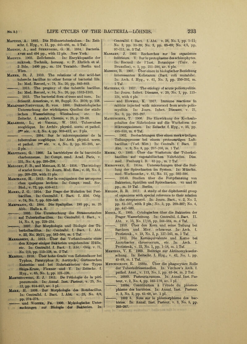 Mafucci, A. 1892. Die Hiihnertuberkulose. In: Zeit¬ schr. f. Hyg., v. 11, pp. 445-486, m. 1 Taf. Magnin, A., and Sternberg, G. M. 1884. Bacteria, xvm and 494 pp., with 12 pis. New York. Magnus. 1903. Zellchemie. In: Encyklopaedie der mikrosk. Technik, herausg. v. P. Ehrlich et al. 2 Bde. 1400 pp., m. 134 Textabb. Berlin und Wien. Maher, St. J. 1910. The relations of the acid-fast tubercle bacillus to other forms of bacterial life. In: Med. Record, v. 78, No. 20, pp. 845-849. -. 1913. The progeny of the tubercle bacillus. In: Med. Record, v. 84, No. 26, pp. 1162-1163. -. 1915. The bacterial flora of trees and men. In: Scientif. American, v. 80, Suppl. No. 2070, p. 158. Malapert-Neufville, R. von. 1886. Bakteriologische Untersuchung der wichtigsten Quellen der stadt- ischen Wasserleitung Wiesbadens, etc. In: Zeitschr. f. analyt. Chemie, v. 25, p. 39-88. Malassez, L., et Vignal, W. 1883. Tuberculose zoogleique. In: Archiv. physiol, norm, et pathol. 3“e s6r. v. 2, No. 4, pp. 369-412, av. 2 pis. - -. 1884. Sur le microorganisme de la tuberculose zoogl6ique. In: Arch, physiol, norm, et pathol. 3me s6r. v. 4, No. 2, pp. 81-105, av. 2 pis. Malfitano, G. 1900. La bacttjriolyse de la bacteridie charbonneuse. In: Compt. rend. Acad. Paris, v. 131, No. 4, pp. 295-298. Mallory, F. B., and Medlar, E. M. 1916. The etiology of scarlet fever. In: Joum. Med. Res., v. 35, No. 2, pp. 209-229, with 11 pis. Marchand, H. 1912. Sur la conjugaison des ascospores chez quelques lev Ores. In: Compt. rend. Soc. Biol., v. 72, pp. 410-412. Markl, J. G. 1914. Zur Frage der Mutation bei Pest- bacillen. In: Centralbl. f. Bact. I. Abt. Orig. v. 74, No. 7, pp. 529-540. Marpmann, G. 1884. Die Spaltpilze. 193 pp., m. 25 Abb. Halle a. S. -. 1893. Die Untersuchung des Strassenstaubes auf Tuberkelbacillen. In: Centralbl. f. Bact., v. 14, No. 8, pp. 229-234. -. 1897. Zur Morphologie und Biologie des Tu- berkelbacillus. In: Centralbl. f. Bact. I. Abt. v. 22, No. 20/21, pp. 582-586, m. 1 Taf. Marrassini, A. 1913. Uber das Vorhandensein einer den Korper einiger Bakterien umgebenden Htille, etc. In: Centralbl. f. Bact. I. Abt. Orig. v. 71, No. 2/3, pp. 113-128, m. 2 Taf. Martini. 1910. Uber bohe Grade von Lebensdauer bei Typhus, Paratyphus B, Aertryck-, Gartnerschen Enteritis- und bei Ruhrbakterien des Typus Shiga-Kruse, Flexner und Y. In: Zeitschr. f. Hyg., v. 65, No. 1, pp. 121-126. Martzinowski, E. J. 1911. De l’6tiologie de la peri- pneumonie. In: Annal. Inst. Pasteur, v. 25, No. 12, pp. 914-917, av. 1 pi. Marx, H. 1899. Zur Morphologie des Rotzbacillus. In: Centralbl. f. Bact. I. Abt. v. 25, No. 8/9, pp. 274^278. - und Woithe, Fr. 1900. Mykologische Unter- suchungen zur Biologie der Bakterien. In: Centralbl. f. Bact. I. Abt. v. 28, No. 1, pp. 1-11; No. 2, pp. 33-39; No. 3, pp. 65-69; No. 4/5, pp. 97-111, m. 3 Taf. Massart, J. 1902. Recherches sur les organismes inferieurs. V. Sur le protoplasme des schizophytes. In: Recueil de l’Inst. Botanique (Univ. de Bruxelles), v. 5, pp. 251-294, av. 6 pis. Massini, R. 1907. ttber einen in biologischer Beziehung interessanten Kolistamm (Bact. coli mutabile). In: Arch. f. Hyg., v. 61, No. 3, pp. 250-292, m. 1 Taf. Mathers, G. 1917. The etiology of acute poliomyelitis. In: Journ. Infect. Diseases, v. 20, No. 1, pp. 113— 124, with 4 pis. - and Howell, K. 1917. Immune reactions in rabbits injected with micrococci from acute polio¬ myelitis. In: Joum. Infect. Diseases, v. 21, No. 3, pp. 292-297. Matzuschita, T. 1900. Die Einwirkung des Kochsalz- gebaltes des Nahrbodens auf die Wuchsform der Mikroorganismen. In: Zeitschr. f. Hyg., v. 35, pp. 495-510, m. 6 Taf. -. 1902. Beobachtungen fiber einen merkwttrdigen Teilungsprozess bei einem proteusartigen Luft- bacillus. (Vorl. Mitt.) In: Centralb. f. Bact. II Abt. v. 9, No. 8, pp. 257-260, m. 1 Taf. Meier, O. 1903. Uber das Wachstum der Tuberkel- bazillen auf vegetabilischen Nahrboden. Diss. med. Freiburg i. B. 63 pp., m. 2 Taf. Meirowsky, E. 1914a. Untersucbungen iiber die Stel- lung der Spirochaeten im System. In: Miinchn. med. Wochenschr., v. 61, No. 11, pp. 592-596. -. 19146. Studien fiber die Fortpflanzung von Bakterien, Spirillen und Spirochaeten. vi und 95 pp., m. 19 Taf. Berlin. Mellon, R. R. 1917. A study of the diphtheroid group of organisms with special reference to their relation to the streptococci. In: Joum. Bact., v. 2, No. 2, pp. 81-107, with 2 pis.; No. 3, pp. 269-307; No. 4, pp. 447-500. Mencl, E. 1905. Cytologisches fiber die Bakterien der Prager Wasserleitung. In: Centralbl. f. Bact. II. Abt. v. 15, No. 17/18, pp. 544-564, m. 4 Taf. -. 1910. Uber den Kern und seine Teilung bei Sarcinen und Micr. ochraceus. In- Arch. f. Protistenk., v. 19, No. 2, p. 127-143, m. 1 Taf. -. 1911. Die Kernaquivalente und Kerne bei Azotobacter cbroococcum, etc. In: Arch. f. Protistenk, v. 22, No. 1, pp. 1-18, m. 1 Taf. Mertens, V. E. 1903. Beitrage zur Aktinomykosefor- schung. In: Zeitschr. f. Hyg., v. 42, No. 1, pp. 45-89, m. 1 Taf. Metchnikoff, E. 1888a. Uber die phagocytfire Rolle der Tuberkelriesenzellen. In: Virchow’s Arch. f. pathol. Anat., v. 113, No. 1, pp. 63-94, m. 2 Taf. -. 18886. Pasteuriaramosa. In: Annal. Inst. Pas¬ teur, v. 2, No. 4, pp. 165-170, av. 1 pi. -. 1889a. Contribution a l’6tude du pleomor- phisme des bacteries. In: Annal. Inst. Pasteur, v. 3, No. 2, pp. 61-68, av. 1 pi. -. 1889 6. Note sur le pleomorphisme des bac- t6ries. In: Annal. Inst. Pasteur, v. 3, No. 5, pp. 265-267.