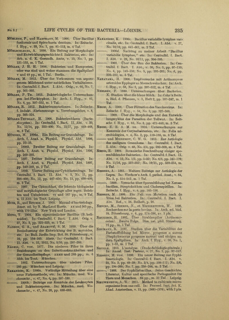MUhlens, P., und Hartmann, M. 1906. Uber Bacillus fusiformis und Spirochaeta dentium. In: Zeitschr. f. Hyg., v. 55, No. 1, pp. 81-112, m. 4 Taf. MDhlschlegel, A. 1898. Ein Beitrag zur Morphologie und Entwicklungsgeschichted. Bakterien, etc. In: Arb. a. d. K. Gesundh. Amte, v. 15, No. 1, pp. 131-153, m. 1 Taf. Miller, J. H. H. 1898. Bakterien und Eumyceten, oder was sind und woher stammen die Spaltpilze? v und 48 pp., m. 1 Taf. Berlin. Muller, M. 1912. Uber das Vorkommen von asporo- genem Milzbrand unter natiir lichen Verhaltnissen. In: Centralbl. f. Bact. I. Abt. Orig., v. 66, No. 7, pp. 501-503. MtlLLER, P. Th. 1913. Bakteriologische Untersuchun- gen bei Flecktyphus. In: Arch. f. Hyg., v. 81, No. 6, pp. 307-332, m. 1 Taf. Muller, R. 1912. Bakterienmutationen. In: Zeitschr. f. indukt. Abstammungs- u. Vererbungslehre, v. 8, pp. 305-324. Muller-Thurgau, H. 1908. Bakterienblasen (Bacte- riocysten). In: Centralbl. f. Bact. II. Abt. v. 20, No. 12/14, pp. 353-400; No. 15/17, pp. 449-468, m. 4 Taf. Munden, M. 1896a. Ein Beitrag zur Granulafrage. In: Arch. f. Anat. u. Physiol. Physiol. Abt. 1896, pp. 22-35. -. 18966. Zweiter Beitrag zur Granulafrage. In: Arch. f. Anat. u. Physiol. Physiol. Abt. 1896, pp. 269-293. -. 1897. Dritter Beitrag zur Granulafrage. In: Arch. f. Anat. u. Physiol. Physiol. Abt. 1897, pp. 340-369, m. 2 Taf. -. 1899. Yierter Beitrag zur Cytoblastenfrage. In- Centralbl. f. Bact. II. Abt. v. 5, No. 11, pp. 398-408; No. 12, pp. 447-456; No. 13, pp. 490-499, m. 3 Taf. -. 1907. Der Chtonoblast, die lebende biologische und morphologische Grundlage alles sogen. Beleb- ten und Unbelebten. vi und 167 pp., m. 9 Taf. u. 11 Abb. im Text. Leipzig. Muir, R., and Ritchie, J. 1903. Manual of bacteriology. Amer. ed. by N. MacLeod Harris, xx and 565 pp., with 170 illus. New York and London. Muto, T. 1904. Ein eigentiimlicher Bacillus (B.heli- xoides). In: Centralbl. f. Bact. I. Abt. Orig. v. 37, No. 3, pp. 321-325, m. 1 Taf. Nadson, G. A., und AdamoviS, S. M. 1910. Tiber die Beeinflussung der Entwicklung des B. mycoides, etc. In: Bull. Jardin Imp. Bot. St. Petersbourg., v. 10, pp. 154-165. Abstr. In: Centralbl. f. Bact. 11. Abt. v. 31, 1912, No. 5/10, pp. 287-288. Nageli, C. von. 1877. Die niederen Pilze in ihren Beziehungen zu den Infectionskrankheiten und der Gesundheitspflege. xxxn und 285 pp., m. 6 Abb. im Text. Miinchen. -. 1882. Untersuchungen fiber niedere Pilze. 285 pp. Miinchen und Leipzig. Nakanishi, K. 1900a. Vorlaufige Mitteilung uber eine neue Farbemethode, etc. In: Miinchn. med. Yo- chenschr., v. 47, No. 6, pp. 187-188. -. 19006. Beitrage zur Kenntnis der Leukozyten und Bakteriensporen. In: Miinchn. med. Wo- chenschr., v. 47, No. 20, pp. 680-683. Nakanishi, K. 1900c. Bacillus variabilis lymphae vac- cinalis, etc. In: Centralbl. f. Bact. I. Abt. v. 27, No. 18/19, pp. 641-661, m. 2 Taf. -. 1900d. Nachtrag zu meiner Arbeit “Bacillus variabilis lymphae,” etc. In: Centralbl. f. Bact. I. Abt. v. 28, No. 10/11, pp. 304-305. -. 1901. Tiber den Bau der Bakterien. In: Cen¬ tralbl. f. Bact. I. Abt., v. 30, No. 3, pp. 97-110; No. 4, pp. 145-158; No. 5, pp. 193-201; No. 6, pp. 225-232, m. 5 Taf. Nakayama, H. 1906. Impfversuche mit Actinomyces asteroides Eppinger an Meerschweinchen. In: Arch, f. Hyg., v. 58, No. 3, pp. 207-312, m. 4 Taf. Neelsen, F. 1880. Untersuchungen fiber Bacterien. X. Studien iiber die blaue Milch. In: Cohn’s Beitr. z, Biol. d. Pflanzen, v. 3, Heft 2, pp. 187-247, m. 1 Taf. Negri, A. 1906. tiber Filtration des Vaccinevirus. In: Zeitschr. f. Hyg., v. 54, No. 3, pp. 327-346. -. 1909. Tiber die Morphologie und den Entwick- lungszyklus des Parasiten der Tollwut. In: Zeit¬ schr. f. Hyg., v. 63, No. 3, pp. 421^43, m. 3 Taf. Negri, E. E. A. M. de. 1916. Untersuchungen zur Kenntnis der Corynebakterien, etc. In: Folia mi- crobiologica, v. 4, No. 2, pp. 119-188, m. 8 Taf. -und Mteremet, C. W. G. 1913. Zur Aetiologie des malignen Granuloms. In: Centralbl. f. Bact. I. Abt. Orig. v. 68, No. 3/4, pp. 292-309, m. 4 Taf. Nelde, E. 1904. Botanische Beschreibung einiger spo- renbildender Bakterien. In: Centralbl. f. Bact. II. Abt. v. 12, No. 1/3, pp. 1-32; No. 6/8, pp. 161-176; No. 11/16, pp. 337-352; No. 19/21, pp. 539-554, m. 3 Taf. Neisser, A. 1381. Weitere Beitrage zur Aetiologie der Lepra. In: Virchow’s Arch. f. pathol. Anat., v. 84, No. 3, p. 514-542, m. 1 Taf. -. 1888. Versuche iiber Sporenbildung bei Xerose- bacillen, Streptokokken und Choleraspirillen. In: Zeitschr. f. Hyg., v. 4, pp. 165-196. Neisser, M. 1906. Ein Fall von Mutation nach de Vries bei Bakterien. In: Centralbl. f. Bact. I. Abt. Ref., v. 36, Beiheft, p. 98. Nencki, M., Sieber, N., et Wijnikewitch, W. 1898. Recherches sur la peste bovine. In: Arch. sci. biol. St. Petersbourg, v. 6, pp. 374-396, av. 3 pis. Neukirch, H. 1902. Uber Strahlenpilze (Actinomy- ceten). Zweite Folge. Diss. nat. phil. Strassburg. 72 pp., m. 1 Taf. Neumann, R. 1897. Studien iiber die Variability der Farbstoffbildung bei Microc. pyogenes a aureus (Staphylococcus pyogenes aureus) und einigen an- dern Spaltpilzen. In: Arch. f. Hyg., v. 30, No. 1, pp. 1-31, m. 1 Taf. Nicolle. 1913. L’autolyse. (Etude debiologiegenerale.) In: Annal. Inst. Pasteur, v. 27, No. 2, pp. 97-117. Niessen, M. von. 1898. Ein neuer Beitrag zur Syphi- lisaetiologie. In: Centralbl. f. Bact. I. Abt. v. 23, No. 2, pp. 49-59; No. 3/4, pp. 108-117; No. 5/6, pp. 194-205; No. 7, pp. 258-266, m. 2 Taf. --. 1908. Der Syphilisbacillus. Seine Geschichte, Literatur, Kultur und spezifische Pathogenitat fiir Tiere und Menschen. 84 pp., m. 37 Taf. Leipzig. Nieuwenhuis, A. W. 1911. Method to cultivate micro¬ organisms from one cell. In: Proceed. Sect. Sci. K. Akad. Amsterdam, v. 13, pp. (566)-(576), with 2 pis.