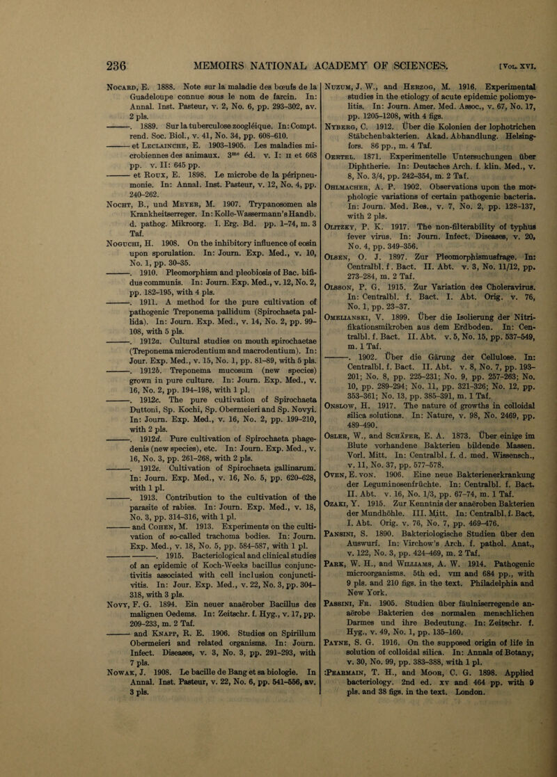 Nocard, E. 1888. Note sur la maladie des bceufs de la Guadeloupe connue sous le nom de farcin. In: Annal. Inst. Pasteur, v. 2, No. 6, pp. 293-302, av. 2 pis. -. 1889. Sur la tuberculose zoogldique. In:Compt. rend. Soc. Biol., v. 41, No. 34, pp. 608-610. -et Leclainche, E. 1903-1905. Les maladies mi- crobiennes des animaux. 3me 4d. v. I: ii et 668 pp. v. II: 645 pp. -et Roux, E. 1898. Le microbe de la pdripneu- monie. In: Annal. Inst. Pasteur, v. 12, No. 4, pp. 240-262. Nocht, B., und Meyer, M. 1907. Trypanosomen als Krankheitserreger. In: Kolle-Wassermann’sHandb. d. pathog. Mikroorg. I. Erg. Bd. pp. 1-74, m. 3 Taf. Noguchi, H. 1908. On the inhibitory influence of eosin upon sporulation. In: Joum. Exp. Med., v. 10, No. 1, pp. 30-35. -. 1910. Pleomorphism and pleobiosis of Bac. bifi- duscommunis. In: Joum. Exp. Med., v. 12, No. 2, pp. 182-195, with 4 pis. -. 1911. A method for the pure cultivation of pathogenic Treponema pallidum (Spirochaeta pal¬ lida). In: Joum. Exp. Med., v. 14, No. 2, pp. 99- 108, with 5 pis. -. 1912a. Cultural studies on mouth spirochaetae (Treponemamicrodentium and macrodentium). In: Jour. Exp. Med., v. 15, No. 1, pp. 81-89, with 5 pis. -. 19126. Treponema mucosum (new species) grown in pure culture. In: Joum. Exp. Med., v. 16, No. 2, pp. 194-198, with 1 pi. -. 1912c. The pure cultivation of Spirochaeta Duttoni, Sp. Kochi, Sp. Obermeieri and Sp. Novyi. In: Joum. Exp. Med., v. 16, No. 2, pp. 199-210, with 2 pis. -. 1912d. Pure cultivation of Spirochaeta phage- denis (new species), etc. In: Journ. Exp. Med., v. 16, No. 3, pp. 261-268, with 2 pis. -. 1912e. Cultivation of Spirochaeta gallinarum. In: Joum. Exp. Med., v. 16, No. 5, pp. 620-628, with 1 pi. -. 1913. Contribution to the cultivation of the parasite of rabies. In: Joum. Exp. Med., v. 18, No. 3, pp. 314-316, with 1 pi. -and Cohen, M. 1913. Experiments on the culti¬ vation of so-called trachoma bodies. In: Joum. Exp. Med., v. 18, No. 5, pp. 584-587, with 1 pi. -. 1915. Bacteriological and clinical studies of an epidemic of Koch-Weeks bacillus conjunc¬ tivitis associated with cell inclusion conjuncti¬ vitis. In: Jour. Exp. Med., v. 22, No. 3, pp. 304- 318, with 3 pis. Novy, F. G. 1894. Ein neuer anaerober Bacillus des malignen Oedems. In: Zeitschr. f. Hyg., v. 17, pp. 209-233, m. 2 Taf. - and Knapp, R. E. 1906. Studies on Spirillum Obermeieri and related organisms. In: Journ. Infect. Diseases, v. 3, No. 3, pp. 291-293, with 7 pis. Nowak, J. 1908. Le bacille de Bang et sa biologie. In Annal. Inst. Pasteur, v. 22, No. 6, pp. 541-556, av. 3 pis. Nuzum, J. W., and Herzog, M. 1916. Experimental studies in the etiology of acute epidemic poliomye¬ litis. In: Joum. Amer. Med. Assoc., v. 67, No. 17, pp. 1205-1208, with 4 figs. Nyberg, C. 1912. Uber die Kolonien der lophotrichen Stabchenbakterien. Akad. Abhandlung. Helsing¬ fors. 86 pp., m. 4 Taf. Oertel. 1871. Experimentelle Untersuchungen fiber Diphtherie. In: Deutsches Arch. f. klin. Med., v. 8, No. 3/4, pp. 242-354, m. 2 Taf. Ohlmacher, A. P. 1902. Observations upon the mor¬ phologic variations of certain pathogenic bacteria. In: Joum. Med. Res., v. 7, No. 2, pp. 128-137, with 2 pis. Olitzky, P. K. 1917. The non-filterability of typhus fever virus. In: Joum. Infect. Diseases, v. 20, No. 4, pp. 349-356. Olsen, O. J. 1897. Zur Pleomorphismusfrage. In: Centralbl. f. Bact. II. Abt. v. 3, No. 11/12, pp. 273-284, m. 2 Taf. Olsson, P. G. 1915. Zur Variation des Choleravirus. In: Centralbl. f. Bact. I. Abt. Orig. v. 76, No. 1, pp. 23-37. Omelianski, V. 1899. Uber die Isolierung der Nitri- fikationsmikroben aus dem Erdboden. In: Cen¬ tralbl. f. Bact. II. Abt. v. 5, No. 15, pp. 537-549, m. 1 Taf. -. 1902. Uber die Garung der Cellulose. In: Centralbl. f. Bact. II. Abt. v. 8, No. 7, pp. 193- 201; No. 8, pp. 225-231; No. 9, pp. 257-263; No. 10, pp. 289-294; No. 11, pp. 321-326; No. 12, pp. 353-361; No. 13, pp. 385-391, m. 1 Taf. Onslow, H. 1917. The nature of growths in colloidal silica solutions. In: Nature, v. 98, No. 2469, pp. 489—190. Osler, W., and Schafer, E. A. 1873. Uber einige im Blute vorhandene Bakterien bildende Massen. Vorl. Mitt. In: Centralbl. f. d. med. Wissensch., v. 11, No. 37, pp. 577-578. Oven, E. von. 1906. Eine neue Bakterienerkrankung der Leguminosenfrfichte. In: Centralbl. f. Bact. 11. Abt. v. 16, No. 1/3, pp. 67-74, m. 1 Taf. Ozaki, Y. 1915. Zur Kenntnis der anaeroben Bakterien der Mundhohle. III. Mitt. In: Centralbl. f. Bact. I. Abt. Orig. v. 76, No. 7, pp. 469-476. Pansini, S. 1890. Bakteriologische Studien fiber den Auswurf. In: Virchow’s Arch. f. pathol. Anat., v. 122, No. 3, pp. 424-469, m. 2 Taf. Park, W. H., and Williams, A. W. 1914. Pathogenic microorganisms. 5th ed. vih and 684 pp., with 9 pis. and 210 figs, in the text. Philadelphia and New York. Passini, Fr. 1905. Studien fiber faulniserregende an¬ aerobe Bakterien des normalen menschlichen Darmes und ihre Bedeutung. In: Zeitschr. f. Hyg., v. 49, No. 1, pp. 135-160. Payne, S. G. 1916. On the supposed origin of life in solution of colloidal silica. In: Annals of Botany, v. 30, No. 99, pp. 383-388, with 1 pi. •.Pearmain, T. H., and Moor, C. G. 1898. Applied bacteriology. 2nd ed. xv and 464 pp. with 9 pis. and 38 figs, in the text. London.