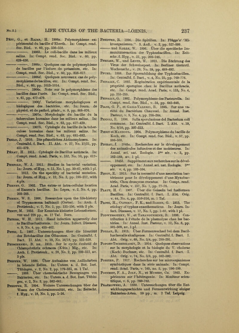 P&ju, G., et Rajat, H. 1906a. Polymorphisme ex¬ perimental du bacille d’Eberth. In: Compt. rend. Soc. Biol. v. 60, pp. 336-338. -. 19066. Le coli-bacille dans les milieux saline. In: Compt. rend. Soc. Biol. v. 60, pp. 628-630. -. 1906c. Quelques cas de polymorphisme de bacilles par l’iodure de potassium, etc. In: Compt. rend. Soc. Biol., v. 60, pp. 816-817. --. 1906d. Quelques nouveaux cas de poly¬ morphisme de bacilles, etc. In: Compt. rend. Soc. Biol., v. 60, pp. 1013-1014. -. 1906e. Note sur le polymorphisme des bacilles dans l’urde. In: Compt. rend. Soc. Biol., v. 61, pp. 477HL79. -. 1906/. Variations morphologiques et biologiques des bacteries, etc. In: Journ. de physiol, et de pathol. g£n6r., v. 8, pp. 868-876. -. 1907a. Morphologie du bacille du la tuberculose humaine dans les milieux salins. In: Compt. rend. Soc. Biol., v. 63, pp. 427-429. -- ■. 19076. Cytologie du bacille de la tuber¬ culose humaine dans les milieux salins. In: Compt. rend. Soc. Biol., v. 63, pp. 681-682. Peklo, J. 1910. Die pflanzlichen Aktinomykosen. In: Centralbl. f. Bact. II. Abt. v. 27, No. 17/21, pp. 451-579. PiNAU, H. 1911. Cytologie de Bacillus anthracis. In: Compt. rend. Acad. Paris, v. 152, No. 10, pp. 617- 619. Penfold, W. J. 1911. Studies in bacterial variation. In: Joum. of Hyg., v. 11, No. 1, pp. 30-67, with 1 pi. -. 1912. On the specifity of bacterial mutation. In: Joum. of Hyg., v. 12, No. 2, pp. 195-217, with 4 pis. Pernet, G. 1902. The extra- or intra-cellular location of Hansen’s bacillus. In: Lepra, v. 2, No. 4, pp. 203-205. Perrin, W. S. 1906. Researches upon the life-history of Trypanosoma balbianii (Certes). In: Arch. f. Protistenk., v. 7, No. 1, pp. 131-156, with 2 pis. Perty, M. 1852. Zur Kenntnis kleinster Lebensformen. vm und 228 pp., m. 17 Taf. Bern. Peters, W. H. 1911. Hand infection apparently due to Bacillus fusiformis. In: Journ. Infect. Diseases, v. 8, No. 4, pp. 455-462. Petri, L. 1907. Untersuchungen iiber die Identitat des Rotzbacillus des Olbaumes. In: Centralbl. f. Bact. II. Abt. v. 19, No. 16/18, pp. 531-538. Petschenko, B. de. 1913. Sur le cycle 6volutif de Chlamydothrix ochracea (Kutz.) Mig., etc. In: Arch. f. Protistenk., v. 28, No. 2, pp. 239-312, av. 3 pis. Pfeffer, W. 1886. Uber Aufnahme von Anilinfarben in lebende Zellen. In: Unters. a. d. Bot. Inst. Tubingen, v. 2, No. 2, pp. 179-331, m. 1 Taf. -. 1888. Uber chemotaktische Bewegungen von Bakterien, etc. In: Unters. a. d. Bot. Inst. Tubin¬ gen, v. 2, No. 3, pp. 582-661. Pfeiffer, R. 1894. Weitere Untersuchungen iiber das Wesen der Choleraimmunitat, etc. In: Zeitschr. Pfeiffer, R. 1896. Die Spirillen. In: FliiggeV ‘Mi- kroorganismen.” 3. Aufl. v. 2, pp. 527-599. -und Kolle, W. 1896. Uber die specifische Im- munitatsreaction der Typhusbacillen. In: Zeit¬ schr. f. Hyg., v. 21, pp. 203-246. Pfeiler, W., und Lentz, W. 1913. Die Ziichtung des Virus der Schweinepest. In: Berliner tierarztl. Wochenschr., v. 29, No. 39, pp. 689-692. Pfuhl. 1888. Zur Sporenbildung der Typhusbacillen. In: Centralbl. f. Bact., v. 4, No. 25, pp. 769-776. Phisalix, C. 1892. Regeneration experimentale de la propriete sporogcne chez le Bacillus anthracis, etc. In: Compt. rend. Acad. Paris, v. 115, No. 4, pp. 253-255. Phisalix, G. 1902. Polymorphisme des Pasteurella. In: Compt. rend. Soc. Biol., v. 54, pp. 645-648. Piani, G. P., et Galli-Valerio, B. 1895. Sur une va- riete du Bacterium Chauvoei. In: Annal. Inst. Pasteur, v. 9, No. 4, pp. 258-264. Piccoli, E. 1896. Sulla spomlazione del Bacterium coli commune. In: Centralbl. f. Bact. I. Abt. v. 19, No. 9/10, pp. 307-313. Piery et Mandoul. 1904. Polymorphisme du bacille de Koch, etc. In: Compt. rend. Soc. Biol., v. 57, pp. 586-588. Pineau, J. 1845a. Recherches sur le developpement des animalcules infusoires et des moisissures. In: Annal. sci. nat. Zoologie. 3me ser. v. 3, pp. 182-189, av. 1 pi. -. 18456. Supplement aux recherches sur le devel¬ oppement, etc. In: Annal. sci. nat. Zoologie. 3me sdr. v. 4, pp. 103-104. Pinoy, E. 1913. Sur la necessite d’une association bac- tdrienne pour le developpement d’une Myxobac- terie, Chon dromyces crocatus. In: Compt. rend. Acad. Paris, v. 157, No. 1, pp. 77-78. Plaut, H. C. 1907. Uber die Geisseln bei fusiformen Bacillen. In: Centralbl. f. Bact. I. Abt. Orig. v. 44, No. 4, pp. 310-316, m. 1 Taf. Plotz, H., Olitzky, P. K., andBAEHR, G. 1915. The etiology of typhus exanthematicus. In: Joum. In¬ fect. Diseases, v. 17, No. 1, pp. 1-68, with 1 pi. Podwyssotzky, W., et Taranoukhine, B. 1898. Con¬ tribution & l’etude de la plasmolyse chez les bac¬ teries. In: Annal. Inst. Pasteur, v. 12, No. 8, pp. 501-509, av. 1 pi. Pollak, R. 1913. Uber Formenwechsel bei dem Bacil¬ lus faecalis alcaligenes. In: Centralbl. f. Bact. I. Abt. Orig. v. 68, No. 3/4, pp. 288-291. Popoff-Tscherkasky, D. 1914. Quelques observations sur la morphologie et la biologie du V. cholerae (Koch) Buchner, etc. In: Centralbl. f. Bact. I. Abt. Orig. v. 74, No. 5/6, pp. 382-392. Portier, P. 1917. Recherches sur les microorganismes symbiotiques dans la serie animale. In: Compt. rend. Acad. Paris, v. 165, no. 5, pp. 196-199. Pouchet, F. A., Joly, N., et Musset, Ch. 1863. Ex¬ periences sur l’heterogenie. In: Moniteur scien- tifique, v. 5, pp. 760-763. Prazmowski, A. 1880. Untersuchungen iiber die Ent- wicklungsgeschichte und Fermentwirkung einiger