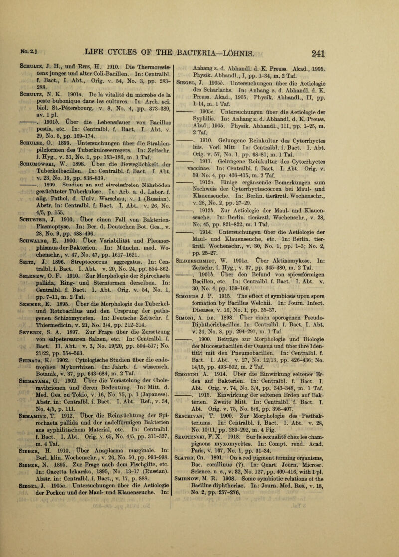 Schultz, J. H., und Ritz, H. 1910. Die Thermoresis- tenz junger und alter Coli-Bacillen. In: Centralbl. f. Bact., I. Abt., Orig. v. 54, No. 3, pp. 283- 288. Schultz, N. K. 1901a. De la vitality du microbe de la peste bubonique dans les cultures. In: Arch. sci. biol. St.-P4tersbourg, v. 8, No. 4, pp. 373-389, av. 1 pi. -. 19016. Uber die Lebensdauer von Bacillus pestis, etc. In: Centralbl. f. Bact. I. Abt. v. 29, No. 5, pp. 169-174. Schulze, 0. 1899. Untersuchungen uber die Strahlen- pilzformen des Tuberkuloseerregers. In: Zeitschr. f. Hyg., v. 31, No. 1, pp. 153-186, m. 1 Taf. Schumowski, W. 1898. Tiber die Beweglichkeit der Tuberkelbacillen. In: Centralbl. f. Bact. I. Abt. v. 23, No. 19, pp. 838-839. -. 1899. Studien an auf eiweissfreien Nahrboden geziichteter Tuberkulose. In: Arb. a. d. Labor, f. allg. Pathol, d. Univ. Warschau, v. 1 (Russian). Abstr. in: Centralbl. f. Bact. I. Abt. v. 26, No. 4/5, p. 155. Schuster, J. 1910. Uber einen Fall von Bakterien- Plasmoptyse. In: Ber. d. Deutschen Bot. Ges., v. 28, No. 9, pp. 488-496. Schwalbe, E. 1900. Uber Variabilitat und Pleomor- phismus der Bakterien. In: Miinchn. med. Wo- chenschr., v. 47, No. 47, pp. 1617-1621. Seitz, J. 1896. Streptococcus aggregatus. In: Cen¬ tralbl. f. Bact. I. Abt. v. 20, No. 24, pp. 854-862. Selenew, O. F. 1910. Zur Morphologie der Spirochaeta pallida, Ring- und Stemformen derselben. In: Centralbl. f. Bact. I. Abt. Orig. v. 54, No. 1, pp. 7-11, m. 2 Taf. Semmer, E. 1895. Uber die Morphologie des Tuberkel- und Rotzbacillus und den Ursprung der patho- genen Schizomyceten. In: Deutsche Zeitschr. f. Thiermedicin, v. 21, No. 3/4, pp. 212-214. Severin, S. A. 1897. Zur Frage fiber die Zersetzung von salpetersauren Salzen, etc. In: Centralbl. f. Bact. II. Abt. v. 3, No. 19/20, pp. 504-517; No. 21/22, pp. 554-563. Shibata, K. 1902. Cytologische Studien uber die endo- trophen Mykorrhizen. In: Jahrb. f. wissensch. Botanik, v. 37, pp. 643-684, m. 2 Taf. Shibayama, G. 1902. Uber die Verastelung der Chole- ravibrionen und deren Bedeutung. In: Mitt. d. Med. Ges. zu Tokio, v. 16, No. 75, p. 1 (Japanese). Abstr. in: Centralbl. f. Bact. I. Abt. Ref., v. 34, No. 4/5, p. 111. Shmamine, T. 1912. Uber die Reinzuchtung der Spi¬ rochaeta pallida und der nadelformigen Bakterien aus syphilitischem Material, etc. In: Centralbl. f. Bact. I. Abt. Orig. v. 65, No. 4/5, pp. 311-337, m. 4 Taf. Sieber, H. 1910. Uber Anaplasma marginale. In: Berl. klin. Wochenschr., v. 26, No. 50, pp. 993-998. Sieber, N. 1895. Zur Frage nach dem Fischgifte, etc. In: Gazetta lekarska, 1895, No. 13-17 (Russian). Abstr. in: Centralbl. f. Bact., v. 17, p. 888. Siegel, J. 1905a. Untersuchungen uber die Aetiologie Anhang z. d. Abhandl. d. K. Preuss. Akad., 1905. Physik. Abhandl., I, pp. 1-34, m. 2 Taf. Siegel, J. 19056. Untersuchungen fiber die Aetiologie des Scharlachs. In: Anhang z. d. Abhandl. d. K. Preuss. Akad., 1905. Physik. Abhandl., II, pp. 1-14, m. 1 Taf. -. 1905c. Untersuchungen uber die Aetiologie der Syphilis. In: Anhang z. d. Abhandl. d. K. Preuss. Akad., 1905. Physik. Abhandl., Ill, pp. 1-25, m. 2 Taf. -. 1910. Gelungene Reinkultur des Cytorrhyctes luis. Vorl. Mitt. In: Centralbl. f. Bact. I. Abt. Orig. v. 57, No. 1, pp. 68-81, m. 1 Taf. -. 1911. Gelungene Reinkultur des Cytorrhyctes vaccinae. In: Centralbl. f. Bact. I. Abt. Orig. v. 59, No. 4, pp. 406-415, m. 2 Taf. —-. 1912a. Einige erganzende Bemerkungen zum Nachweis der Cytorrhyctescoccen bei Maul- und Klauenseuche. In: Berlin, tierarztl. Wochenschr., v. 28, No. 2, pp. 27-29. -. 19126. Zur Aetiologie der Maul- und Klauen¬ seuche. In: Berlin, tierarztl. Wochenschr., v. 28, No. 45, pp. 821-822, m. 1 Taf. -. 1914. Untersuchungen fiber die Aetiologie der Maui- und Klauenseuche, etc. In: Berlin, tier¬ arztl. Wochenschr., v. 30, No. 1, pp. 1-3; No. 2, pp. 25-27. Selberschmidt, W. 1901a. tiber Aktinomykose. In: Zeitschr. f. Hyg., v. 37, pp. 345-380, m. 2 Taf. -. 19016. Uber den Befund von spiessformigen Bacillen, etc. In: Centralbl. f. Bact. I. Abt. v. 30, No. 4, pp. 159-166. Simonds, J. P. 1915. The effect of symbiosis upon spore formation by Bacillus Welchii. In: Joum. Infect. Diseases, v. 16, No. 1, pp. 35-37. Simoni, A. de. 1898. Uber einen sporogenen Pseudo- Diphtheriebacillus. In: Centralbl. f. Bact. I. Abt. v. 24, No. 8, pp. 294-297, m. 1 Taf. -. 1900. Beitrage zur Morphologie und Biologie der Mucosusbacillen der Ozaena und fiber ihre Iden- titat mit den Pneumobacillen. In: Centralbl. f. Bact. I. Abt. v. 27, No. 12/13, pp. 426-436; No. 14/15, pp. 493-502, m. 2 Taf. Simonini, A. 1914. Uber die Einwirkung seltener Er- den auf Bakterien. In: Centralbl. f. Bact. I. Abt. Orig. v. 74, No. 3/4, pp. 343-348, m. 1 Taf. -. 1915. Einwirkung der seltenen Erden auf Bak¬ terien. Zweite Mitt. In: Centralbl. f. Bact. I. Abt. Orig. v. 75, No. 5/6, pp. 398-407. Skschivan, T. 1900. Zur Morphologie des Pestbak- teriums. In: Centralbl. f. Bact. I. Abt. v. 28, No. 10/11, pp. 289-292, m. 4 Fig. Skupienski, F. X. 1918. Sur la sexuality chez les cham¬ pignons myxomycetes. In: Compt. rend. Acad. Paris, v. 167, No. 1, pp. 31-34. Slater, Ch. 1891. On a red pigment forming organisms, Bac. corallinus (?). In: Quart. Joum. Microsc. Science, n. s., v. 32, No. 127, pp. 409-416, with 1 pi. Smirnow, M. R. 1908. Some symbiotic relations of the Bacillus diphtheriae. In: Joum. Med. Res., v. 18,