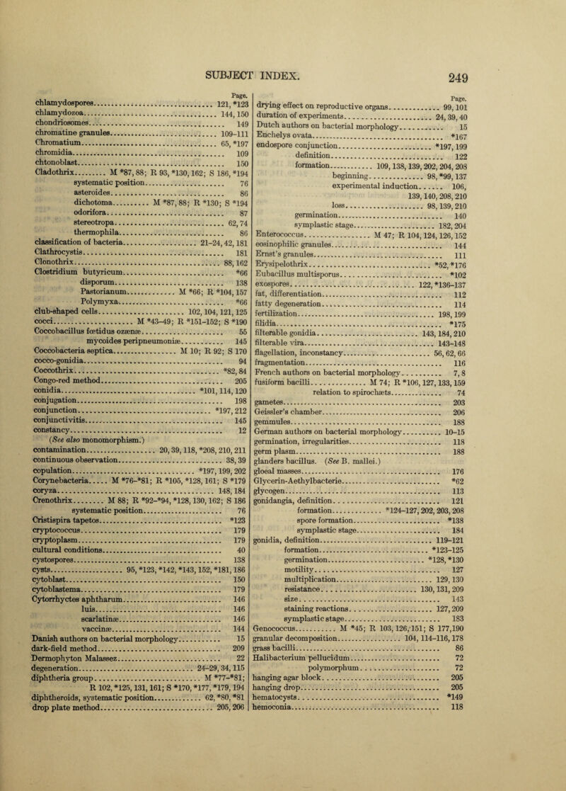 Page. chlamydospores... 121, *123 chlamydozoa... 144,150 chondriosomes. 149 chromatine granules. 109-111 Chromatium. 65, *197 chromidia. 109 chtonoblast. 150 Cladothrix....M *87,88; R 93, *130,162; S 186, *194 systematic position. 76 asteroid es. 86 dichotoma.M *87, 88; R *130; S *194 odorifora. 87 stereotropa...62,74 thermophila. 86 classification of bacteria. 21-24,42,181 Clathrocystis.^... 181 Clonothrix.88,162 Clostridium butyricum. *66 disporum. 138 Pastorianum. M *66; R *104,157 Polymyxa.. *66 club-shaped cells. 102,104,121,125 cocci.M *43-49; R *151-152; S *190 Coccobacillus fcetidus ozsense. 55 mycoides peripneumoniae. 145 Coccobacteria septica...M 10; R 92; S 170 cocco-gonidia..... 94 Coccothrix. *82,84 Congo-red method.. 205 conidia... *101,114,120 conjugation.,. 198 conjunction.... *197, 212 conjunctivitis.. 145 constancy. 12 (See also monomorphism.) contamination. 20,39,118, *208,210,211 continuous observation. 38,39 copulation. *197,199,202 Corynebacteria.M *76-*81; R *105, *128,161; S *179 coryza. 148,184 Crenothrix.M 88; R *92-*94, *128,130,162; S 186 systematic position. 76 Cristispira tapetos. *123 cryptococcus. 179 cryptoplasm. 179 cultural conditions. 40 cystospore3. 138 cysts. 95, *123, *142, *143,152, *181,186 cytoblast. 150 cytoblastema. 179 Cytorrhyctes aphtharum. 146 luis. 146 scarlatinae. 146 vaccinee. 144 Danish authors on bacterial morphology. 15 dark-field method. 209 Dermophyton Malassez. 22 degeneration. 24-29,34,115 diphtheria group. M *77-*81; R 102, *125,131,161; S *170, *177, *179,194 diphtheroids, systematic position. 62, *80, *81 drop plate method. 205,206 , • ~ Page- drying effect on reproductive organs.99,101 duration of experiments. 24,39,40 Dutch authors on bacterial morphology... 15 Enchelys ovata. *167 endospore conjunction.*197,199 definition. 122 formation. 109,138,139,202,204,208 beginning. 98, *99,137 experimental induction. 106, 139,140, 208, 210 loss. 98,139,210 germination. 140 svmplastic stage. 182, 204 Enterococcus.M 47; R 104,124,126,152 eosinophilic granules. 144 Ernst’s granules. m Erysipelothrix...*52, *176 Eubacillus multisporus. *102 exospores. 122, *136-137 fat, differentiation.. 112 fatty degeneration.. n. 114 fertilization. 198,199 filidia. *175 filterable gonidia. 143,184,210 filterable vira. 143-148 flagellation, inconstancy. 56,62,66 fragmentation. 116 French authors on bacterial morphology. 7, 8 fusiform bacilli.M 74; R *106,127,133,159 relation to spirochaets. 74 gametes. 203 Geissler’s chamber. 206 gemmules... 188 German authors on bacterial morphology.10-15 germination, irregularities. 118 germ plasm. 188 glanders bacillus. (See B. mallei.) gloeal masses. 176 Glycerin-Aethylbacterie. *62 glycogen. 113 gonidangia, definition. 121 formation. *124-127,202, 203,208 spore formation. *138 symplastic stage. 184 gonidia, definition. 119-121 formation.*123-125 germination.*128, *130 motility. 127 multiplication... 129,130 resistance. 130,131,209 size. 143 staining reactions. 127,209 symplastic stage. 183 Genococcus.M *45; R 103,126,151; S 177,190 granular decomposition. 104,114-116,178 grass bacilli. 86 Halibacterium pellucidum. 72 polymorphum. 72 hanging agar block. 205 hanging drop. 205 hematocysts. *149 hemoconia..•. 118