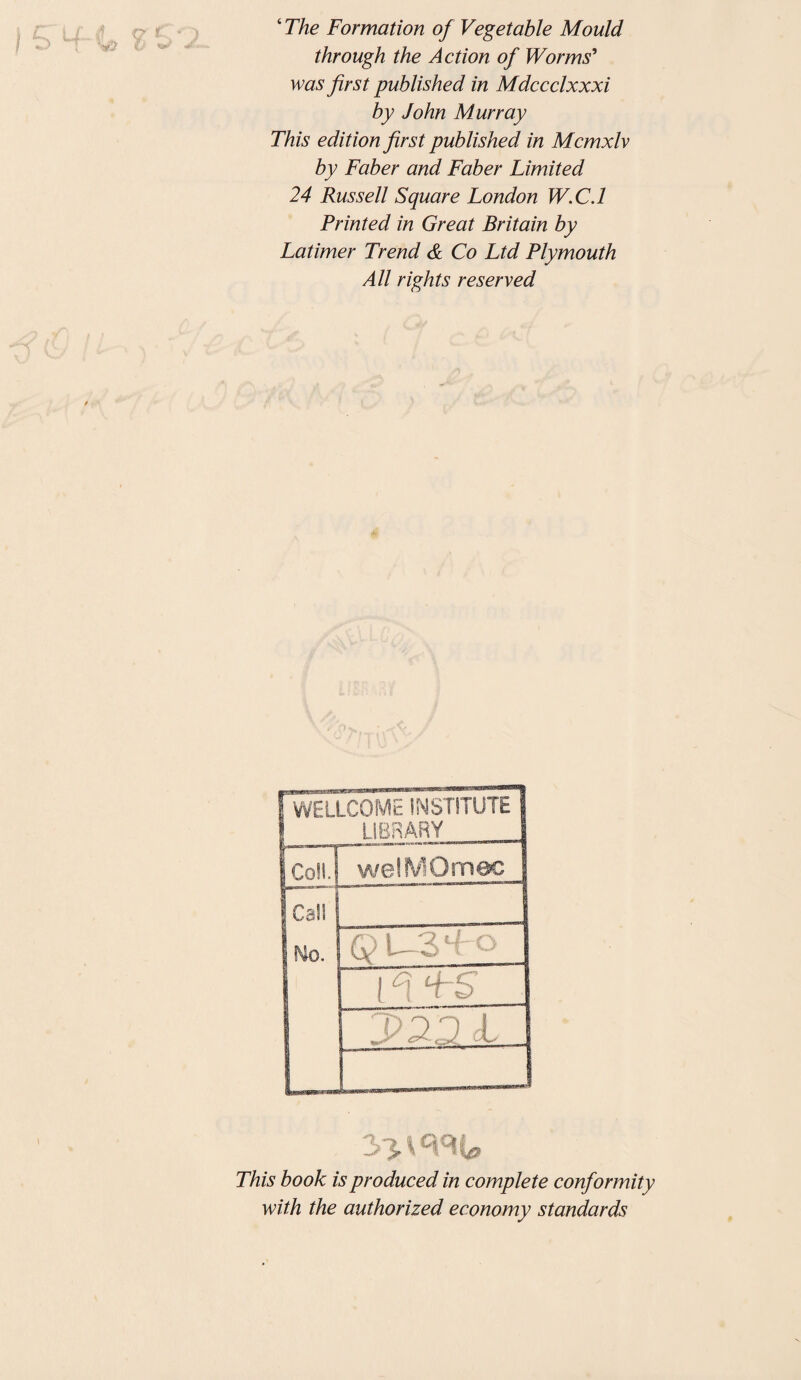 ‘ The Formation of Vegetable Mould through the Action of Worms' was first published in Mdccclxxxi by John Murray This edition first published in Mcmxlv by Faber and Faber Limited 24 Russell Square London W.C.l Printed in Great Britain by Latimer Trend & Co Ltd Plymouth All rights reserved [ WELLCOME INSTITUTE ! LIBRARY IcollJ welMOmec jCali I Wo. Q U3 [A FS _ 3 jxmt# This book is produced in complete conformity with the authorized economy standards