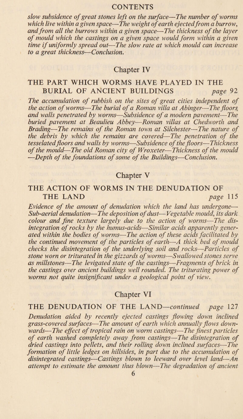 slow subsidence of great stones left on the surface—The number of worms which live within a given space—The weight of earth ejectedfrom a burrow, and from all the burrows within a given space—The thickness of the layer of mould which the castings on a given space would form within a given time if uniformly spread out—The slow rate at which mould can increase to a great thickness—Conclusion. Chapter IV THE PART WHICH WORMS HAVE PLAYED IN THE BURIAL OF ANCIENT BUILDINGS page 92 The accumulation of rubbish on the sites of great cities independent of the action of worms—The burial of a Roman villa at Abinger—The floors, and walls penetrated by worms—Subsidence of a modern pavement—The buried pavement at Beaulieu Abbey—Roman villas at Chedworth and Brading—The remains of the Roman town at Silchester—The nature of the debris by which the remains are covered—The penetration of the tesselatedfloors and walls by worms—Subsidence of the floors—Thickness of the mould—The old Roman city of Wroxeter—Thickness of the mould —Depth of the foundations of some of the Buildings—Conclusion. Chapter V THE ACTION OF WORMS IN THE DENUDATION OF THE LAND page 115 Evidence of the amount of denudation which the land has undergone— Sub-aerial denudation—The deposition of dust—Vegetable mould, its dark colour and fine texture largely due to the action of worms—The dis¬ integration of rocks by the humus-acids—Similar acids apparently gener¬ ated within the bodies of worms—The action of these acids facilitated by the continued movement of the particles of earth—A thick bed of mould checks the disintegration of the underlying soil and rocks—Particles of stone worn or triturated in the gizzards of worms—Swallowed stones serve as millstones—The levigated state of the castings—Fragments of brick in the castings over ancient buildings well rounded. The triturating power of worms not quite insignificant under a geological point of view. Chapter VI THE DENUDATION OF THE LAND—continued page 127 Denudation aided by recently ejected castings flowing down inclined grass-covered surfaces■—The amount of earth which annually flows down¬ wards—The effect of tropical rain on worm castings—The finest particles of earth washed completely away from castings—The disintegration of dried castings into pellets, and their rolling down inclined surfaces—The formation of little ledges on hillsides, in part due to the accumulation of disintegrated castings—Castings blown to leeward over level land—An attempt to estimate the amount thus blown—The degradation of ancient