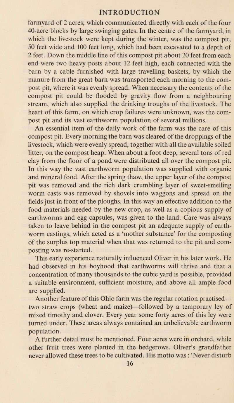 farmyard of 2 acres, which communicated directly with each of the four 40-acre blocks by large swinging gates. In the centre of the farmyard, in which the livestock were kept during the winter, was the compost pit, 50 feet wide and 100 feet long, which had been excavated to a depth of 2 feet. Down the middle line of this compost pit about 20 feet from each end were two heavy posts about 12 feet high, each connected with the barn by a cable furnished with large travelling baskets, by which the manure from the great barn was transported each morning to the com¬ post pit, where it was evenly spread. When necessary the contents of the compost pit could be flooded by gravity flow from a neighbouring stream, which also supplied the drinking troughs of the livestock. The heart of this farm, on which crop failures were unknown, was the com¬ post pit and its vast earthworm population of several millions. An essential item of the daily work of the farm was the care of this compost pit. Every morning the barn was cleared of the droppings of the livestock, which were evenly spread, together with all the available soiled litter, on the compost heap. When about a foot deep, several tons of red clay from the floor of a pond were distributed all over the compost pit. In this way the vast earthworm population was supplied with organic and mineral food. After the spring thaw, the upper layer of the compost pit was removed and the rich dark crumbling layer of sweet-smelling worm casts was removed by shovels into waggons and spread on the fields just in front of the ploughs. In this way an effective addition to the food materials needed by the new crop, as well as a copious supply of earthworms and egg capsules, was given to the land. Care was always taken to leave behind in the compost pit an adequate supply of earth¬ worm castings, which acted as a ‘mother substance’ for the composting of the surplus top material when that was returned to the pit and com¬ posting was re-started. This early experience naturally influenced Oliver in his later work. He had observed in his boyhood that earthworms will thrive and that a concentration of many thousands to the cubic yard is possible, provided a suitable environment, sufficient moisture, and above all ample food are supplied. Another feature of this Ohio farm was the regular rotation practised— two straw crops (wheat and maize)—followed by a temporary ley of mixed timothy and clover. Every year some forty acres of this ley were turned under. These areas always contained an unbelievable earthworm population. A further detail must be mentioned. Four acres were in orchard, while other fruit trees were planted in the hedgerows. Oliver’s grandfather never allowed these trees to be cultivated. His motto was: ‘Never disturb