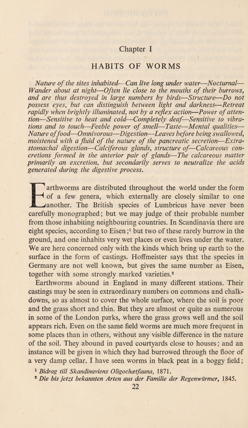 Chapter I HABITS OF WORMS Nature of the sites inhabited—Can live long under water—Nocturnal— Wander about at night—Often lie close to the mouths of their burrows, and are thus destroyed in large numbers by birds—Structure—Do not possess eyes, but can distinguish between light and darkness—Retreat rapidly when brightly illuminated, not by a reflex action—Power of atten¬ tion—Sensitive to heat and cold—Completely deaf—Sensitive to vibra¬ tions and to touch—Feeble power of smell—Taste—Mental qualities—- Nature of food—Omnivorous—Digestion—Leaves before being swallowed, moistened with a fluid of the nature of the pancreatic secretion—Extra- stomachal digestion—Calciferous glands, structure of—Calcareous con¬ cretions formed in the anterior pair of glands—The calcareous matter primarily an excretion, but secondarily serves to neutralize the acids generated during the digestive process. E1 arthworms are distributed throughout the world under the form 4 of a few genera, which externally are closely similar to one j another. The British species of Lumbricus have never been carefully monographed; but we may judge of their probable number from those inhabiting neighbouring countries. In Scandinavia there are eight species, according to Eisen f but two of these rarely burrow in the ground, and one inhabits very wet places or even lives under the water. We are here concerned only with the kinds which bring up earth to the surface in the form of castings. Hoffmeister says that the species in Germany are not well known, but gives the same number as Eisen, together with some strongly marked varieties.2 Earthworms abound in England in many different stations. Their castings may be seen in extraordinary numbers on commons and chalk- downs, so as almost to cover the whole surface, where the soil is poor and the grass short and thin. But they are almost or quite as numerous in some of the London parks, where the grass grows well and the soil appears rich. Even on the same field worms are much more frequent in some places than in others, without any visible difference in the nature of the soil. They abound in paved courtyards close to houses; and an instance will be given in which they had burrowed through the floor of a very damp cellar. I have seen worms in black peat in a boggy field; 1 Bidrag till Skandinaviens Oligochcetfauna, 1871. 2 Die bis jetzt bekannten Arten aus der Familie der Regenwiirmer, 1845.