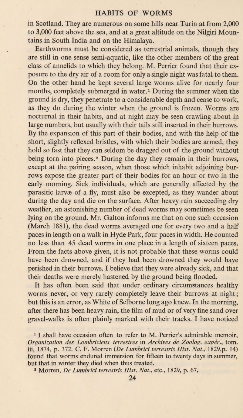in Scotland. They are numerous on some hills near Turin at from 2,000 to 3,000 feet above the sea, and at a great altitude on the Nilgiri Moun¬ tains in South India and on the Himalaya. Earthworms must be considered as terrestrial animals, though they are still in one sense semi-aquatic, like the other members of the great class of annelids to which they belong. M. Perrier found that their ex¬ posure to the dry air of a room for only a single night was fatal to them. On the other hand he kept several large worms alive for nearly four months, completely submerged in water.1 During the summer when the ground is dry, they penetrate to a considerable depth and cease to work, as they do during the winter when the ground is frozen. Worms are nocturnal in their habits, and at night may be seen crawling about in large numbers, but usually with their tails still inserted in their burrows. By the expansion of this part of their bodies, and with the help of the short, slightly reflexed bristles, with which their bodies are armed, they hold so fast that they can seldom be dragged out of the ground without being torn into pieces.2 During the day they remain in their burrows, except at the pairing season, when those which inhabit adjoining bur¬ rows expose the greater part of their bodies for an hour or two in the early morning. Sick individuals, which are generally affected by the parasitic larvae of a fly, must also be excepted, as they wander about during the day and die on the surface. After heavy rain succeeding dry weather, an astonishing number of dead worms may sometimes be seen lying on the ground. Mr. Galton informs me that on one such occasion (March 1881), the dead worms averaged one for every two and a half paces in length on a walk in Hyde Park, four paces in width. He counted no less than 45 dead worms in one place in a length of sixteen paces. From the facts above given, it is not probable that these worms could have been drowned, and if they had been drowned they would have perished in their burrows. I believe that they were already sick, and that their deaths were merely hastened by the ground being flooded. It has often been said that under ordinary circumstances healthy worms never, or very rarely completely leave their burrows at night; but this is an error, as White of Selborne long ago knew. In the morning, after there has been heavy rain, the film of mud or of very fine sand over gravel-walks is often plainly marked with their tracks. I have noticed 11 shall have occasion often to refer to M. Perrier’s admirable memoir, Organization des Lombriciens terrestres in Archives de Zoolog. exper., tom. iii, 1874, p. 372. C. F. Morren (De Lumbrici terrestris Hist. Nat., 1829,p. 14) found that worms endured immersion for fifteen to twenty days in summer, but that in winter they died when thus treated. 2 Morren, De Lumbrici terrestris Hist. Nat., etc., 1829, p. 67.