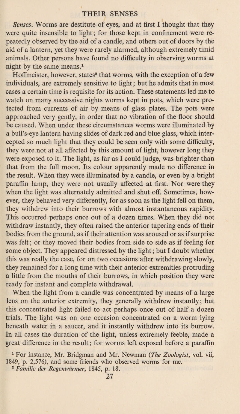 Senses. Worms are destitute of eyes, and at first I thought that they were quite insensible to light; for those kept in confinement were re¬ peatedly observed by the aid of a candle, and others out of doors by the aid of a lantern, yet they were rarely alarmed, although extremely timid animals. Other persons have found no difficulty in observing worms at night by the same means.1 Hoffmeister, however, states2 that worms, with the exception of a few individuals, are extremely sensitive to fight; but he admits that in most cases a certain time is requisite for its action. These statements led me to watch on many successive nights worms kept in pots, which were pro¬ tected from currents of air by means of glass plates. The pots were approached very gently, in order that no vibration of the floor should be caused. When under these circumstances worms were illuminated by a bull’s-eye lantern having slides of dark red and blue glass, which inter¬ cepted so much fight that they could be seen only with some difficulty, they were not at all affected by this amount of fight, however long they were exposed to it. The fight, as far as I could judge, was brighter than that from the full moon. Its colour apparently made no difference in the result. When they were illuminated by a candle, or even by a bright paraffin lamp, they were not usually affected at first. Nor were they when the fight was alternately admitted and shut off. Sometimes, how¬ ever, they behaved very differently, for as soon as the fight fell on them, they withdrew into their burrows with almost instantaneous rapidity. This occurred perhaps once out of a dozen times. When they did not withdraw instantly, they often raised the anterior tapering ends of their bodies from the ground, as if their attention was aroused or as if surprise was felt; or they moved their bodies from side to side as if feeling for some object. They appeared distressed by the fight; but I doubt whether this was really the case, for on two occasions after withdrawing slowly, they remained for a long time with their anterior extremities protruding a little from the mouths of their burrows, in which position they were ready for instant and complete withdrawal. When the fight from a candle was concentrated by means of a large lens on the anterior extremity, they generally withdrew instantly; but this concentrated fight failed to act perhaps once out of half a dozen trials. The fight was on one occasion concentrated on a worm lying beneath water in a saucer, and it instantly withdrew into its burrow. In all cases the duration of the fight, unless extremely feeble, made a great difference in the result; for worms left exposed before a paraffin 1 For instance, Mr. Bridgman and Mr. Newman {The Zoologist, vol. vii, 1849, p. 2,576), and some friends who observed worms for me. 2 Familie der Regenwiirmer, 1845, p. 18.