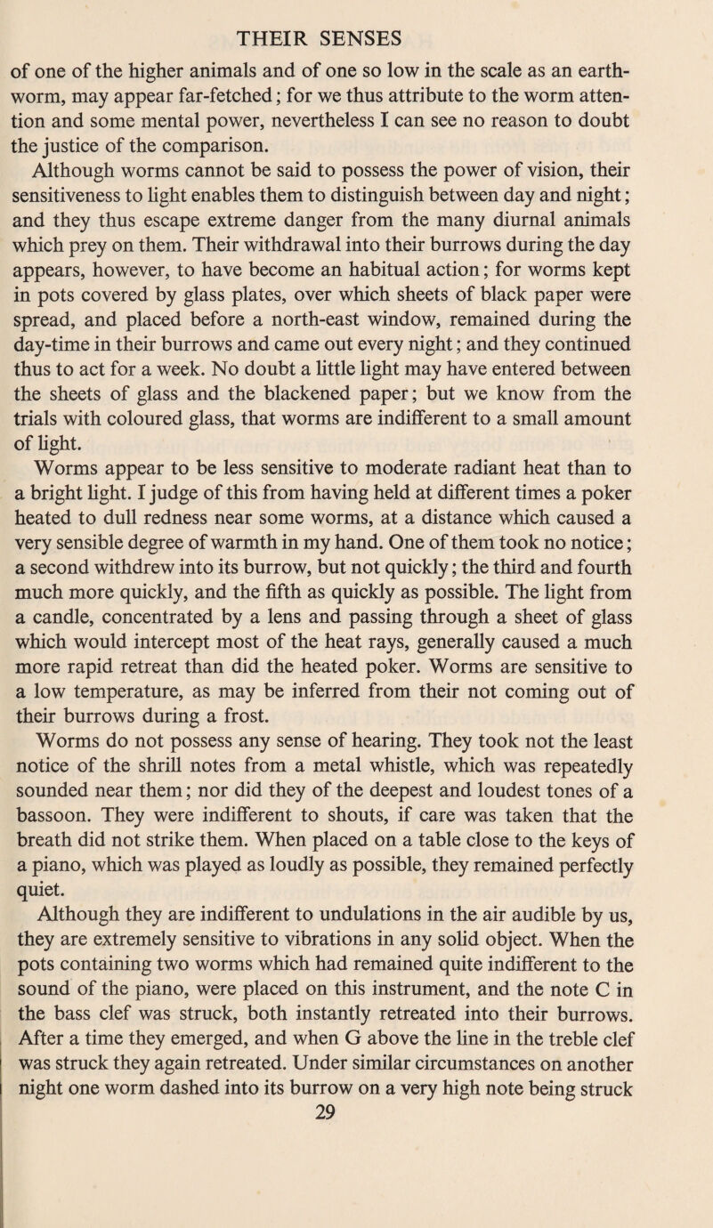 of one of the higher animals and of one so low in the scale as an earth¬ worm, may appear far-fetched; for we thus attribute to the worm atten¬ tion and some mental power, nevertheless I can see no reason to doubt the justice of the comparison. Although worms cannot be said to possess the power of vision, their sensitiveness to light enables them to distinguish between day and night; and they thus escape extreme danger from the many diurnal animals which prey on them. Their withdrawal into their burrows during the day appears, however, to have become an habitual action; for worms kept in pots covered by glass plates, over which sheets of black paper were spread, and placed before a north-east window, remained during the day-time in their burrows and came out every night; and they continued thus to act for a week. No doubt a little light may have entered between the sheets of glass and the blackened paper; but we know from the trials with coloured glass, that worms are indifferent to a small amount of light. Worms appear to be less sensitive to moderate radiant heat than to a bright light. I judge of this from having held at different times a poker heated to dull redness near some worms, at a distance which caused a very sensible degree of warmth in my hand. One of them took no notice; a second withdrew into its burrow, but not quickly; the third and fourth much more quickly, and the fifth as quickly as possible. The light from a candle, concentrated by a lens and passing through a sheet of glass which would intercept most of the heat rays, generally caused a much more rapid retreat than did the heated poker. Worms are sensitive to a low temperature, as may be inferred from their not coming out of their burrows during a frost. Worms do not possess any sense of hearing. They took not the least notice of the shrill notes from a metal whistle, which was repeatedly sounded near them; nor did they of the deepest and loudest tones of a bassoon. They were indifferent to shouts, if care was taken that the breath did not strike them. When placed on a table close to the keys of a piano, which was played as loudly as possible, they remained perfectly quiet. Although they are indifferent to undulations in the air audible by us, they are extremely sensitive to vibrations in any solid object. When the pots containing two worms which had remained quite indifferent to the sound of the piano, were placed on this instrument, and the note C in the bass clef was struck, both instantly retreated into their burrows. After a time they emerged, and when G above the line in the treble clef was struck they again retreated. Under similar circumstances on another night one worm dashed into its burrow on a very high note being struck