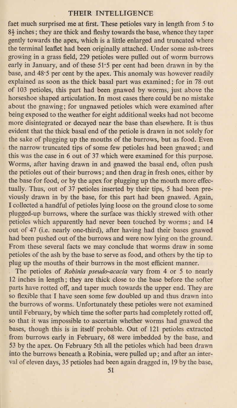 fact much surprised me at first. These petioles vary in length from 5 to 8^ inches; they are thick and fleshy towards the base, whence they taper gently towards the apex, which is a little enlarged and truncated where the terminal leaflet had been originally attached. Under some ash-trees growing in a grass field, 229 petioles were pulled out of worm burrows early in January, and of these 51*5 per cent had been drawn in by the base, and 48*5 per cent by the apex. This anomaly was however readily explained as soon as the thick basal part was examined; for in 78 out of 103 petioles, this part had been gnawed by worms, just above the horseshoe shaped articulation. In most cases there could be no mistake about the gnawing; for ungnawed petioles which were examined after being exposed to the weather for eight additional weeks had not become more disintegrated or decayed near the base than elsewhere. It is thus evident that the thick basal end of the petiole is drawn in not solely for the sake of plugging up the mouths of the burrows, but as food. Even the narrow truncated tips of some few petioles had been gnawed; and this was the case in 6 out of 37 which were examined for this purpose. Worms, after having drawn in and gnawed the basal end, often push the petioles out of their burrows; and then drag in fresh ones, either by the base for food, or by the apex for plugging up the mouth more effec¬ tually. Thus, out of 37 petioles inserted by their tips, 5 had been pre¬ viously drawn in by the base, for this part had been gnawed. Again, I collected a handful of petioles lying loose on the ground close to some plugged-up burrows, where the surface was thickly strewed with other petioles which apparently had never been touched by worms; and 14 out of 47 (i.e. nearly one-third), after having had their bases gnawed had been pushed out of the burrows and were now lying on the ground. From these several facts we may conclude that worms draw in some petioles of the ash by the base to serve as food, and others by the tip to plug up the mouths of their burrows in the most efficient manner. The petioles of Robinia pseudo-acacia vary from 4 or 5 to nearly 12 inches in length; they are thick close to the base before the softer parts have rotted off, and taper much towards the upper end. They are so flexible that I have seen some few doubled up and thus drawn into the burrows of worms. Unfortunately these petioles were not examined until February, by which time the softer parts had completely rotted off, so that it was impossible to ascertain whether worms had gnawed the bases, though this is in itself probable. Out of 121 petioles extracted from burrows early in February, 68 were imbedded by the base, and 53 by the apex. On February 5th all the petioles which had been drawn into the burrows beneath a Robinia, were pulled up; and after an inter¬ val of eleven days, 35 petioles had been again dragged in, 19 by the base,