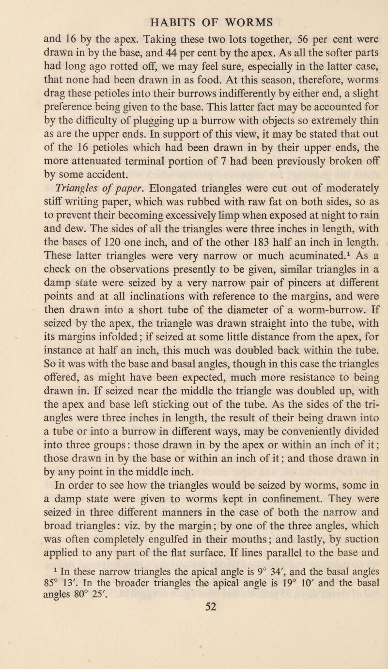 and 16 by the apex. Taking these two lots together, 56 per cent were drawn in by the base, and 44 per cent by the apex. As all the softer parts had long ago rotted off, we may feel sure, especially in the latter case, that none had been drawn in as food. At this season, therefore, worms drag these petioles into their burrows indifferently by either end, a slight preference being given to the base. This latter fact may be accounted for by the difficulty of plugging up a burrow with objects so extremely thin as are the upper ends. In support of this view, it may be stated that out of the 16 petioles which had been drawn in by their upper ends, the more attenuated terminal portion of 7 had been previously broken off by some accident. Triangles of paper. Elongated triangles were cut out of moderately stiff writing paper, which was rubbed with raw fat on both sides, so as to prevent their becoming excessively limp when exposed at night to rain and dew. The sides of all the triangles were three inches in length, with the bases of 120 one inch, and of the other 183 half an inch in length. These latter triangles were very narrow or much acuminated.1 As a check on the observations presently to be given, similar triangles in a damp state were seized by a very narrow pair of pincers at different points and at all inclinations with reference to the margins, and were then drawn into a short tube of the diameter of a worm-burrow. If seized by the apex, the triangle was drawn straight into the tube, with its margins infolded; if seized at some little distance from the apex, for instance at half an inch, this much was doubled back within the tube. So it was with the base and basal angles, though in this case the triangles offered, as might have been expected, much more resistance to being drawn in. If seized near the middle the triangle was doubled up, with the apex and base left sticking out of the tube. As the sides of the tri¬ angles were three inches in length, the result of their being drawn into a tube or into a burrow in different ways, may be conveniently divided into three groups: those drawn in by the apex or within an inch of it; those drawn in by the base or within an inch of it; and those drawn in by any point in the middle inch. In order to see how the triangles would be seized by worms, some in a damp state were given to worms kept in confinement. They were seized in three different manners in the case of both the narrow and broad triangles: viz. by the margin; by one of the three angles, which was often completely engulfed in their mouths; and lastly, by suction applied to any part of the flat surface. If lines parallel to the base and 1 In these narrow triangles the apical angle is 9° 34', and the basal angles 85° 13'. In the broader triangles the apical angle is 19° 10' and the basal angles 80° 25'.