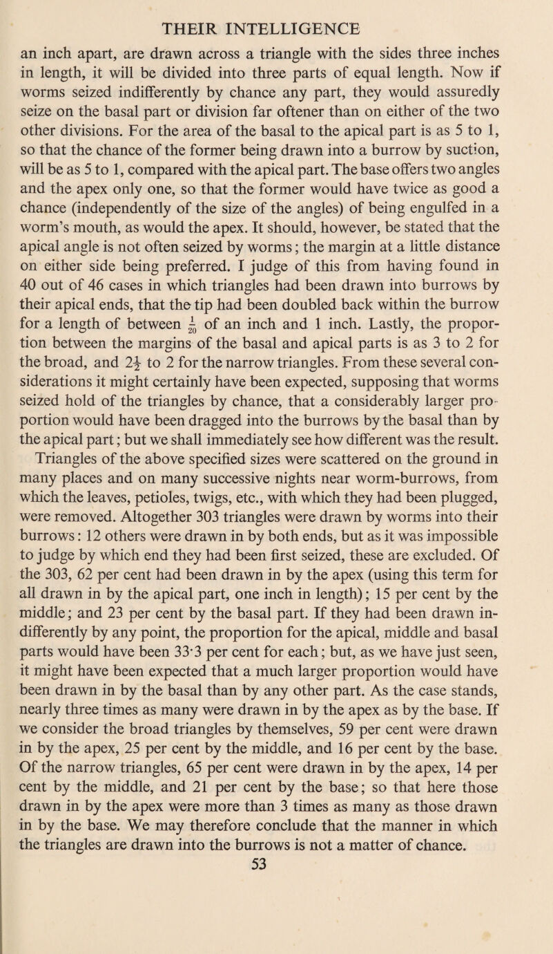 an inch apart, are drawn across a triangle with the sides three inches in length, it will be divided into three parts of equal length. Now if worms seized indifferently by chance any part, they would assuredly seize on the basal part or division far oftener than on either of the two other divisions. For the area of the basal to the apical part is as 5 to 1, so that the chance of the former being drawn into a burrow by suction, will be as 5 to 1, compared with the apical part. The base offers two angles and the apex only one, so that the former would have twice as good a chance (independently of the size of the angles) of being engulfed in a worm’s mouth, as would the apex. It should, however, be stated that the apical angle is not often seized by worms; the margin at a little distance on either side being preferred. I judge of this from having found in 40 out of 46 cases in which triangles had been drawn into burrows by their apical ends, that the tip had been doubled back within the burrow for a length of between - of an inch and 1 inch. Lastly, the propor¬ tion between the margins of the basal and apical parts is as 3 to 2 for the broad, and 2\ to 2 for the narrow triangles. From these several con¬ siderations it might certainly have been expected, supposing that worms seized hold of the triangles by chance, that a considerably larger pro¬ portion would have been dragged into the burrows by the basal than by the apical part; but we shall immediately see how different was the result. Triangles of the above specified sizes were scattered on the ground in many places and on many successive nights near worm-burrows, from which the leaves, petioles, twigs, etc., with which they had been plugged, were removed. Altogether 303 triangles were drawn by worms into their burrows: 12 others were drawn in by both ends, but as it was impossible to judge by which end they had been first seized, these are excluded. Of the 303, 62 per cent had been drawn in by the apex (using this term for all drawn in by the apical part, one inch in length); 15 per cent by the middle; and 23 per cent by the basal part. If they had been drawn in¬ differently by any point, the proportion for the apical, middle and basal parts would have been 33-3 per cent for each; but, as we have just seen, it might have been expected that a much larger proportion would have been drawn in by the basal than by any other part. As the case stands, nearly three times as many were drawn in by the apex as by the base. If we consider the broad triangles by themselves, 59 per cent were drawn in by the apex, 25 per cent by the middle, and 16 per cent by the base. Of the narrow triangles, 65 per cent were drawn in by the apex, 14 per cent by the middle, and 21 per cent by the base; so that here those drawn in by the apex were more than 3 times as many as those drawn in by the base. We may therefore conclude that the manner in which the triangles are drawn into the burrows is not a matter of chance.