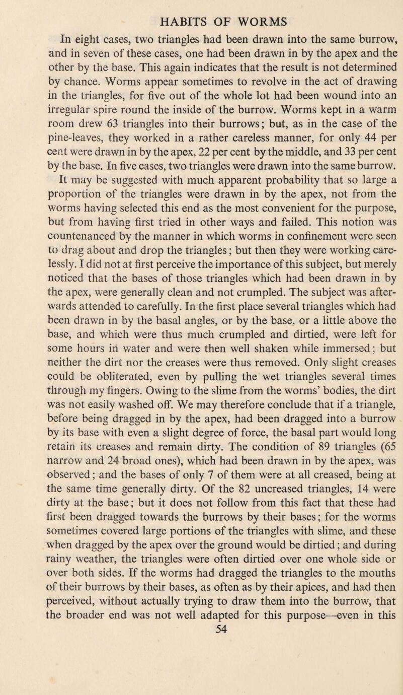 In eight cases, two triangles had been drawn into the same burrow, and in seven of these cases, one had been drawn in by the apex and the other by the base. This again indicates that the result is not determined by chance. Worms appear sometimes to revolve in the act of drawing in the triangles, for five out of the whole lot had been wound into an irregular spire round the inside of the burrow. Worms kept in a warm room drew 63 triangles into their burrows; but, as in the case of the pine-leaves, they worked in a rather careless manner, for only 44 per cent were drawn in by the apex, 22 per cent by the middle, and 33 per cent by the base. In five cases, two triangles were drawn into the same burrow. It may be suggested with much apparent probability that so large a proportion of the triangles were drawn in by the apex, not from the worms having selected this end as the most convenient for the purpose, but from having first tried in other ways and failed. This notion was countenanced by the manner in which worms in confinement were seen to drag about and drop the triangles; but then they were working care¬ lessly. I did not at first perceive the importance of this subject, but merely noticed that the bases of those triangles which had been drawn in by the apex, were generally clean and not crumpled. The subject was after¬ wards attended to carefully. In the first place several triangles which had been drawn in by the basal angles, or by the base, or a little above the base, and which were thus much crumpled and dirtied, were left for some hours in water and were then well shaken while immersed; but neither the dirt nor the creases were thus removed. Only slight creases could be obliterated, even by pulling the wet triangles several times through my fingers. Owing to the slime from the worms’ bodies, the dirt was not easily washed off. We may therefore conclude that if a triangle, before being dragged in by the apex, had been dragged into a burrow by its base with even a slight degree of force, the basal part would long retain its creases and remain dirty. The condition of 89 triangles (65 narrow and 24 broad ones), which had been drawn in by the apex, was observed; and the bases of only 7 of them were at all creased, being at the same time generally dirty. Of the 82 uncreased triangles, 14 were dirty at the base; but it does not follow from this fact that these had first been dragged towards the burrows by their bases; for the worms sometimes covered large portions of the triangles with slime, and these when dragged by the apex over the ground would be dirtied; and during rainy weather, the triangles were often dirtied over one whole side or over both sides. If the worms had dragged the triangles to the mouths of their burrows by their bases, as often as by their apices, and had then perceived, without actually trying to draw them into the burrow, that the broader end was not well adapted for this purpose—even in this