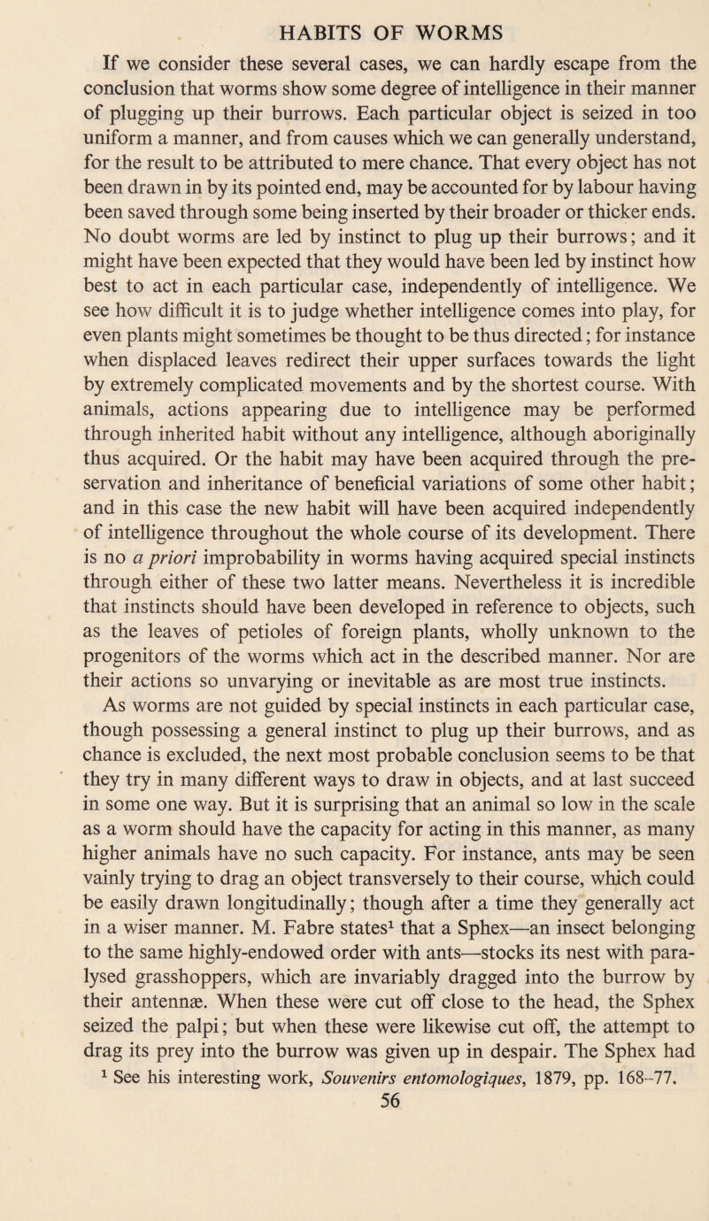 If we consider these several cases, we can hardly escape from the conclusion that worms show some degree of intelligence in their manner of plugging up their burrows. Each particular object is seized in too uniform a manner, and from causes which we can generally understand, for the result to be attributed to mere chance. That every object has not been drawn in by its pointed end, may be accounted for by labour having been saved through some being inserted by their broader or thicker ends. No doubt worms are led by instinct to plug up their burrows; and it might have been expected that they would have been led by instinct how best to act in each particular case, independently of intelligence. We see how difficult it is to judge whether intelligence comes into play, for even plants might sometimes be thought to be thus directed; for instance when displaced leaves redirect their upper surfaces towards the light by extremely complicated movements and by the shortest course. With animals, actions appearing due to intelligence may be performed through inherited habit without any intelligence, although aboriginally thus acquired. Or the habit may have been acquired through the pre¬ servation and inheritance of beneficial variations of some other habit; and in this case the new habit will have been acquired independently of intelligence throughout the whole course of its development. There is no a priori improbability in worms having acquired special instincts through either of these two latter means. Nevertheless it is incredible that instincts should have been developed in reference to objects, such as the leaves of petioles of foreign plants, wholly unknown to the progenitors of the worms which act in the described manner. Nor are their actions so unvarying or inevitable as are most true instincts. As worms are not guided by special instincts in each particular case, though possessing a general instinct to plug up their burrows, and as chance is excluded, the next most probable conclusion seems to be that they try in many different ways to draw in objects, and at last succeed in some one way. But it is surprising that an animal so low in the scale as a worm should have the capacity for acting in this manner, as many higher animals have no such capacity. For instance, ants may be seen vainly trying to drag an object transversely to their course, which could be easily drawn longitudinally; though after a time they generally act in a wiser manner. M. Fabre states1 that a Sphex—an insect belonging to the same highly-endowed order with ants—stocks its nest with para¬ lysed grasshoppers, which are invariably dragged into the burrow by their antennae. When these were cut off close to the head, the Sphex seized the palpi; but when these were likewise cut off, the attempt to drag its prey into the burrow was given up in despair. The Sphex had 1 See his interesting work, Souvenirs entomologiques, 1879, pp. 168-77.