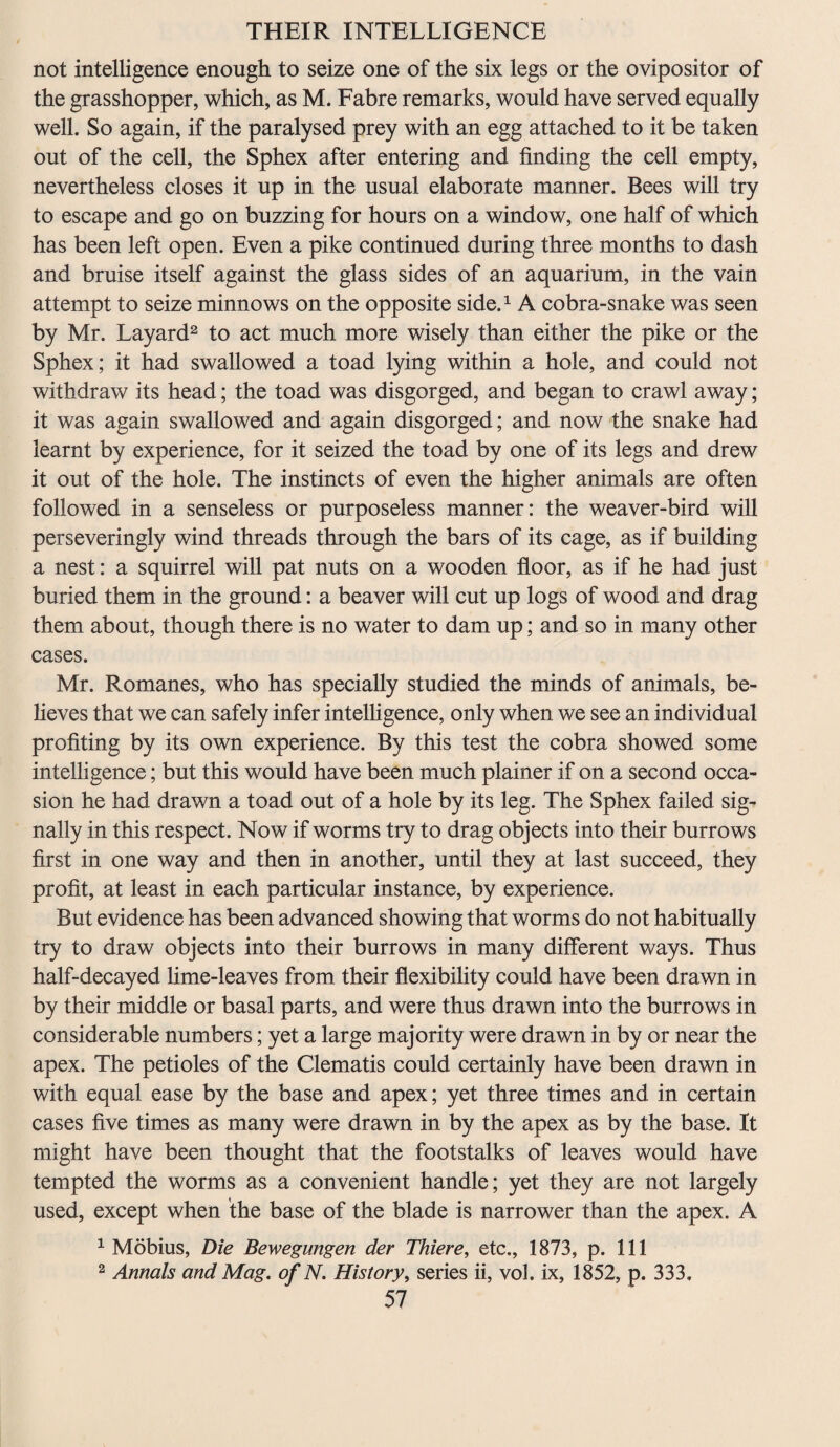 not intelligence enough to seize one of the six legs or the ovipositor of the grasshopper, which, as M. Fabre remarks, would have served equally well. So again, if the paralysed prey with an egg attached to it be taken out of the cell, the Sphex after entering and finding the cell empty, nevertheless closes it up in the usual elaborate manner. Bees will try to escape and go on buzzing for hours on a window, one half of which has been left open. Even a pike continued during three months to dash and bruise itself against the glass sides of an aquarium, in the vain attempt to seize minnows on the opposite side.1 A cobra-snake was seen by Mr. Layard2 to act much more wisely than either the pike or the Sphex; it had swallowed a toad lying within a hole, and could not withdraw its head; the toad was disgorged, and began to crawl away; it was again swallowed and again disgorged; and now the snake had learnt by experience, for it seized the toad by one of its legs and drew it out of the hole. The instincts of even the higher animals are often followed in a senseless or purposeless manner: the weaver-bird will perseveringly wind threads through the bars of its cage, as if building a nest: a squirrel will pat nuts on a wooden floor, as if he had just buried them in the ground: a beaver will cut up logs of wood and drag them about, though there is no water to dam up; and so in many other cases. Mr. Romanes, who has specially studied the minds of animals, be¬ lieves that we can safely infer intelligence, only when we see an individual profiting by its own experience. By this test the cobra showed some intelligence; but this would have been much plainer if on a second occa¬ sion he had drawn a toad out of a hole by its leg. The Sphex failed sig¬ nally in this respect. Now if worms try to drag objects into their burrows first in one way and then in another, until they at last succeed, they profit, at least in each particular instance, by experience. But evidence has been advanced showing that worms do not habitually try to draw objects into their burrows in many different ways. Thus half-decayed lime-leaves from their flexibility could have been drawn in by their middle or basal parts, and were thus drawn into the burrows in considerable numbers; yet a large majority were drawn in by or near the apex. The petioles of the Clematis could certainly have been drawn in with equal ease by the base and apex; yet three times and in certain cases five times as many were drawn in by the apex as by the base. It might have been thought that the footstalks of leaves would have tempted the worms as a convenient handle; yet they are not largely used, except when the base of the blade is narrower than the apex. A 1 Mobius, Die Bewegungen der Thiere, etc., 1873, p. Ill 2 Annals and Mag. of N. History, series ii, vol. ix, 1852, p. 333.