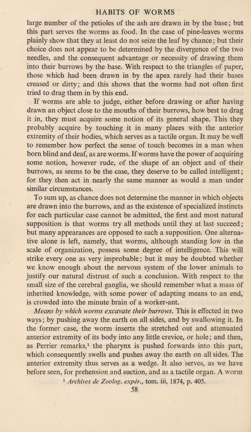 large number of the petioles of the ash are drawn in by the base; but this part serves the worms as food. In the case of pine-leaves worms plainly show that they at least do not seize the leaf by chance; but their choice does not appear to be determined by the divergence of the two needles, and the consequent advantage or necessity of drawing them into their burrows by the base. With respect to the triangles of paper, those which had been drawn in by the apex rarely had their bases creased or dirty; and this shows that the worms had not often first tried to drag them in by this end. If worms are able to judge, either before drawing or after having drawn an object close to the mouths of their burrows, how best to drag it in, they must acquire some notion of its general shape. This they probably acquire by touching it in many places with the anterior extremity of their bodies, which serves as a tactile organ. It may be well to remember how perfect the sense of touch becomes in a man when born blind and deaf, as are worms. If worms have the power of acquiring some notion, however rude, of the shape of an object and of their burrows, as seems to be the case, they deserve to be called intelligent; for they then act in nearly the same manner as would a man under similar circumstances. To sum up, as chance does not determine the manner in which objects are drawn into the burrows, and as the existence of specialized instincts for each particular case cannot be admitted, the first and most natural supposition is that worms try all methods until they at last succeed; but many appearances are opposed to such a supposition. One alterna¬ tive alone is left, namely, that worms, although standing low in the scale of organization, possess some degree of intelligence. This will strike every one as very improbable; but it may be doubted whether we know enough about the nervous system of the lower animals to justify our natural distrust of such a conclusion. With respect to the small size of the cerebral ganglia, we should remember what a mass of inherited knowledge, with some power of adapting means to an end, is crowded into the minute brain of a worker-ant. Means by which worms excavate their burrows. This is effected in two ways; by pushing away the earth on all sides, and by swallowing it. In the former case, the worm inserts the stretched out and attenuated anterior extremity of its body into any little crevice, or hole; and then, as Perrier remarks,1 the pharynx is pushed forwards into this part, which consequently swells and pushes away the earth on all sides. The anterior extremity thus serves as a wedge. It also serves, as we have before seen, for prehension and suction, and as a tactile organ. A worm 1 Archives de Zoolog. expertom. iii, 1874, p. 405.