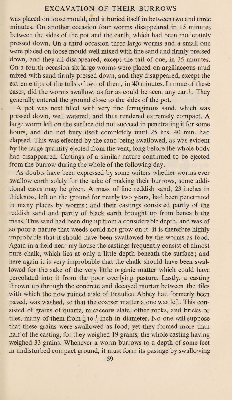 was placed on loose mould, and it buried itself in between two and three minutes. On another occasion four worms disappeared in 15 minutes between the sides of the pot and the earth, which had been moderately pressed down. On a third occasion three large worms and a small one were placed on loose mould well mixed with fine sand and firmly pressed down, and they all disappeared, except the tail of one, in 35 minutes. On a fourth occasion six large worms were placed on argillaceous mud mixed with sand firmly pressed down, and they disappeared, except the extreme tips of the tails of two of them, in '40 minutes. In none of these cases, did the worms swallow, as far as could be seen, any earth. They generally entered the ground close to the sides of the pot. A pot was next filled with very fine ferruginous sand, which was pressed down, well watered, and thus rendered extremely compact. A large worm left on the surface did not succeed in penetrating it for some hours, and did not bury itself completely until 25 hrs. 40 min. had elapsed. This was effected by the sand being swallowed, as was evident by the large quantity ejected from the vent, long before the whole body had disappeared. Castings of a similar nature continued to be ejected from the burrow during the whole of the following day. As doubts have been expressed by some writers whether worms ever swallow earth solely for the sake of making their burrows, some addi¬ tional cases may be given. A mass of fine reddish sand, 23 inches in thickness, left on the ground for nearly two years, had been penetrated in many places by worms; and their castings consisted partly of the reddish sand and partly of black earth brought up from beneath the mass. This sand had been dug up from a considerable depth, and was of so poor a nature that weeds could not grow on it. It is therefore highly improbable that it should have been swallowed by the worms as food. Again in a field near my house the castings frequently consist of almost pure chalk, which lies at only a little depth beneath the surface; and here again it is very improbable that the chalk should have been swal¬ lowed for the sake of the very little organic matter which could have percolated into it from the poor overlying pasture. Lastly, a casting thrown up through the concrete and decayed mortar between the tiles with which the now ruined aisle of Beaulieu Abbey had formerly been paved, was washed, so that the coarser matter alone was left. This con¬ sisted of grains of quartz, micaceous slate, other rocks, and bricks or tiles, many of them from 2 to f0 inch in diameter. No one will suppose that these grains were swallowed as food, yet they formed more than half of the casting, for they weighed 19 grains, the whole casting having weighed 33 grains. Whenever a worm burrows to a depth of some feet in undisturbed compact ground, it must form its passage by swallowing