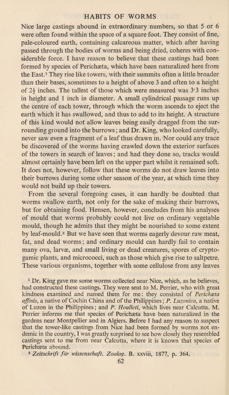 Nice large castings abound in extraordinary numbers, so that 5 or 6 were often found within the space of a square foot. They consist of fine, pale-coloured earth, containing calcareous matter, which after having passed through the bodies of worms and being dried, coheres with con¬ siderable force. I have reason to believe that these castings had been formed by species of Perichaeta, which have been naturalized here from the East.1 They rise like towers, with their summits often a little broader than their bases, sometimes to a height of above 3 and often to a height of 2\ inches. The tallest of those which were measured was 3’3 inches in height and 1 inch in diameter. A small cylindrical passage runs up the centre of each tower, through which the worm ascends to eject the earth which it has swallowed, and thus to add to its height. A structure of this kind would not allow leaves being easily dragged from the sur¬ rounding ground into the burrows; and Dr. King, who looked carefully, never saw even a fragment of a leaf thus drawn in. Nor could any trace be discovered of the worms having crawled down the exterior surfaces of the towers in search of leaves; and had they done so, tracks would almost certainly have been left on the upper part whilst it remained soft. It does not, however, follow that these worms do not draw leaves into their burrows during some other season of the year, at which time they would not build up their towers. From the several foregoing cases, it can hardly be doubted that worms swallow earth, not only for the sake of making their burrows, but for obtaining food. Hensen, however, concludes from his analyses of mould that worms probably could not five on ordinary vegetable mould, though he admits that they might be nourished to some extent by leaf-mould.2 But we have seen that worms eagerly devour raw meat, fat, and dead worms; and ordinary mould can hardly fail to contain many ova, larvae, and small living or dead creatures, spores of crypto- gamic plants, and micrococci, such as those which give rise to saltpetre. These various organisms, together with some cellulose from any leaves 1 Dr. King gave me some worms collected near Nice, which, as he believes, had constructed these castings. They were sent to M. Perrier, who with great kindness examined and named them for me: they consisted of Perichceta affinis, a native of Cochin China and of the Philippines; P. Luzonica, a native of Luzon in the Philippines; and P. Houlleti, which lives near Calcutta. M. Perrier informs me that species of Perichaeta have been naturalized in the gardens near Montpellier and in Algiers. Before I had any reason to suspect that the tower-like castings from Nice had been formed by worms not en¬ demic in the country, 1 was greatly surprised to see how closely they resembled castings sent to me from near Calcutta, where it is known that species of Perichaeta abound. 2 Zeitschrift fiir wissenschaft. Zoolog. B. xxviii, 1877, p. 364.