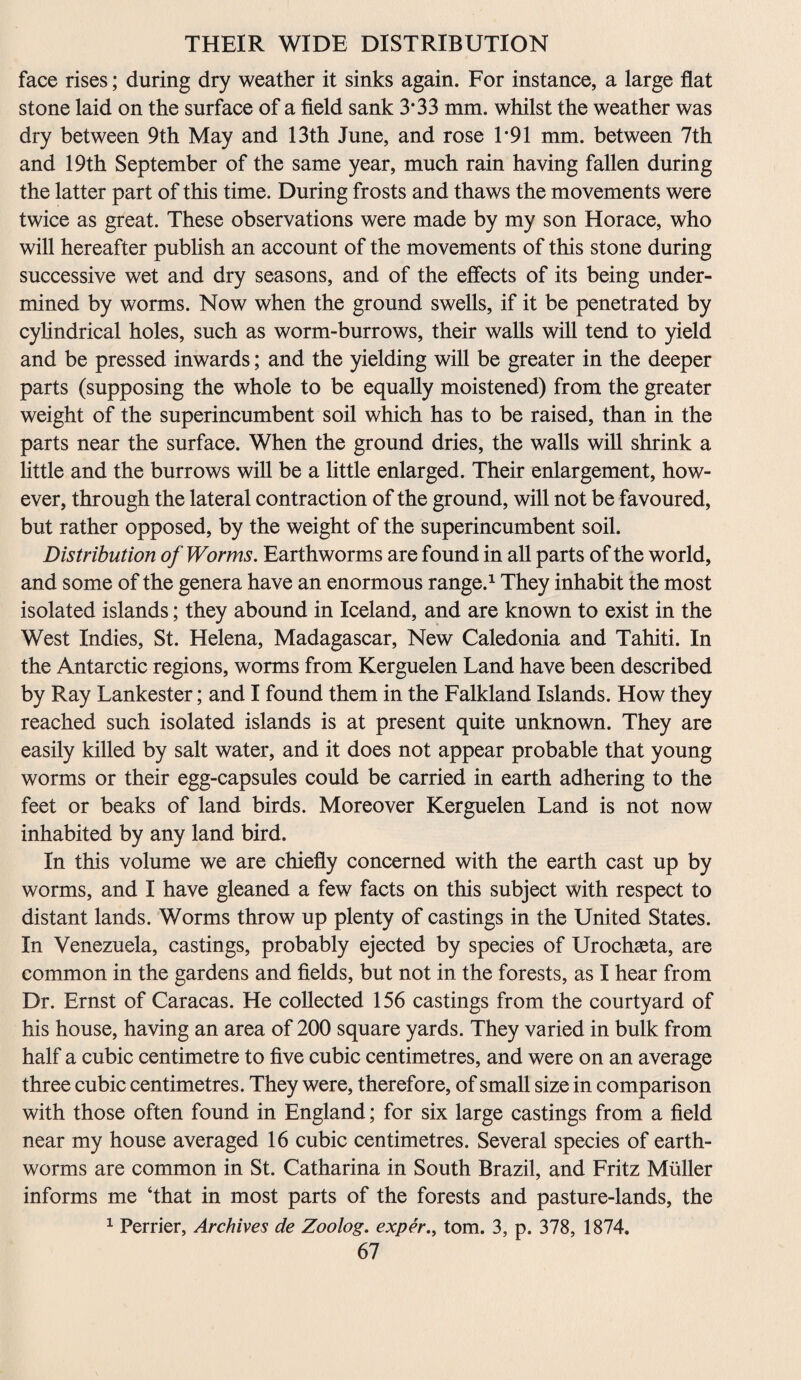 face rises; during dry weather it sinks again. For instance, a large flat stone laid on the surface of a field sank 3*33 mm. whilst the weather was dry between 9th May and 13th June, and rose 1*91 mm. between 7th and 19th September of the same year, much rain having fallen during the latter part of this time. During frosts and thaws the movements were twice as great. These observations were made by my son Horace, who will hereafter publish an account of the movements of this stone during successive wet and dry seasons, and of the effects of its being under¬ mined by worms. Now when the ground swells, if it be penetrated by cylindrical holes, such as worm-burrows, their walls will tend to yield and be pressed inwards; and the yielding will be greater in the deeper parts (supposing the whole to be equally moistened) from the greater weight of the superincumbent soil which has to be raised, than in the parts near the surface. When the ground dries, the walls will shrink a little and the burrows will be a little enlarged. Their enlargement, how¬ ever, through the lateral contraction of the ground, will not be favoured, but rather opposed, by the weight of the superincumbent soil. Distribution of Worms. Earthworms are found in all parts of the world, and some of the genera have an enormous range.1 They inhabit the most isolated islands; they abound in Iceland, and are known to exist in the West Indies, St. Helena, Madagascar, New Caledonia and Tahiti. In the Antarctic regions, worms from Kerguelen Land have been described by Ray Lankester; and I found them in the Falkland Islands. How they reached such isolated islands is at present quite unknown. They are easily killed by salt water, and it does not appear probable that young worms or their egg-capsules could be carried in earth adhering to the feet or beaks of land birds. Moreover Kerguelen Land is not now inhabited by any land bird. In this volume we are chiefly concerned with the earth cast up by worms, and I have gleaned a few facts on this subject with respect to distant lands. Worms throw up plenty of castings in the United States. In Venezuela, castings, probably ejected by species of Urochaeta, are common in the gardens and fields, but not in the forests, as I hear from Dr. Ernst of Caracas. He collected 156 castings from the courtyard of his house, having an area of 200 square yards. They varied in bulk from half a cubic centimetre to five cubic centimetres, and were on an average three cubic centimetres. They were, therefore, of small size in comparison with those often found in England; for six large castings from a field near my house averaged 16 cubic centimetres. Several species of earth¬ worms are common in St. Catharina in South Brazil, and Fritz Muller informs me ‘that in most parts of the forests and pasture-lands, the 1 Perrier, Archives de Zoolog. exper., tom. 3, p. 378, 1874.