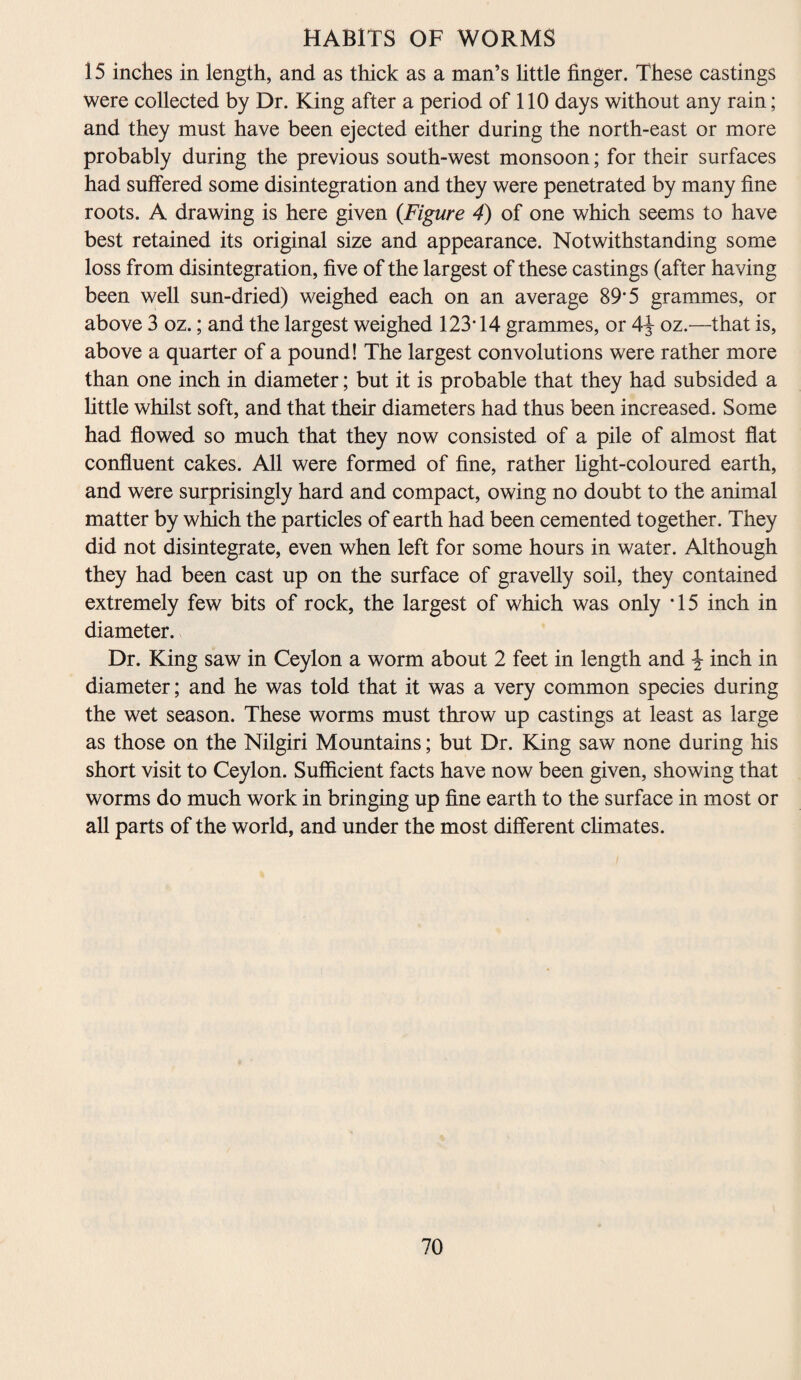 15 inches in length, and as thick as a man’s little finger. These castings were collected by Dr. King after a period of 110 days without any rain; and they must have been ejected either during the north-east or more probably during the previous south-west monsoon; for their surfaces had suffered some disintegration and they were penetrated by many fine roots. A drawing is here given (Figure 4) of one which seems to have best retained its original size and appearance. Notwithstanding some loss from disintegration, five of the largest of these castings (after having been well sun-dried) weighed each on an average 89*5 grammes, or above 3 oz.; and the largest weighed 123* 14 grammes, or 4y oz.—that is, above a quarter of a pound! The largest convolutions were rather more than one inch in diameter; but it is probable that they had subsided a little whilst soft, and that their diameters had thus been increased. Some had flowed so much that they now consisted of a pile of almost flat confluent cakes. All were formed of fine, rather fight-coloured earth, and were surprisingly hard and compact, owing no doubt to the animal matter by which the particles of earth had been cemented together. They did not disintegrate, even when left for some hours in water. Although they had been cast up on the surface of gravelly soil, they contained extremely few bits of rock, the largest of which was only *15 inch in diameter. Dr. King saw in Ceylon a worm about 2 feet in length and \ inch in diameter; and he was told that it was a very common species during the wet season. These worms must throw up castings at least as large as those on the Nilgiri Mountains; but Dr. King saw none during his short visit to Ceylon. Sufficient facts have now been given, showing that worms do much work in bringing up fine earth to the surface in most or all parts of the world, and under the most different climates.