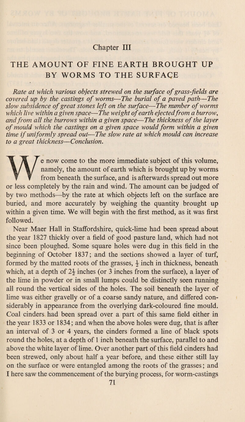 Chapter III THE AMOUNT OF FINE EARTH BROUGHT UP BY WORMS TO THE SURFACE Rate at which various objects strewed on the surface of grass-fields are covered up by the castings of worms—The burial of a paved path—The slow subsidence of great stones left on the surface—The number of worms which live within a given space—The weight of earth ejectedfrom a burrow, and from all the burrows within a given space—The thickness of the layer of mould which the castings on a given space would form within a given time if uniformly spread out—The slow rate at which mould can increase to a great thickness—Conclusion. We now come to the more immediate subject of this volume, namely, the amount of earth which is brought up by worms from beneath the surface, and is afterwards spread out more or less completely by the rain and wind. The amount can be judged of by two methods—by the rate at which objects left on the surface are buried, and more accurately by weighing the quantity brought up within a given time. We will begin with the first method, as it was first followed. Near Maer Hall in Staffordshire, quick-lime had been spread about the year 1827 thickly over a field of good pasture land, which had not since been ploughed. Some square holes were dug in this field in the beginning of October 1837; and the sections showed a layer of turf, formed by the matted roots of the grasses, \ inch in thickness, beneath which, at a depth of 2\ inches (or 3 inches from the surface), a layer of the lime in powder or in small lumps could be distinctly seen running all round the vertical sides of the holes. The soil beneath the layer of lime was either gravelly or of a coarse sandy nature, and differed con¬ siderably in appearance from the overlying dark-coloured fine mould. Coal cinders had been spread over a part of this same field either in the year 1833 or 1834; and when the above holes were dug, that is after an interval of 3 or 4 years, the cinders formed a line of black spots round the holes, at a depth of 1 inch beneath the surface, parallel to and above the white layer of lime. Over another part of this field cinders had been strewed, only about half a year before, and these either still lay on the surface or were entangled among the roots of the grasses; and I here saw the commencement of the burying process, for worm-castings