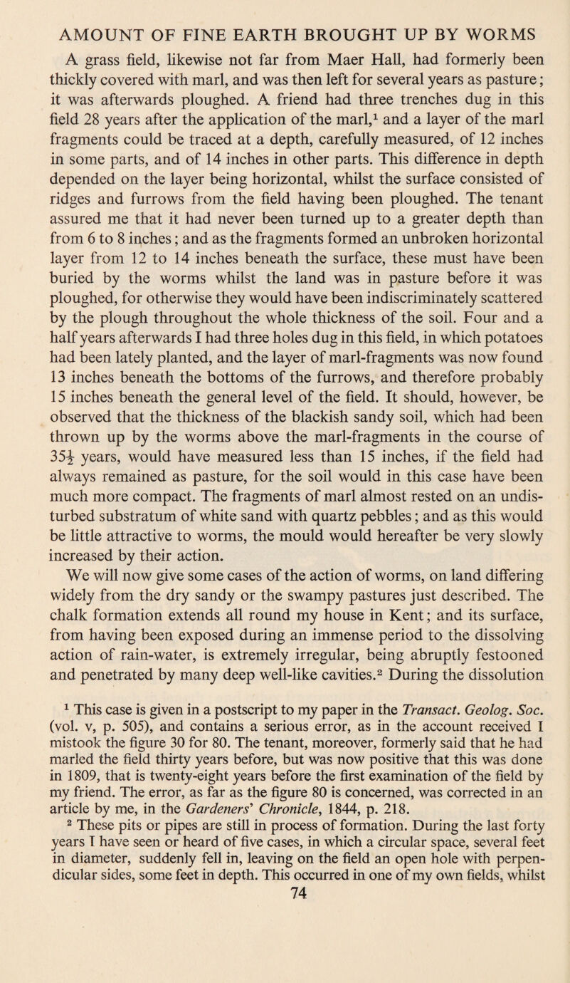 A grass field, likewise not far from Maer Hall, had formerly been thickly covered with marl, and was then left for several years as pasture; it was afterwards ploughed. A friend had three trenches dug in this field 28 years after the application of the marl,1 and a layer of the marl fragments could be traced at a depth, carefully measured, of 12 inches in some parts, and of 14 inches in other parts. This difference in depth depended on the layer being horizontal, whilst the surface consisted of ridges and furrows from the field having been ploughed. The tenant assured me that it had never been turned up to a greater depth than from 6 to 8 inches; and as the fragments formed an unbroken horizontal layer from 12 to 14 inches beneath the surface, these must have been buried by the worms whilst the land was in pasture before it was ploughed, for otherwise they would have been indiscriminately scattered by the plough throughout the whole thickness of the soil. Four and a half years afterwards I had three holes dug in this field, in which potatoes had been lately planted, and the layer of marl-fragments was now found 13 inches beneath the bottoms of the furrows, and therefore probably 15 inches beneath the general level of the field. It should, however, be observed that the thickness of the blackish sandy soil, which had been thrown up by the worms above the marl-fragments in the course of 35^- years, would have measured less than 15 inches, if the field had always remained as pasture, for the soil would in this case have been much more compact. The fragments of marl almost rested on an undis¬ turbed substratum of white sand with quartz pebbles; and as this would be little attractive to worms, the mould would hereafter be very slowly increased by their action. We will now give some cases of the action of worms, on land differing widely from the dry sandy or the swampy pastures just described. The chalk formation extends all round my house in Kent; and its surface, from having been exposed during an immense period to the dissolving action of rain-water, is extremely irregular, being abruptly festooned and penetrated by many deep well-like cavities.2 During the dissolution 1 This case is given in a postscript to my paper in the Transact. Geolog. Soc. (vol. v, p. 505), and contains a serious error, as in the account received I mistook the figure 30 for 80. The tenant, moreover, formerly said that he had marled the field thirty years before, but was now positive that this was done in 1809, that is twenty-eight years before the first examination of the field by my friend. The error, as far as the figure 80 is concerned, was corrected in an article by me, in the Gardeners’ Chronicle, 1844, p. 218. 2 These pits or pipes are still in process of formation. During the last forty years I have seen or heard of five cases, in which a circular space, several feet in diameter, suddenly fell in, leaving on the field an open hole with perpen¬ dicular sides, some feet in depth. This occurred in one of my own fields, whilst