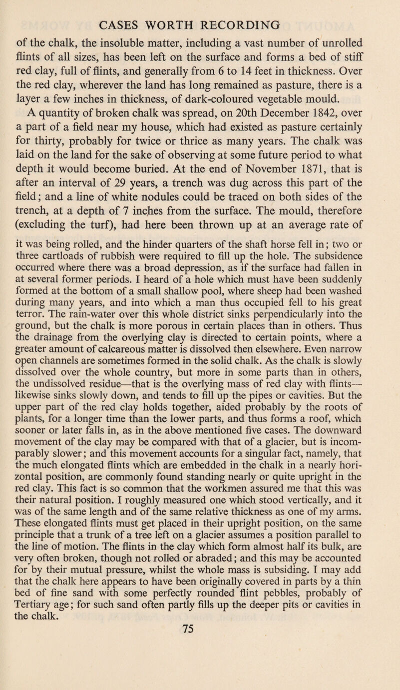 of the chalk, the insoluble matter, including a vast number of unrolled flints of all sizes, has been left on the surface and forms a bed of stiff red clay, full of flints, and generally from 6 to 14 feet in thickness. Over the red clay, wherever the land has long remained as pasture, there is a layer a few inches in thickness, of dark-coloured vegetable mould. A quantity of broken chalk was spread, on 20th December 1842, over a part of a field near my house, which had existed as pasture certainly for thirty, probably for twice or thrice as many years. The chalk was laid on the land for the sake of observing at some future period to what depth it would become buried. At the end of November 1871, that is after an interval of 29 years, a trench was dug across this part of the field; and a fine of white nodules could be traced on both sides of the trench, at a depth of 7 inches from the surface. The mould, therefore (excluding the turf), had here been thrown up at an average rate of it was being rolled, and the hinder quarters of the shaft horse fell in; two or three cartloads of rubbish were required to fill up the hole. The subsidence occurred where there was a broad depression, as if the surface had fallen in at several former periods. I heard of a hole which must have been suddenly formed at the bottom of a small shallow pool, where sheep had been washed during many years, and into which a man thus occupied fell to his great terror. The rain-water over this whole district sinks perpendicularly into the ground, but the chalk is more porous in certain places than in others. Thus the drainage from the overlying clay is directed to certain points, where a greater amount of calcareous matter is dissolved then elsewhere. Even narrow open channels are sometimes formed in the solid chalk. As the chalk is slowly dissolved over the whole country, but more in some parts than in others, the undissolved residue—that is the overlying mass of red clay with flints— likewise sinks slowly down, and tends to fill up the pipes or cavities. But the upper part of the red clay holds together, aided probably by the roots of plants, for a longer time than the lower parts, and thus forms a roof, which sooner or later falls in, as in the above mentioned five cases. The downward movement of the clay may be compared with that of a glacier, but is incom¬ parably slower; and this movement accounts for a singular fact, namely, that the much elongated flints which are embedded in the chalk in a nearly hori¬ zontal position, are commonly found standing nearly or quite upright in the red clay. This fact is so common that the workmen assured me that this was their natural position. I roughly measured one which stood vertically, and it was of the same length and of the same relative thickness as one of my arms. These elongated flints must get placed in their upright position, on the same principle that a trunk of a tree left on a glacier assumes a position parallel to the fine of motion. The flints in the clay which form almost half its bulk, are very often broken, though not rolled or abraded; and this may be accounted for by their mutual pressure, whilst the whole mass is subsiding. I may add that the chalk here appears to have been originally covered in parts by a thin bed of fine sand with some perfectly rounded flint pebbles, probably of Tertiary age; for such sand often partly fills up the deeper pits or cavities in the chalk.