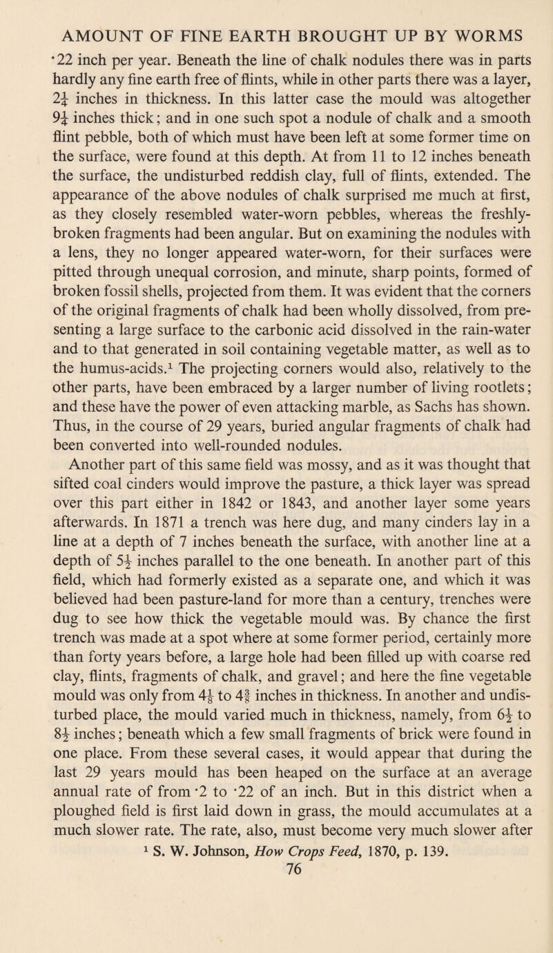 *22 inch per year. Beneath the line of chalk nodules there was in parts hardly any fine earth free of flints, while in other parts there was a layer, 2\ inches in thickness. In this latter case the mould was altogether 9J inches thick; and in one such spot a nodule of chalk and a smooth flint pebble, both of which must have been left at some former time on the surface, were found at this depth. At from 11 to 12 inches beneath the surface, the undisturbed reddish clay, full of flints, extended. The appearance of the above nodules of chalk surprised me much at first, as they closely resembled water-worn pebbles, whereas the freshly- broken fragments had been angular. But on examining the nodules with a lens, they no longer appeared water-worn, for their surfaces were pitted through unequal corrosion, and minute, sharp points, formed of broken fossil shells, projected from them. It was evident that the corners of the original fragments of chalk had been wholly dissolved, from pre¬ senting a large surface to the carbonic acid dissolved in the rain-water and to that generated in soil containing vegetable matter, as well as to the humus-acids.1 The projecting corners would also, relatively to the other parts, have been embraced by a larger number of living rootlets; and these have the power of even attacking marble, as Sachs has shown. Thus, in the course of 29 years, buried angular fragments of chalk had been converted into well-rounded nodules. Another part of this same field was mossy, and as it was thought that sifted coal cinders would improve the pasture, a thick layer was spread over this part either in 1842 or 1843, and another layer some years afterwards. In 1871 a trench was here dug, and many cinders lay in a line at a depth of 7 inches beneath the surface, with another line at a depth of 5% inches parallel to the one beneath. In another part of this field, which had formerly existed as a separate one, and which it was believed had been pasture-land for more than a century, trenches were dug to see how thick the vegetable mould was. By chance the first trench was made at a spot where at some former period, certainly more than forty years before, a large hole had been filled up with coarse red clay, flints, fragments of chalk, and gravel; and here the fine vegetable mould was only from 4J to 4f inches in thickness. In another and undis¬ turbed place, the mould varied much in thickness, namely, from 6\ to 8^ inches; beneath which a few small fragments of brick were found in one place. From these several cases, it would appear that during the last 29 years mould has been heaped on the surface at an average annual rate of from *2 to *22 of an inch. But in this district when a ploughed field is first laid down in grass, the mould accumulates at a much slower rate. The rate, also, must become very much slower after 1 S. W. Johnson, How Crops Feed, 1870, p. 139.