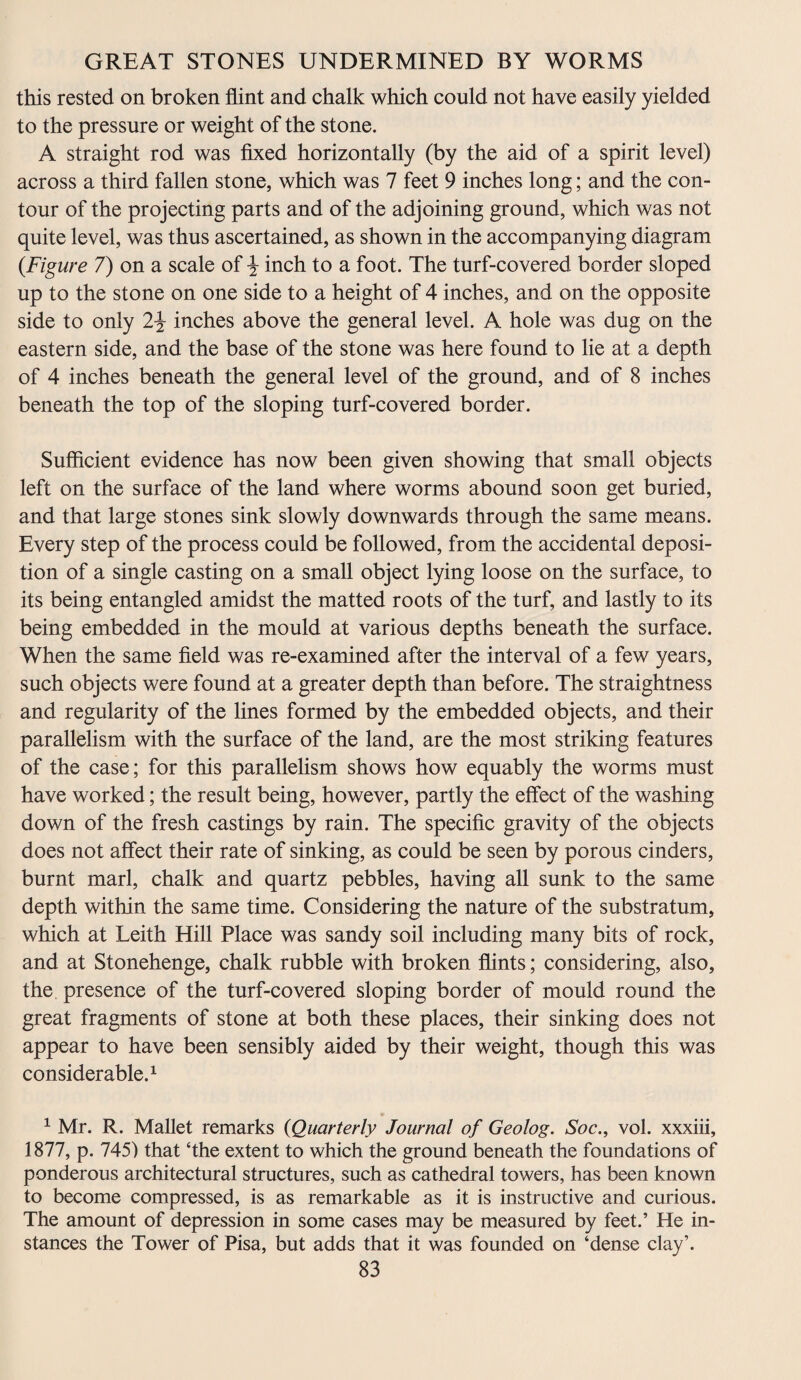 this rested on broken flint and chalk which could not have easily yielded to the pressure or weight of the stone. A straight rod was fixed horizontally (by the aid of a spirit level) across a third fallen stone, which was 7 feet 9 inches long; and the con¬ tour of the projecting parts and of the adjoining ground, which was not quite level, was thus ascertained, as shown in the accompanying diagram {Figure 7) on a scale of \ inch to a foot. The turf-covered border sloped up to the stone on one side to a height of 4 inches, and on the opposite side to only 2\ inches above the general level. A hole was dug on the eastern side, and the base of the stone was here found to lie at a depth of 4 inches beneath the general level of the ground, and of 8 inches beneath the top of the sloping turf-covered border. Sufficient evidence has now been given showing that small objects left on the surface of the land where worms abound soon get buried, and that large stones sink slowly downwards through the same means. Every step of the process could be followed, from the accidental deposi¬ tion of a single casting on a small object lying loose on the surface, to its being entangled amidst the matted roots of the turf, and lastly to its being embedded in the mould at various depths beneath the surface. When the same field was re-examined after the interval of a few years, such objects were found at a greater depth than before. The straightness and regularity of the lines formed by the embedded objects, and their parallelism with the surface of the land, are the most striking features of the case; for this parallelism shows how equably the worms must have worked; the result being, however, partly the effect of the washing down of the fresh castings by rain. The specific gravity of the objects does not affect their rate of sinking, as could be seen by porous cinders, burnt marl, chalk and quartz pebbles, having all sunk to the same depth within the same time. Considering the nature of the substratum, which at Leith Hill Place was sandy soil including many bits of rock, and at Stonehenge, chalk rubble with broken flints; considering, also, the presence of the turf-covered sloping border of mould round the great fragments of stone at both these places, their sinking does not appear to have been sensibly aided by their weight, though this was considerable.1 1 Mr. R. Mallet remarks {Quarterly Journal of Geolog. Soc., vol. xxxiii, 1877, p. 745) that ‘the extent to which the ground beneath the foundations of ponderous architectural structures, such as cathedral towers, has been known to become compressed, is as remarkable as it is instructive and curious. The amount of depression in some cases may be measured by feet.’ He in¬ stances the Tower of Pisa, but adds that it was founded on ‘dense clay’.