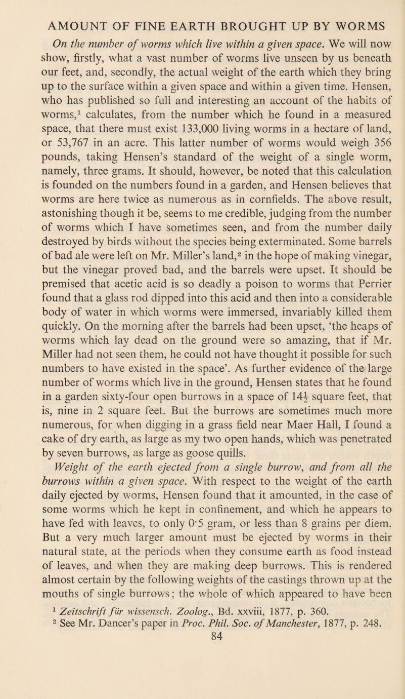 On the number of worms which live within a given space. We will now show, firstly, what a vast number of worms live unseen by us beneath our feet, and, secondly, the actual weight of the earth which they bring up to the surface within a given space and within a given time. Hensen, who has published so full and interesting an account of the habits of worms,1 calculates, from the number which he found in a measured space, that there must exist 133,000 living worms in a hectare of land, or 53,767 in an acre. This latter number of worms would weigh 356 pounds, taking Hensen’s standard of the weight of a single worm, namely, three grams. It should, however, be noted that this calculation is founded on the numbers found in a garden, and Hensen believes that worms are here twice as numerous as in cornfields. The above result, astonishing though it be, seems to me credible, judging from the number of worms which I have sometimes seen, and from the number daily destroyed by birds without the species being exterminated. Some barrels of bad ale were left on Mr. Miller’s land,2 in the hope of making vinegar, but the vinegar proved bad, and the barrels were upset. It should be premised that acetic acid is so deadly a poison to worms that Perrier found that a glass rod dipped into this acid and then into a considerable body of water in which worms were immersed, invariably killed them quickly. On the morning after the barrels had been upset, ‘the heaps of worms which lay dead on the ground were so amazing, that if Mr. Miller had not seen them, he could not have thought it possible for such numbers to have existed in the space’. As further evidence of the large number of worms which live in the ground, Hensen states that he found in a garden sixty-four open burrows in a space of 14J square feet, that is, nine in 2 square feet. But the burrows are sometimes much more numerous, for when digging in a grass field near Maer Hall, I found a cake of dry earth, as large as my two open hands, which was penetrated by seven burrows, as large as goose quills. Weight of the earth ejected from a single burrow, and from all the burrows within a given space. With respect to the weight of the earth daily ejected by worms, Hensen found that it amounted, in the case of some worms which he kept in confinement, and which he appears to have fed with leaves, to only 0*5 gram, or less than 8 grains per diem. But a very much larger amount must be ejected by worms in their natural state, at the periods when they consume earth as food instead of leaves, and when they are making deep burrows. This is rendered almost certain by the following weights of the castings thrown up at the mouths of single burrows; the whole of which appeared to have been 1 Zeitschrift fur wissensch. Zoolog., Bd. xxviii, 1877, p. 360. 2 See Mr. Dancer’s paper in Proc. Phil. Soc. of Manchester, 1877, p. 248.