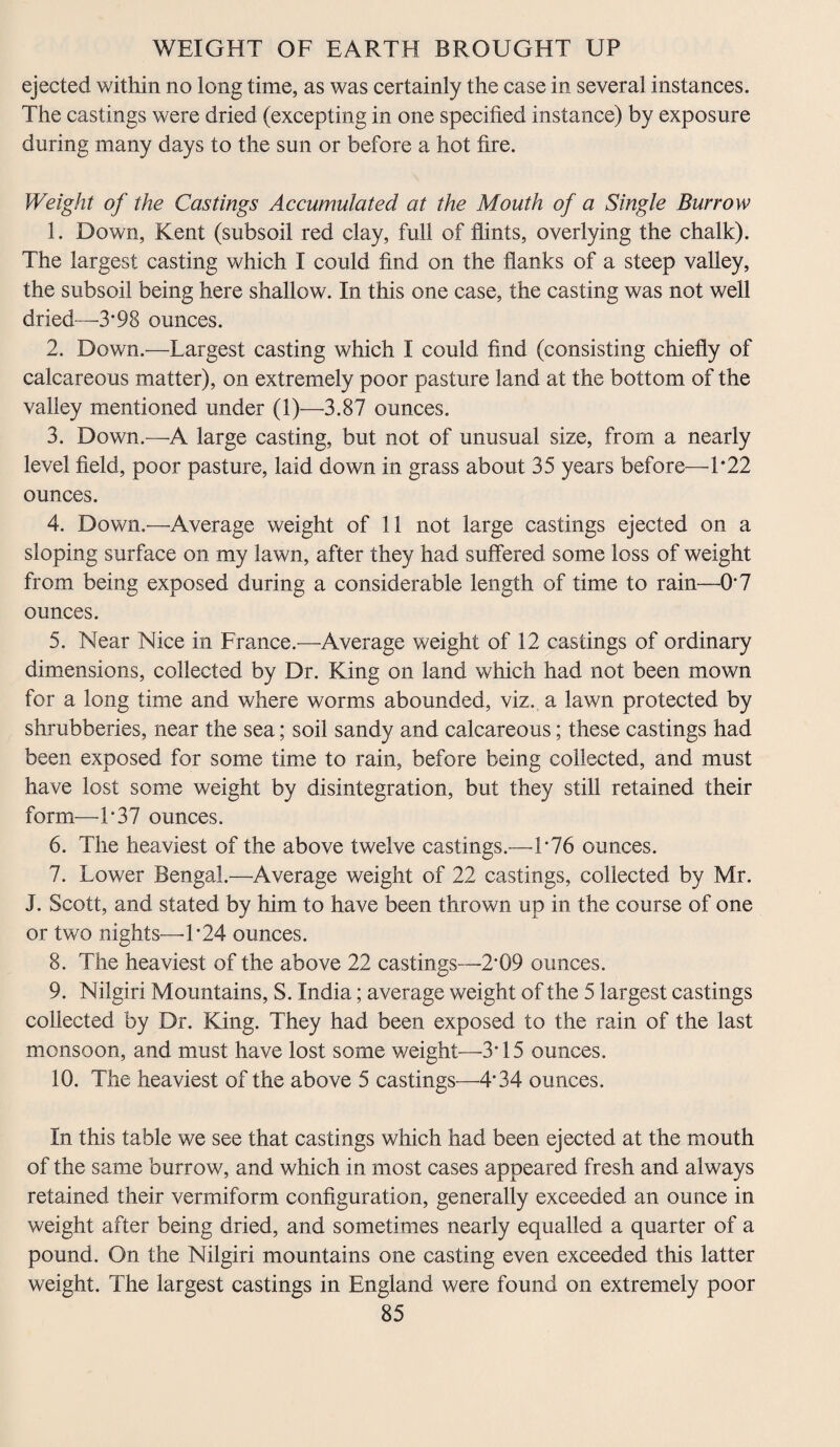 ejected within no long time, as was certainly the case in several instances. The castings were dried (excepting in one specified instance) by exposure during many days to the sun or before a hot fire. Weight of the Castings Accumulated at the Mouth of a Single Burrow 1. Down, Kent (subsoil red clay, full of flints, overlying the chalk). The largest casting which I could find on the flanks of a steep valley, the subsoil being here shallow. In this one case, the casting was not well dried—3*98 ounces. 2. Down.—Largest casting which I could find (consisting chiefly of calcareous matter), on extremely poor pasture land at the bottom of the valley mentioned under (1)—3.87 ounces. 3. Down.—A large casting, but not of unusual size, from a nearly level field, poor pasture, laid down in grass about 35 years before—1*22 ounces. 4. Down.—Average weight of 11 not large castings ejected on a sloping surface on my lawn, after they had suffered some loss of weight from being exposed during a considerable length of time to rain—0*7 ounces. 5. Near Nice in France.—Average weight of 12 castings of ordinary dimensions, collected by Dr. King on land which had not been mown for a long time and where worms abounded, viz. a lawn protected by shrubberies, near the sea; soil sandy and calcareous; these castings had been exposed for some time to rain, before being collected, and must have lost some weight by disintegration, but they still retained their form—1*37 ounces. 6. The heaviest of the above twelve castings.—1*76 ounces. 7. Lower Bengal.—Average weight of 22 castings, collected by Mr. J. Scott, and stated by him to have been thrown up in the course of one or two nights—1 *24 ounces. 8. The heaviest of the above 22 castings—2*09 ounces. 9. Nilgiri Mountains, S. India; average weight of the 5 largest castings collected by Dr. King. They had been exposed to the rain of the last monsoon, and must have lost some weight—3*15 ounces. 10. The heaviest of the above 5 castings—4*34 ounces. In this table we see that castings which had been ejected at the mouth of the same burrow, and which in most cases appeared fresh and always retained their vermiform configuration, generally exceeded an ounce in weight after being dried, and sometimes nearly equalled a quarter of a pound. On the Nilgiri mountains one casting even exceeded this latter weight. The largest castings in England were found on extremely poor