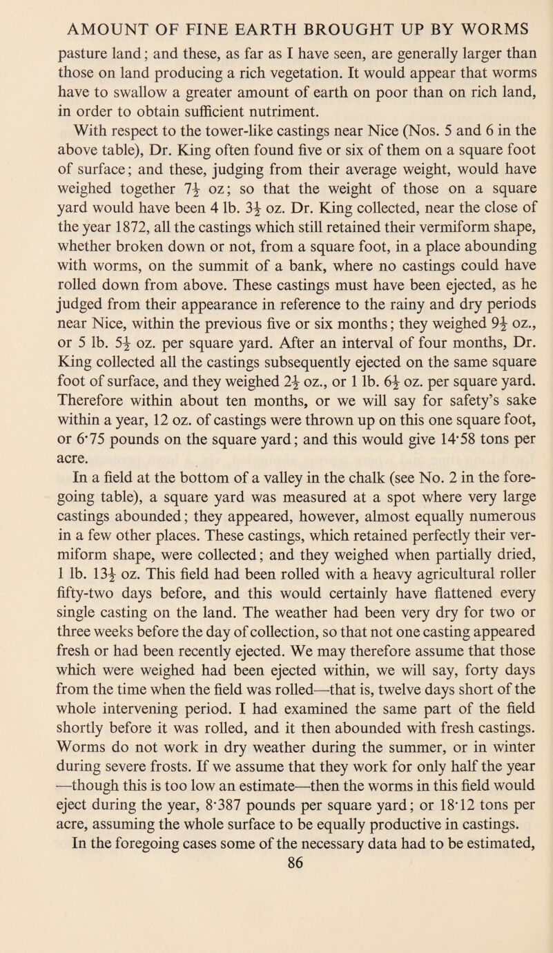 pasture land; and these, as far as I have seen, are generally larger than those on land producing a rich vegetation. It would appear that worms have to swallow a greater amount of earth on poor than on rich land, in order to obtain sufficient nutriment. With respect to the tower-like castings near Nice (Nos. 5 and 6 in the above table), Dr. King often found five or six of them on a square foot of surface; and these, judging from their average weight, would have weighed together 1\ oz; so that the weight of those on a square yard would have been 4 lb. 3\ oz. Dr. King collected, near the close of the year 1872, all the castings which still retained their vermiform shape, whether broken down or not, from a square foot, in a place abounding with worms, on the summit of a bank, where no castings could have rolled down from above. These castings must have been ejected, as he judged from their appearance in reference to the rainy and dry periods near Nice, within the previous five or six months; they weighed 9\ oz., or 5 lb. 5\ oz. per square yard. After an interval of four months, Dr. King collected all the castings subsequently ejected on the same square foot of surface, and they weighed 2\ oz., or 1 lb. 6\ oz. per square yard. Therefore within about ten months, or we will say for safety’s sake within a year, 12 oz. of castings were thrown up on this one square foot, or 6*75 pounds on the square yard; and this would give 14*58 tons per acre. In a field at the bottom of a valley in the chalk (see No. 2 in the fore¬ going table), a square yard was measured at a spot where very large castings abounded; they appeared, however, almost equally numerous in a few other places. These castings, which retained perfectly their ver¬ miform shape, were collected; and they weighed when partially dried, 1 lb. 13^- oz. This field had been rolled with a heavy agricultural roller fifty-two days before, and this would certainly have flattened every single casting on the land. The weather had been very dry for two or three weeks before the day of collection, so that not one casting appeared fresh or had been recently ejected. We may therefore assume that those which were weighed had been ejected within, we will say, forty days from the time when the field was rolled—that is, twelve days short of the whole intervening period. I had examined the same part of the field shortly before it was rolled, and it then abounded with fresh castings. Worms do not work in dry weather during the summer, or in winter during severe frosts. If we assume that they work for only half the year —though this is too low an estimate—then the worms in this field would eject during the year, 8*387 pounds per square yard; or 18*12 tons per acre, assuming the whole surface to be equally productive in castings. In the foregoing cases some of the necessary data had to be estimated,