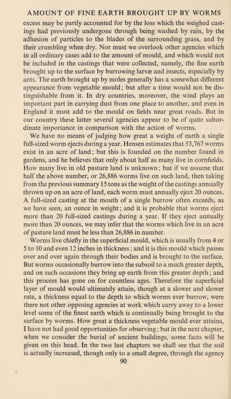 excess may be partly accounted for by the loss which the weighed cast¬ ings had previously undergone through being washed by rain, by the adhesion of particles to the blades of the surrounding grass, and by their crumbling when dry. Nor must we overlook other agencies which in all ordinary cases add to the amount of mould, and which would not be included in the castings that were collected, namely, the fine earth brought up to the surface by burrowing larvae and insects, especially by ants. The earth brought up by moles generally has a somewhat different appearance from vegetable mould; but after a time would not be dis¬ tinguishable from it. In dry countries, moreover, the wind plays an important part in carrying dust from one place to another, and even in England it must add to the mould on fields near great roads. But in our country these latter several agencies appear to be of quite subor¬ dinate importance in comparison with the action of worms. We have no means of judging how great a weight of earth a single full-sized worm ejects during a year. Hensen estimates that 53,767 worms exist in an acre of land; but this is founded on the number found in gardens, and he believes that only about half as many live in cornfields. How many live in old pasture land is unknown; but if we assume that half the above number, or 26,886 worms live on such land, then taking from the previous summary 15 tons as the weight of the castings annually thrown up on an acre of land, each worm must annually eject 20 ounces. A full-sized casting at the mouth of a single burrow often exceeds, as we have seen, an ounce in weight; and it is probable that worms eject more than 20 full-sized castings during a year. If they eject annually more than 20 ounces, we may infer that the worms which five in an acre of pasture land must be less than 26,886 in number. Worms live chiefly in the superficial mould, which is usually from 4 or 5 to 10 and even 12 inches in thickness; and it is this mould which passes over and over again through their bodies and is brought to the surface. But worms occasionally burrow into the subsoil to a much greater depth, and on such occasions they bring up earth from this greater depth; and this process has gone on for countless ages. Therefore the superficial layer of mould would ultimately attain, though at a slower and slower rate, a thickness equal to the depth to which worms ever burrow, were there not other opposing agencies at work which carry away to a lower level some of the finest earth which is continually being brought to the surface by worms. How great a thickness vegetable mould ever attains, I have not had good opportunities for observing; but in the next chapter, when we consider the burial of ancient buildings, some facts will be given on this head. In the two last chapters we shall see that the soil is actually increased, though only to a small degree, through the agency