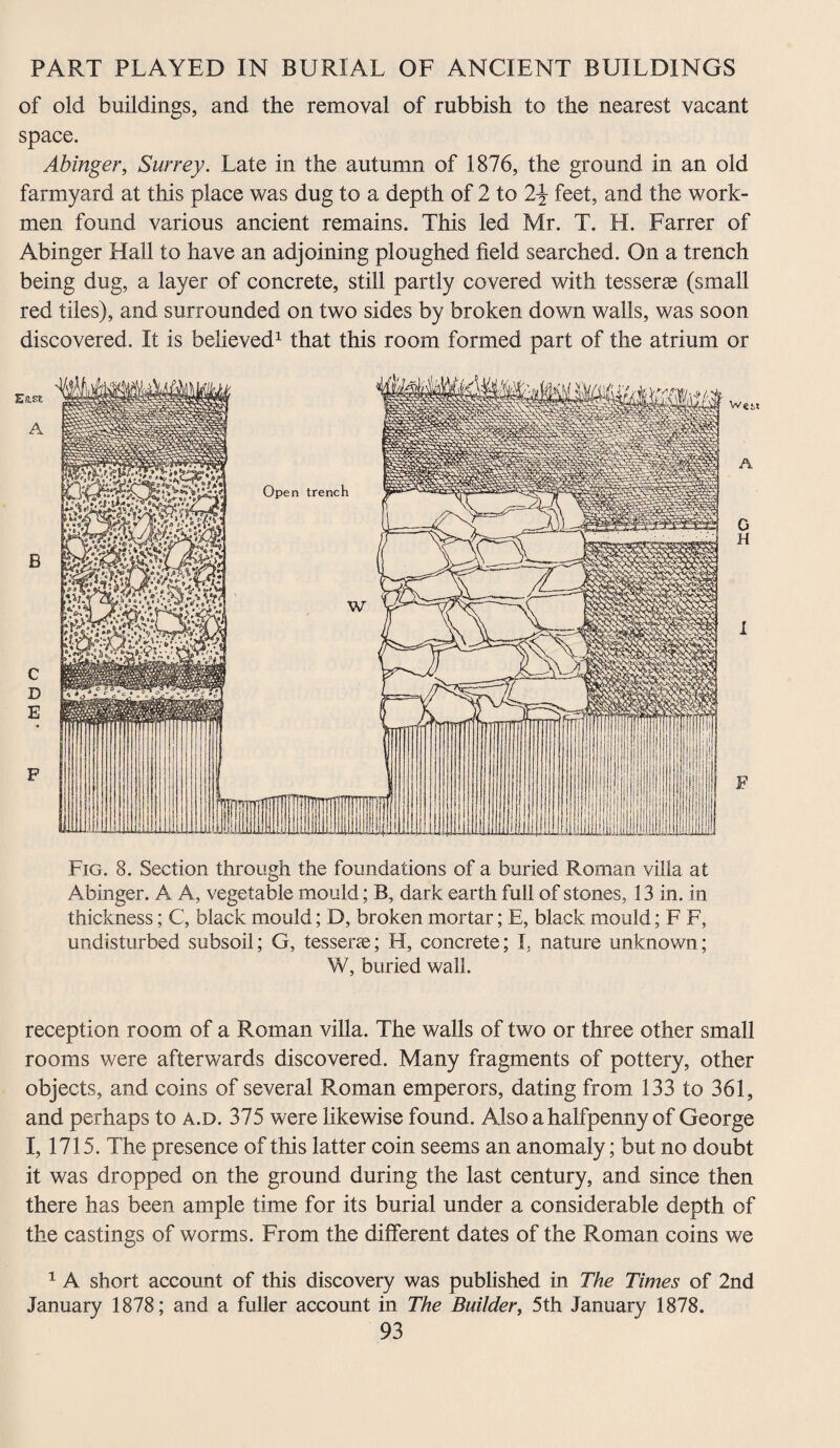 of old buildings, and the removal of rubbish to the nearest vacant space. Abinger, Surrey. Late in the autumn of 1876, the ground in an old farmyard at this place was dug to a depth of 2 to feet, and the work¬ men found various ancient remains. This led Mr. T. H. Farrer of Abinger Hall to have an adjoining ploughed field searched. On a trench being dug, a layer of concrete, still partly covered with tesserae (small red tiles), and surrounded on two sides by broken down walls, was soon discovered. It is believed1 that this room formed part of the atrium or Fig. 8. Section through the foundations of a buried Roman villa at Abinger. A A, vegetable mould; B, dark earth full of stones, 13 in. in thickness; C, black mould; D, broken mortar; E, black mould; F F, undisturbed subsoil; G, tesserae; H, concrete; I, nature unknown; W, buried wall. reception room of a Roman villa. The walls of two or three other small rooms were afterwards discovered. Many fragments of pottery, other objects, and coins of several Roman emperors, dating from 133 to 361, and perhaps to a.d. 375 were likewise found. Also a halfpenny of George I, 1715. The presence of this latter coin seems an anomaly; but no doubt it was dropped on the ground during the last century, and since then there has been ample time for its burial under a considerable depth of the castings of worms. From the different dates of the Roman coins we 1 A short account of this discovery was published in The Times of 2nd January 1878; and a fuller account in The Builder, 5th January 1878.