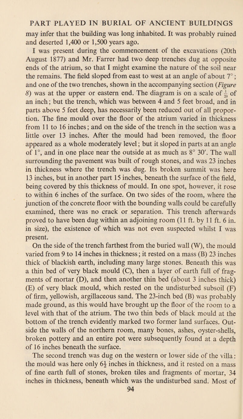 may infer that the building was long inhabited. It was probably ruined and deserted 1,400 or 1,500 years ago. I was present during the commencement of the excavations (20th August 1877) and Mr. Farrer had two deep trenches dug at opposite ends of the atrium, so that I might examine the nature of the soil near the remains. The field sloped from east to west at an angle of about 7°; and one of the two trenches, shown in the accompanying section (.Figure 8) was at the upper or eastern end. The diagram is on a scale of ~ of an inch; but the trench, which was between 4 and 5 feet broad, and in parts above 5 feet deep, has necessarily been reduced out of all propor¬ tion. The fine mould over the floor of the atrium varied in thickness from 11 to 16 inches; and on the side of the trench in the section was a little over 13 inches. After the mould had been removed, the floor appeared as a whole moderately level; but it sloped in parts at an angle of 1°, and in one place near the outside at as much as 8° 30'. The wall surrounding the pavement was built of rough stones, and was 23 inches in thickness where the trench was dug. Its broken summit was here 13 inches, but in another part 15 inches, beneath the surface of the field, being covered by this thickness of mould. In one spot, however, it rose to within 6 inches of the surface. On two sides of the room, where the junction of the concrete floor with the bounding walls could be carefully examined, there was no crack or separation. This trench afterwards proved to have been dug within an adjoining room (11 ft. by 11 ft. 6 in. in size), the existence of which was not even suspected whilst I was present. On the side of the trench farthest from the buried wall (W), the mould varied from 9 to 14 inches in thickness; it rested on a mass (B) 23 inches thick of blackish earth, including many large stones. Beneath this was a thin bed of very black mould (C), then a layer of earth full of frag¬ ments of mortar (D), and then another thin bed (about 3 inches thick) (E) of very black mould, which rested on the undisturbed subsoil (F) of firm, yellowish, argillaceous sand. The 23-inch bed (B) was probably made ground, as this would have brought up the floor of the room to a level with that of the atrium. The two thin beds of black mould at the bottom of the trench evidently marked two former land surfaces. Out¬ side the walls of the northern room, many bones, ashes, oyster-shells, broken pottery and an entire pot were subsequently found at a depth of 16 inches beneath the surface. The second trench was dug on the western or lower side of the villa: the mould was here only 6\ inches in thickness, and it rested on a mass of fine earth full of stones, broken tiles and fragments of mortar, 34 inches in thickness, beneath which was the undisturbed sand. Most of