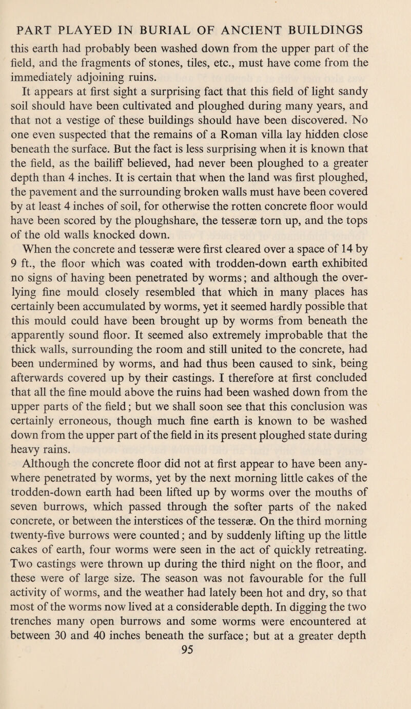 this earth had probably been washed down from the upper part of the field, and the fragments of stones, tiles, etc., must have come from the immediately adjoining ruins. It appears at first sight a surprising fact that this field of light sandy soil should have been cultivated and ploughed during many years, and that not a vestige of these buildings should have been discovered. No one even suspected that the remains of a Roman villa lay hidden close beneath the surface. But the fact is less surprising when it is known that the field, as the bailiff believed, had never been ploughed to a greater depth than 4 inches. It is certain that when the land was first ploughed, the pavement and the surrounding broken walls must have been covered by at least 4 inches of soil, for otherwise the rotten concrete floor would have been scored by the ploughshare, the tesserae torn up, and the tops of the old walls knocked down. When the concrete and tesserae were first cleared over a space of 14 by 9 ft, the floor which was coated with trodden-down earth exhibited no signs of having been penetrated by worms; and although the over- lying fine mould closely resembled that which in many places has certainly been accumulated by worms, yet it seemed hardly possible that this mould could have been brought up by worms from beneath the apparently sound floor. It seemed also extremely improbable that the thick walls, surrounding the room and still united to the concrete, had been undermined by worms, and had thus been caused to sink, being afterwards covered up by their castings. I therefore at first concluded that all the fine mould above the ruins had been washed down from the upper parts of the field; but we shall soon see that this conclusion was certainly erroneous, though much fine earth is known to be washed down from the upper part of the field in its present ploughed state during heavy rains. Although the concrete floor did not at first appear to have been any¬ where penetrated by worms, yet by the next morning little cakes of the trodden-down earth had been lifted up by worms over the mouths of seven burrows, which passed through the softer parts of the naked concrete, or between the interstices of the tesserae. On the third morning twenty-five burrows were counted; and by suddenly lifting up the little cakes of earth, four worms were seen in the act of quickly retreating. Two castings were thrown up during the third night on the floor, and these were of large size. The season was not favourable for the full activity of worms, and the weather had lately been hot and dry, so that most of the worms now lived at a considerable depth. In digging the two trenches many open burrows and some worms were encountered at between 30 and 40 inches beneath the surface; but at a greater depth