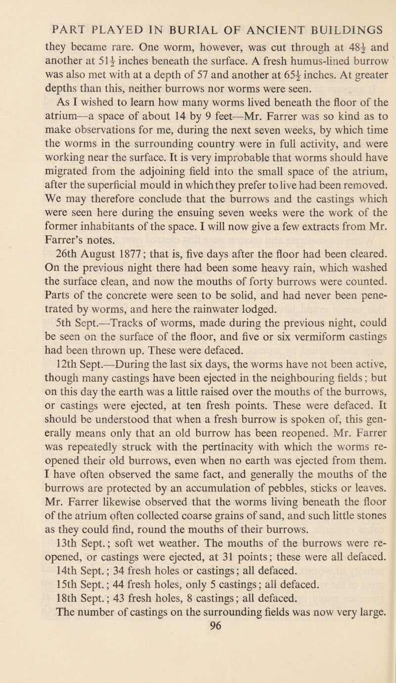 they became rare. One worm, however, was cut through at 48^ and another at 51^ inches beneath the surface. A fresh humus-lined burrow was also met with at a depth of 57 and another at 65^ inches. At greater depths than this, neither burrows nor worms were seen. As I wished to learn how many worms lived beneath the floor of the atrium—a space of about 14 by 9 feet—Mr. Farrer was so kind as to make observations for me, during the next seven weeks, by which time the worms in the surrounding country were in full activity, and were working near the surface. It is very improbable that worms should have migrated from the adjoining field into the small space of the atrium, after the superficial mould in which they prefer to live had been removed. We may therefore conclude that the burrows and the castings which were seen here during the ensuing seven weeks were the work of the former inhabitants of the space. I will now give a few extracts from Mr. Farrer’s notes. 26th August 1877; that is, five days after the floor had been cleared. On the previous night there had been some heavy rain, which washed the surface clean, and now the mouths of forty burrows were counted. Parts of the concrete were seen to be solid, and had never been pene¬ trated by worms, and here the rainwater lodged. 5th Sept.—Tracks of worms, made during the previous night, could be seen on the surface of the floor, and five or six vermiform castings had been thrown up. These were defaced. 12th Sept.—During the last six days, the worms have not been active, though many castings have been ejected in the neighbouring fields; but on this day the earth was a little raised over the mouths of the burrows, or castings were ejected, at ten fresh points. These were defaced. It should be understood that when a fresh burrow is spoken of, this gen¬ erally means only that an old burrow has been reopened. Mr. Farrer was repeatedly struck with the pertinacity with which the worms re¬ opened their old burrows, even when no earth was ejected from them. I have often observed the same fact, and generally the mouths of the burrows are protected by an accumulation of pebbles, sticks or leaves. Mr. Farrer likewise observed that the worms living beneath the floor of the atrium often collected coarse grains of sand, and such little stones as they could find, round the mouths of their burrows. 13th Sept.; soft wet weather. The mouths of the burrows were re¬ opened, or castings were ejected, at 31 points; these were all defaced. 14th Sept.; 34 fresh holes or castings; all defaced. 15th Sept.; 44 fresh holes, only 5 castings; all defaced. 18th Sept.; 43 fresh holes, 8 castings; all defaced. The number of castings on the surrounding fields was now very large.