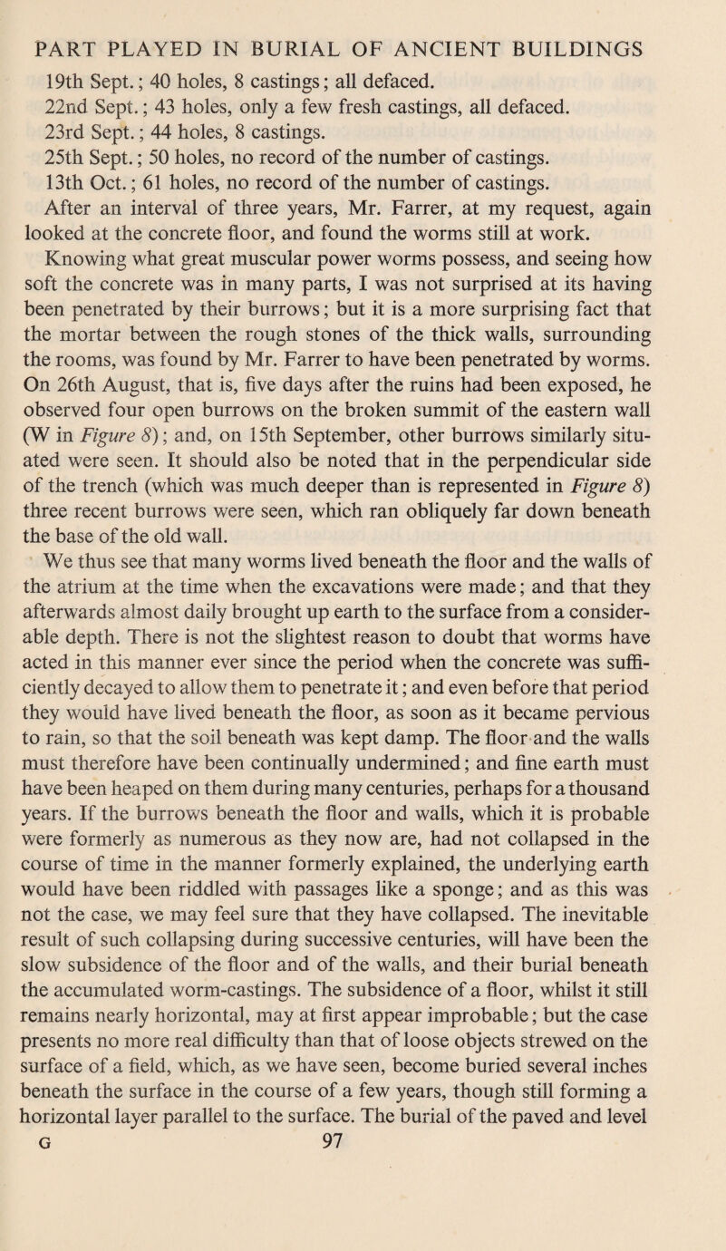 19th Sept.; 40 holes, 8 castings; all defaced. 22nd Sept.; 43 holes, only a few fresh castings, all defaced. 23rd Sept.; 44 holes, 8 castings. 25th Sept.; 50 holes, no record of the number of castings. 13th Oct.; 61 holes, no record of the number of castings. After an interval of three years, Mr. Farrer, at my request, again looked at the concrete floor, and found the worms still at work. Knowing what great muscular power worms possess, and seeing how soft the concrete was in many parts, I was not surprised at its having been penetrated by their burrows; but it is a more surprising fact that the mortar between the rough stones of the thick walls, surrounding the rooms, was found by Mr. Farrer to have been penetrated by worms. On 26th August, that is, five days after the ruins had been exposed, he observed four open burrows on the broken summit of the eastern wall (W in Figure 8); and, on 15th September, other burrows similarly situ¬ ated were seen. It should also be noted that in the perpendicular side of the trench (which was much deeper than is represented in Figure 8) three recent burrows were seen, which ran obliquely far down beneath the base of the old wall. We thus see that many worms lived beneath the floor and the walls of the atrium at the time when the excavations were made; and that they afterwards almost daily brought up earth to the surface from a consider¬ able depth. There is not the slightest reason to doubt that worms have acted in this manner ever since the period when the concrete was suffi¬ ciently decayed to allow them to penetrate it; and even before that period they would have lived beneath the floor, as soon as it became pervious to rain, so that the soil beneath was kept damp. The floor and the walls must therefore have been continually undermined; and fine earth must have been heaped on them during many centuries, perhaps for a thousand years. If the burrows beneath the floor and walls, which it is probable were formerly as numerous as they now are, had not collapsed in the course of time in the manner formerly explained, the underlying earth would have been riddled with passages like a sponge; and as this was not the case, we may feel sure that they have collapsed. The inevitable result of such collapsing during successive centuries, will have been the slow subsidence of the floor and of the walls, and their burial beneath the accumulated worm-castings. The subsidence of a floor, whilst it still remains nearly horizontal, may at first appear improbable; but the case presents no more real difficulty than that of loose objects strewed on the surface of a field, which, as we have seen, become buried several inches beneath the surface in the course of a few years, though still forming a horizontal layer parallel to the surface. The burial of the paved and level