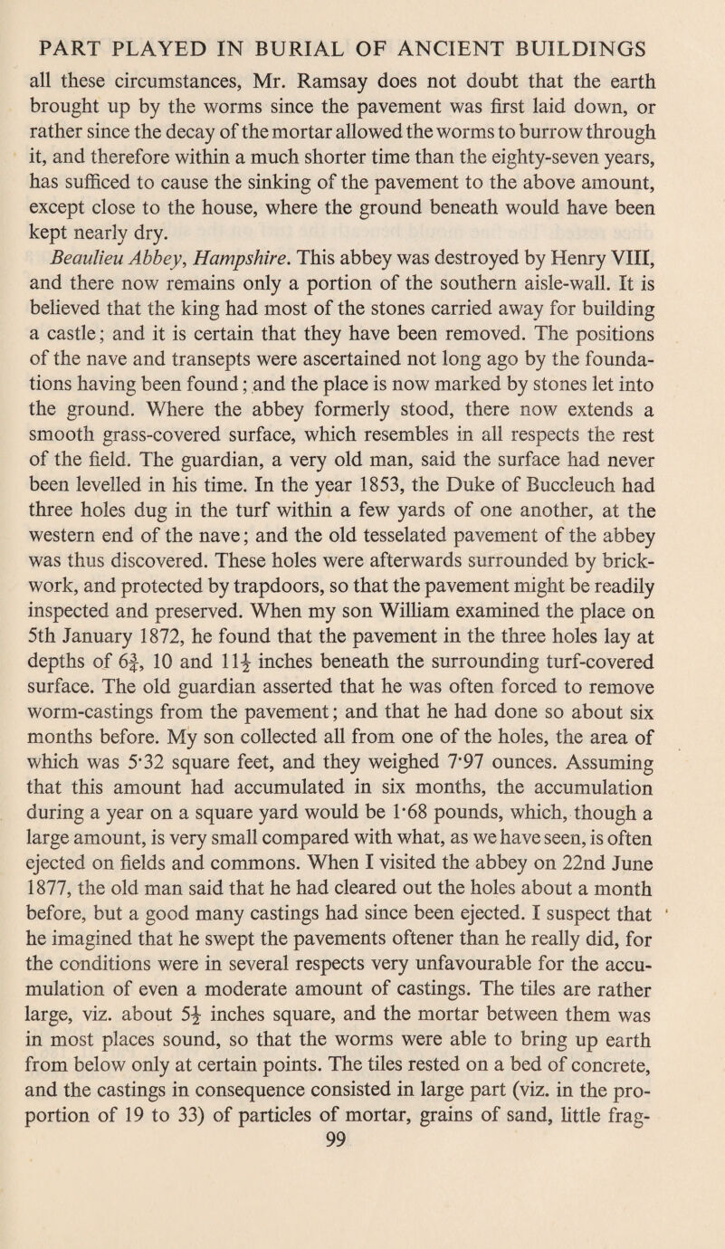 all these circumstances, Mr. Ramsay does not doubt that the earth brought up by the worms since the pavement was first laid down, or rather since the decay of the mortar allowed the worms to burrow through it, and therefore within a much shorter time than the eighty-seven years, has sufficed to cause the sinking of the pavement to the above amount, except close to the house, where the ground beneath would have been kept nearly dry. Beaulieu Abbey, Hampshire. This abbey was destroyed by Henry VIII, and there now remains only a portion of the southern aisle-wall. It is believed that the king had most of the stones carried away for building a castle; and it is certain that they have been removed. The positions of the nave and transepts were ascertained not long ago by the founda¬ tions having been found; and the place is now marked by stones let into the ground. Where the abbey formerly stood, there now extends a smooth grass-covered surface, which resembles in all respects the rest of the field. The guardian, a very old man, said the surface had never been levelled in his time. In the year 1853, the Duke of Buccleuch had three holes dug in the turf within a few yards of one another, at the western end of the nave; and the old tesselated pavement of the abbey was thus discovered. These holes were afterwards surrounded by brick¬ work, and protected by trapdoors, so that the pavement might be readily inspected and preserved. When my son William examined the place on 5th January 1872, he found that the pavement in the three holes lay at depths of 6f, 10 and 11^ inches beneath the surrounding turf-covered surface. The old guardian asserted that he was often forced to remove worm-castings from the pavement; and that he had done so about six months before. My son collected all from one of the holes, the area of which was 5*32 square feet, and they weighed 7*97 ounces. Assuming that this amount had accumulated in six months, the accumulation during a year on a square yard would be 1*68 pounds, which, though a large amount, is very small compared with what, as we have seen, is often ejected on fields and commons. When I visited the abbey on 22nd June 1877, the old man said that he had cleared out the holes about a month before, but a good many castings had since been ejected. I suspect that ‘ he imagined that he swept the pavements oftener than he really did, for the conditions were in several respects very unfavourable for the accu¬ mulation of even a moderate amount of castings. The tiles are rather large, viz. about 5J inches square, and the mortar between them was in most places sound, so that the worms were able to bring up earth from below only at certain points. The tiles rested on a bed of concrete, and the castings in consequence consisted in large part (viz. in the pro¬ portion of 19 to 33) of particles of mortar, grains of sand, little frag-