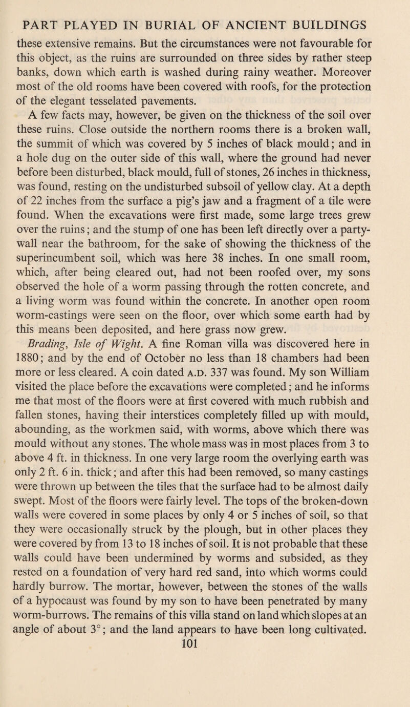 these extensive remains. But the circumstances were not favourable for this object, as the ruins are surrounded on three sides by rather steep banks, down which earth is washed during rainy weather. Moreover most of the old rooms have been covered with roofs, for the protection of the elegant tesselated pavements. A few facts may, however, be given on the thickness of the soil over these ruins. Close outside the northern rooms there is a broken wall, the summit of which was covered by 5 inches of black mould; and in a hole dug on the outer side of this wall, where the ground had never before been disturbed, black mould, full of stones, 26 inches in thickness, was found, resting on the undisturbed subsoil of yellow clay. At a depth of 22 inches from the surface a pig’s jaw and a fragment of a tile were found. When the excavations were first made, some large trees grew over the ruins; and the stump of one has been left directly over a party- wall near the bathroom, for the sake of showing the thickness of the superincumbent soil, which was here 38 inches. In one small room, which, after being cleared out, had not been roofed over, my sons observed the hole of a worm passing through the rotten concrete, and a living worm was found within the concrete. In another open room worm-castings were seen on the floor, over which some earth had by this means been deposited, and here grass now grew. Brading, Isle of Wight. A fine Roman villa was discovered here in 1880; and by the end of October no less than 18 chambers had been more or less cleared. A coin dated a.d. 337 was found. My son William visited the place before the excavations were completed; and he informs me that most of the floors were at first covered with much rubbish and fallen stones, having their interstices completely filled up with mould, abounding, as the workmen said, with worms, above which there was mould without any stones. The whole mass was in most places from 3 to above 4 ft. in thickness. In one very large room the overlying earth was only 2 ft. 6 in. thick; and after this had been removed, so many castings were thrown up between the tiles that the surface had to be almost daily swept. Most of the floors were fairly level. The tops of the broken-down walls were covered in some places by only 4 or 5 inches of soil, so that they were occasionally struck by the plough, but in other places they were covered by from 13 to 18 inches of soil. It is not probable that these walls could have been undermined by worms and subsided, as they rested on a foundation of very hard red sand, into which worms could hardly burrow. The mortar, however, between the stones of the walls of a hypocaust was found by my son to have been penetrated by many worm-burrows. The remains of this villa stand on land which slopes at an angle of about 3°; and the land appears to have been long cultivated.
