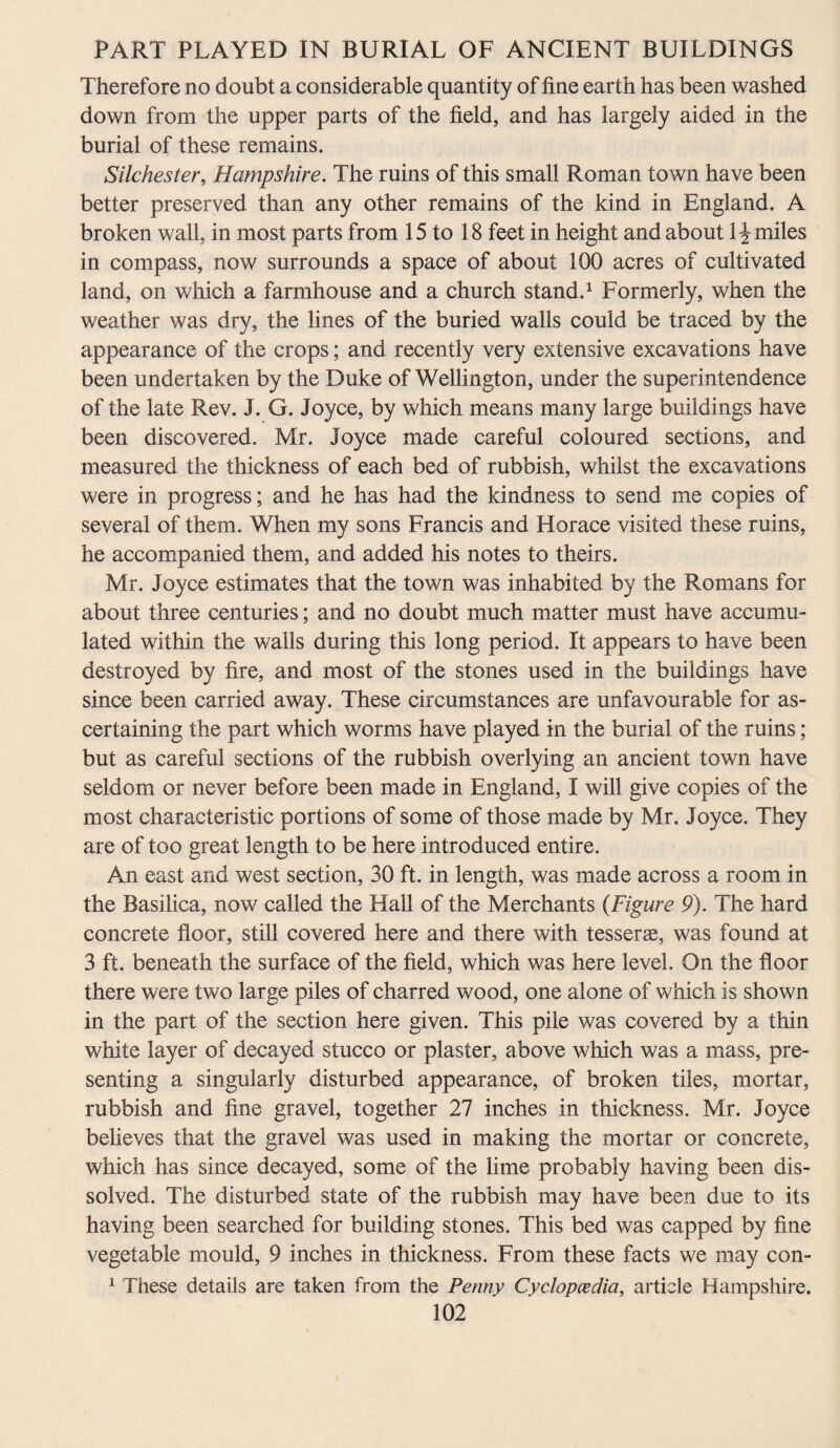 Therefore no doubt a considerable quantity of fine earth has been washed down from the upper parts of the field, and has largely aided in the burial of these remains. Silchester, Hampshire. The ruins of this small Roman town have been better preserved than any other remains of the kind in England. A broken wall, in most parts from 15 to 18 feet in height and about 1^ miles in compass, now surrounds a space of about 100 acres of cultivated land, on which a farmhouse and a church stand.1 Formerly, when the weather was dry, the lines of the buried walls could be traced by the appearance of the crops; and recently very extensive excavations have been undertaken by the Duke of Wellington, under the superintendence of the late Rev. J. G. Joyce, by which means many large buildings have been discovered. Mr. Joyce made careful coloured sections, and measured the thickness of each bed of rubbish, whilst the excavations were in progress; and he has had the kindness to send me copies of several of them. When my sons Francis and Horace visited these ruins, he accompanied them, and added his notes to theirs. Mr. Joyce estimates that the town was inhabited by the Romans for about three centuries; and no doubt much matter must have accumu¬ lated within the walls during this long period. It appears to have been destroyed by fire, and most of the stones used in the buildings have since been carried away. These circumstances are unfavourable for as¬ certaining the part which worms have played in the burial of the ruins; but as careful sections of the rubbish overlying an ancient town have seldom or never before been made in England, I will give copies of the most characteristic portions of some of those made by Mr. Joyce. They are of too great length to be here introduced entire. An east and west section, 30 ft. in length, was made across a room in the Basilica, now called the Hall of the Merchants (Figure 9). The hard concrete floor, still covered here and there with tesserae, was found at 3 ft. beneath the surface of the field, which was here level. On the floor there were two large piles of charred wood, one alone of which is shown in the part of the section here given. This pile was covered by a thin white layer of decayed stucco or plaster, above which was a mass, pre¬ senting a singularly disturbed appearance, of broken tiles, mortar, rubbish and fine gravel, together 27 inches in thickness. Mr. Joyce believes that the gravel was used in making the mortar or concrete, which has since decayed, some of the lime probably having been dis¬ solved. The disturbed state of the rubbish may have been due to its having been searched for building stones. This bed was capped by fine vegetable mould, 9 inches in thickness. From these facts we may con- 1 These details are taken from the Penny Cyclopaedia, article Hampshire.
