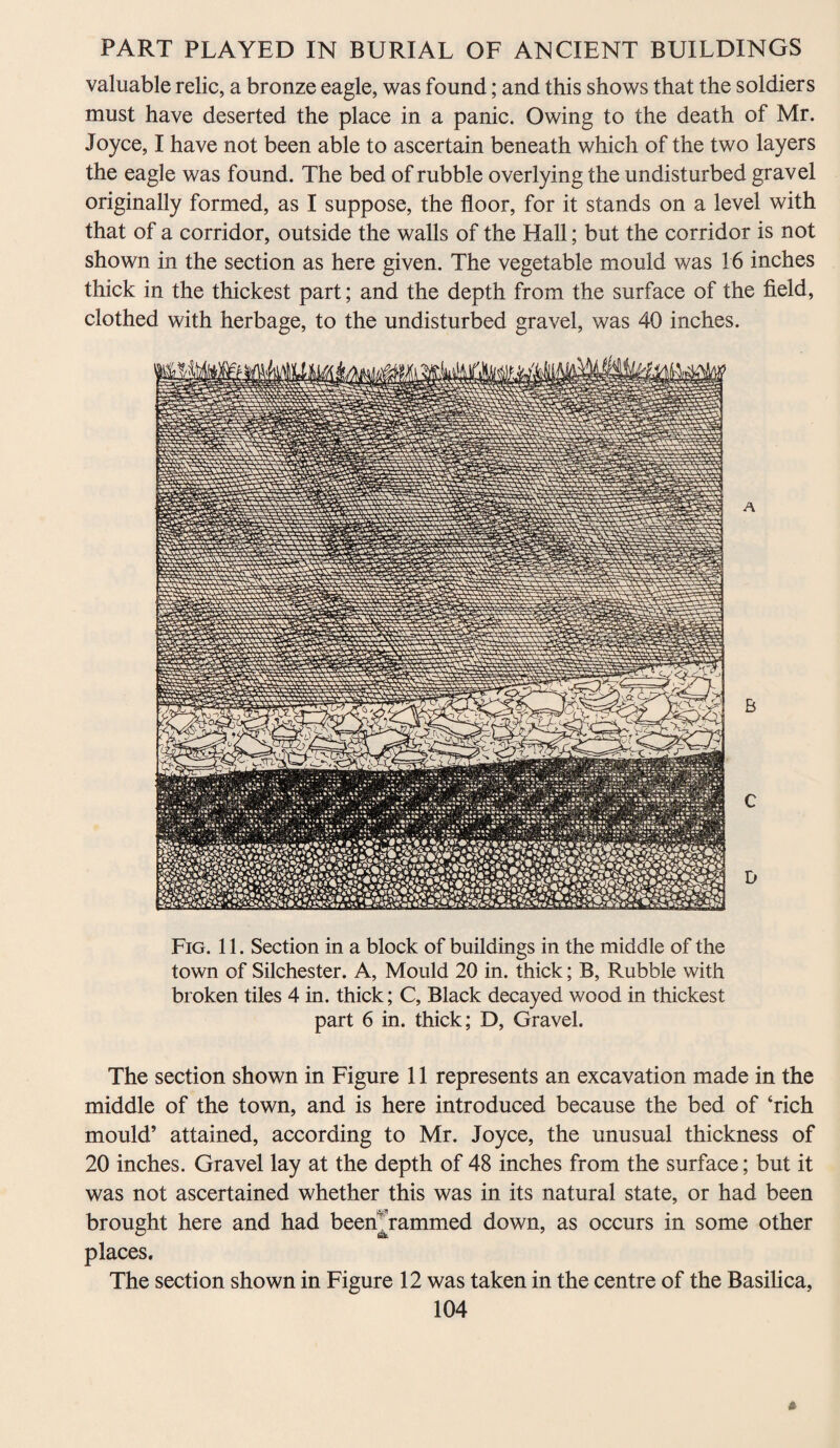 valuable relic, a bronze eagle, was found; and this shows that the soldiers must have deserted the place in a panic. Owing to the death of Mr. Joyce, I have not been able to ascertain beneath which of the two layers the eagle was found. The bed of rubble overlying the undisturbed gravel originally formed, as I suppose, the floor, for it stands on a level with that of a corridor, outside the walls of the Hall; but the corridor is not shown in the section as here given. The vegetable mould was 16 inches thick in the thickest part; and the depth from the surface of the field, clothed with herbage, to the undisturbed gravel, was 40 inches. A B C D Fig. 11. Section in a block of buildings in the middle of the town of Silchester. A, Mould 20 in. thick; B, Rubble with broken tiles 4 in. thick; C, Black decayed wood in thickest part 6 in. thick; D, Gravel. The section shown in Figure 11 represents an excavation made in the middle of the town, and is here introduced because the bed of ‘rich mould’ attained, according to Mr. Joyce, the unusual thickness of 20 inches. Gravel lay at the depth of 48 inches from the surface; but it was not ascertained whether this was in its natural state, or had been brought here and had beenYammed down, as occurs in some other places. The section shown in Figure 12 was taken in the centre of the Basilica,