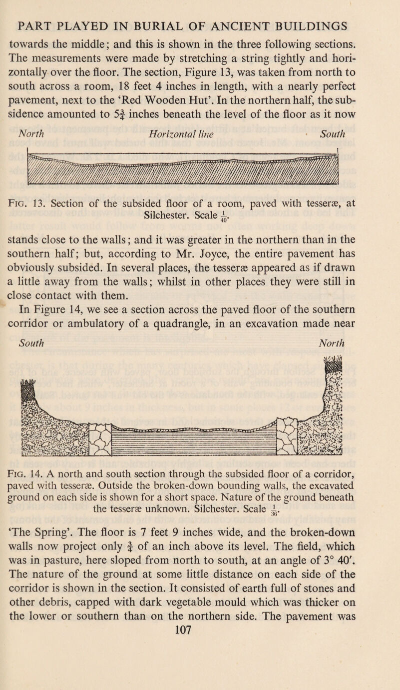 towards the middle; and this is shown in the three following sections. The measurements were made by stretching a string tightly and hori¬ zontally over the floor. The section, Figure 13, was taken from north to south across a room, 18 feet 4 inches in length, with a nearly perfect pavement, next to the ‘Red Wooden Hut’. In the northern half, the sub¬ sidence amounted to 5J inches beneath the level of the floor as it now North Horizontal Hue * South Fig. 13. Section of the subsided floor of a room, paved with tesserae, at Silchester. Scale 40 stands close to the walls; and it was greater in the northern than in the southern half; but, according to Mr. Joyce, the entire pavement has obviously subsided. In several places, the tesserae appeared as if drawn a little away from the walls; whilst in other places they were still in close contact with them. In Figure 14, we see a section across the paved floor of the southern corridor or ambulatory of a quadrangle, in an excavation made near South North Fig. 14. A north and south section through the subsided floor of a corridor, paved with tesserae. Outside the broken-down bounding walls, the excavated ground on each side is shown for a short space. Nature of the ground beneath the tesserae unknown. Silchester. Scale 4 ob ‘The Spring’. The floor is 7 feet 9 inches wide, and the broken-down walls now project only f of an inch above its level. The field, which was in pasture, here sloped from north to south, at an angle of 3° 40'. The nature of the ground at some little distance on each side of the corridor is shown in the section. It consisted of earth full of stones and other debris, capped with dark vegetable mould which was thicker on the lower or southern than on the northern side. The pavement was