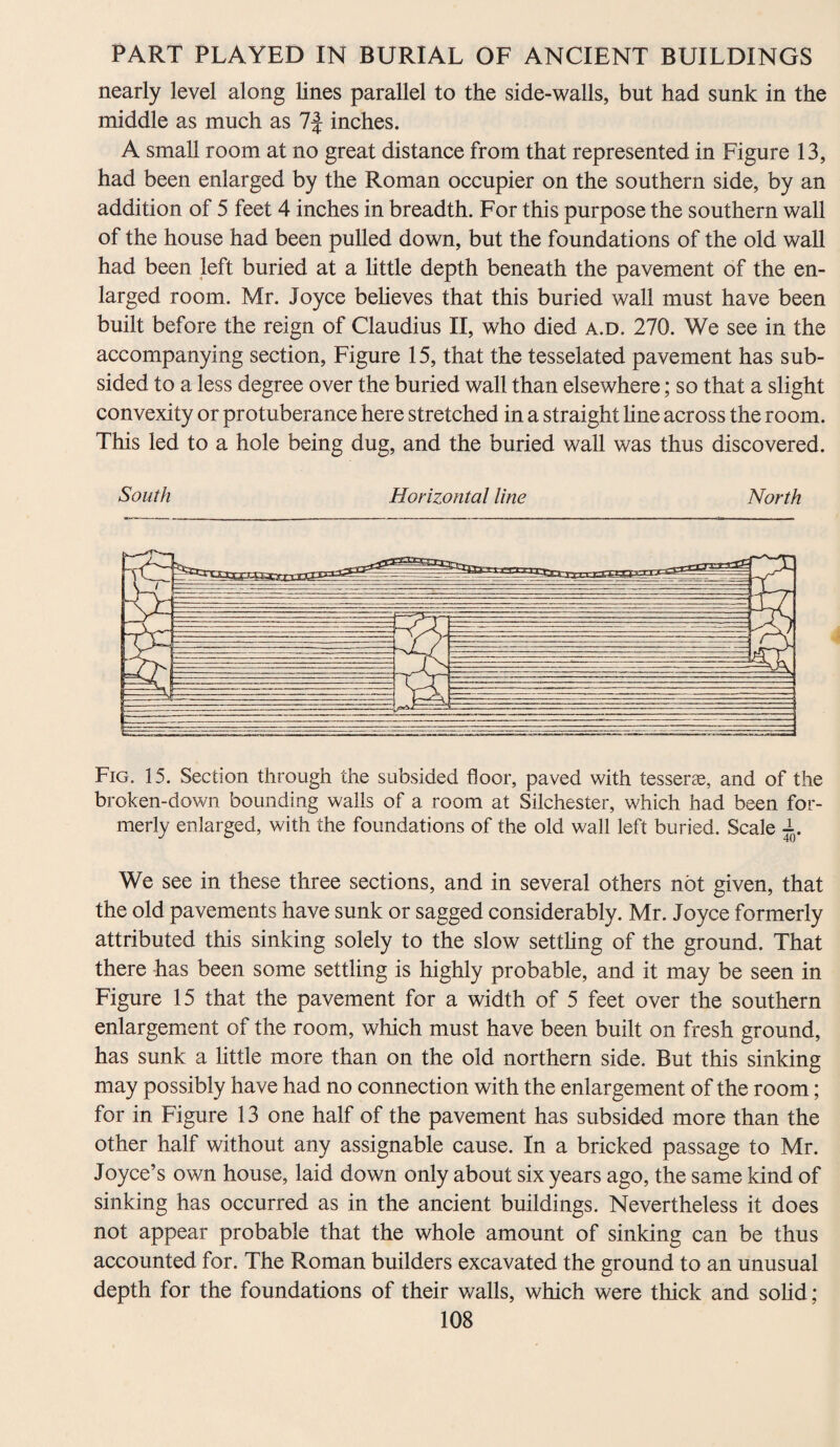 nearly level along lines parallel to the side-walls, but had sunk in the middle as much as 7f inches. A small room at no great distance from that represented in Figure 13, had been enlarged by the Roman occupier on the southern side, by an addition of 5 feet 4 inches in breadth. For this purpose the southern wall of the house had been pulled down, but the foundations of the old wall had been left buried at a little depth beneath the pavement of the en¬ larged room. Mr. Joyce believes that this buried wall must have been built before the reign of Claudius II, who died a.d. 270. We see in the accompanying section, Figure 15, that the tesselated pavement has sub¬ sided to a less degree over the buried wall than elsewhere; so that a slight convexity or protuberance here stretched in a straight line across the room. This led to a hole being dug, and the buried wall was thus discovered. South Horizontal line North Fig. 15. Section through the subsided floor, paved with tesserae, and of the broken-down bounding walls of a room at Silchester, which had been for¬ merly enlarged, with the foundations of the old wall left buried. Scale We see in these three sections, and in several others not given, that the old pavements have sunk or sagged considerably. Mr. Joyce formerly attributed this sinking solely to the slow settling of the ground. That there has been some settling is highly probable, and it may be seen in Figure 15 that the pavement for a width of 5 feet over the southern enlargement of the room, which must have been built on fresh ground, has sunk a little more than on the old northern side. But this sinking may possibly have had no connection with the enlargement of the room; for in Figure 13 one half of the pavement has subsided more than the other half without any assignable cause. In a bricked passage to Mr. Joyce’s own house, laid down only about six years ago, the same kind of sinking has occurred as in the ancient buildings. Nevertheless it does not appear probable that the whole amount of sinking can be thus accounted for. The Roman builders excavated the ground to an unusual depth for the foundations of their walls, which were thick and solid ;