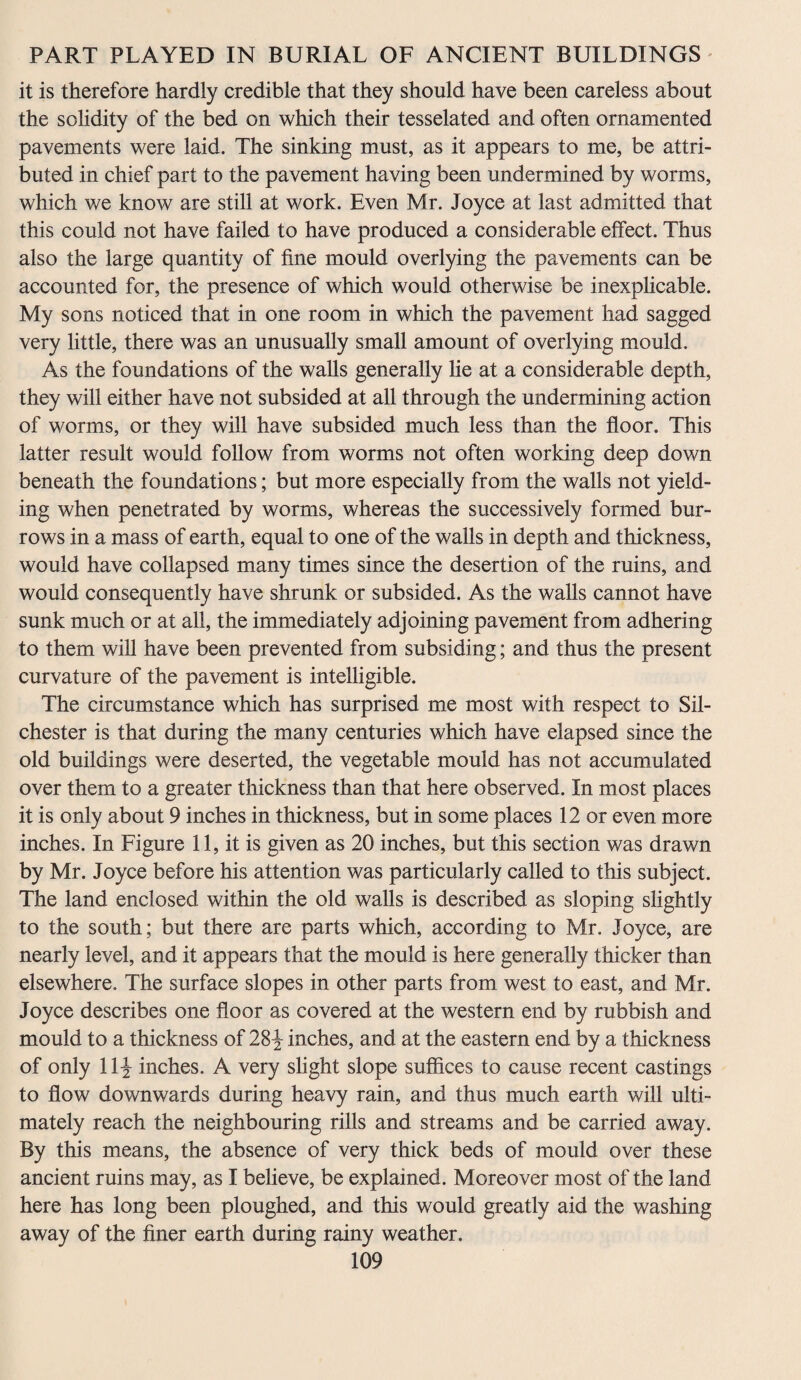 it is therefore hardly credible that they should have been careless about the solidity of the bed on which their tesselated and often ornamented pavements were laid. The sinking must, as it appears to me, be attri¬ buted in chief part to the pavement having been undermined by worms, which we know are still at work. Even Mr. Joyce at last admitted that this could not have failed to have produced a considerable effect. Thus also the large quantity of fine mould overlying the pavements can be accounted for, the presence of which would otherwise be inexplicable. My sons noticed that in one room in which the pavement had sagged very little, there was an unusually small amount of overlying mould. As the foundations of the walls generally he at a considerable depth, they will either have not subsided at all through the undermining action of worms, or they will have subsided much less than the floor. This latter result would follow from worms not often working deep down beneath the foundations; but more especially from the walls not yield¬ ing when penetrated by worms, whereas the successively formed bur¬ rows in a mass of earth, equal to one of the walls in depth and thickness, would have collapsed many times since the desertion of the ruins, and would consequently have shrunk or subsided. As the walls cannot have sunk much or at all, the immediately adjoining pavement from adhering to them will have been prevented from subsiding; and thus the present curvature of the pavement is intelligible. The circumstance which has surprised me most with respect to Sil- chester is that during the many centuries which have elapsed since the old buildings were deserted, the vegetable mould has not accumulated over them to a greater thickness than that here observed. In most places it is only about 9 inches in thickness, but in some places 12 or even more inches. In Figure 11, it is given as 20 inches, but this section was drawn by Mr. Joyce before his attention was particularly called to this subject. The land enclosed within the old walls is described as sloping slightly to the south; but there are parts which, according to Mr. Joyce, are nearly level, and it appears that the mould is here generally thicker than elsewhere. The surface slopes in other parts from west to east, and Mr. Joyce describes one floor as covered at the western end by rubbish and mould to a thickness of 28^ inches, and at the eastern end by a thickness of only 11^ inches. A very slight slope suffices to cause recent castings to flow downwards during heavy rain, and thus much earth will ulti¬ mately reach the neighbouring rills and streams and be carried away. By this means, the absence of very thick beds of mould over these ancient ruins may, as I believe, be explained. Moreover most of the land here has long been ploughed, and this would greatly aid the washing away of the finer earth during rainy weather.