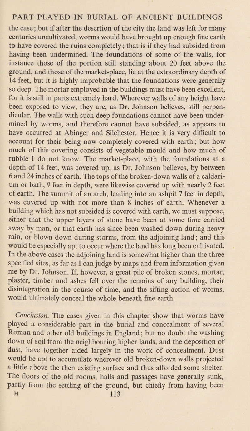 the case; but if after the desertion of the city the land was left for many centuries uncultivated, worms would have brought up enough fine earth to have covered the ruins completely; that is if they had subsided from having been undermined. The foundations of some of the walls, for instance those of the portion still standing about 20 feet above the ground, and those of the market-place, he at the extraordinary depth of 14 feet, but it is highly improbable that the foundations were generally so deep. The mortar employed in the buildings must have been excellent, for it is still in parts extremely hard. Wherever walls of any height have been exposed to view, they are, as Dr. Johnson believes, still perpen¬ dicular. The walls with such deep foundations cannot have been under¬ mined by worms, and therefore cannot have subsided, as appears to have occurred at Abinger and Silchester. Hence it is very difficult to account for their being now completely covered with earth; but how much of this covering consists of vegetable mould and how much of rubble I do not know. The market-place, with the foundations at a depth of 14 feet, was covered up, as Dr. Johnson believes, by between 6 and 24 inches of earth. The tops of the broken-down walls of a caldari- um or bath, 9 feet in depth, were likewise covered up with nearly 2 feet of earth. The summit of an arch, leading into an ashpit 7 feet in depth, was covered up with not more than 8 inches of earth. Whenever a building which has not subsided is covered with earth, we must suppose, either that the upper layers of stone have been at some time carried away by man, or that earth has since been washed down during heavy rain, or blown down during storms, from the adjoining land; and this would be especially apt to occur where the land has long been cultivated. In the above cases the adjoining land is somewhat higher than the three specified sites, as far as I can judge by maps and from information given me by Dr. Johnson. If, however, a great pile of broken stones, mortar, plaster, timber and ashes fell over the remains of any building, their disintegration in the course of time, and the sifting action of worms, would ultimately conceal the whole beneath fine earth. Conclusion. The cases given in this chapter show that worms have played a considerable part in the burial and concealment of several Roman and other old buildings in England; but no doubt the washing down of soil from the neighbouring higher lands, and the deposition of dust, have together aided largely in the work of concealment. Dust would be apt to accumulate wherever old broken-down walls projected a little above the then existing surface and thus afforded some shelter. The floors of the old rooms, halls and passages have generally sunk, partly from the settling of the ground, but chiefly from having been
