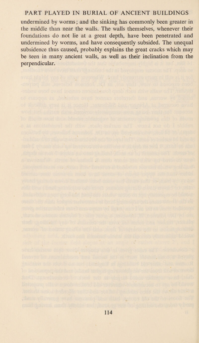 undermined by worms; and the sinking has commonly been greater in the middle than near the walls. The walls themselves, whenever their foundations do not he at a great depth, have been penetrated and undermined by worms, and have consequently subsided. The unequal subsidence thus caused, probably explains the great cracks which may be Seen in many ancient walls, as well as their inclination from the perpendicular.