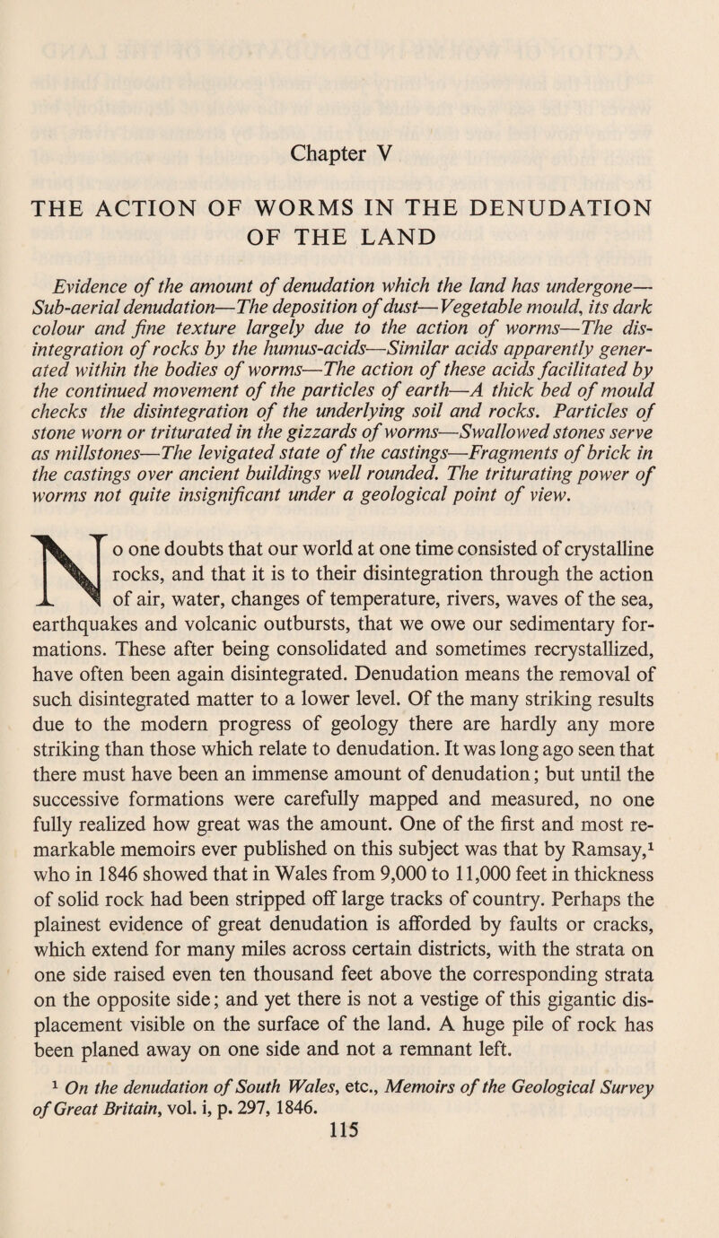 Chapter V THE ACTION OF WORMS IN THE DENUDATION OF THE LAND Evidence of the amount of denudation which the land has undergone— Sub-aerial denudation—The deposition of dust—Vegetable mould, its dark colour and fine texture largely due to the action of worms—The dis¬ integration of rocks by the humus-acids—Similar acids apparently gener¬ ated within the bodies of worms—The action of these acids facilitated by the continued movement of the particles of earth—A thick bed of mould checks the disintegration of the underlying soil and rocks. Particles of stone worn or triturated in the gizzards of worms—Swallowed stones serve as millstones—The levigated state of the castings—Fragments of brick in the castings over ancient buildings well rounded. The triturating power of worms not quite insignificant under a geological point of view. o one doubts that our world at one time consisted of crystalline rocks, and that it is to their disintegration through the action of air, water, changes of temperature, rivers, waves of the sea, earthquakes and volcanic outbursts, that we owe our sedimentary for¬ mations. These after being consolidated and sometimes recrystallized, have often been again disintegrated. Denudation means the removal of such disintegrated matter to a lower level. Of the many striking results due to the modern progress of geology there are hardly any more striking than those which relate to denudation. It was long ago seen that there must have been an immense amount of denudation; but until the successive formations were carefully mapped and measured, no one fully realized how great was the amount. One of the first and most re¬ markable memoirs ever published on this subject was that by Ramsay,1 who in 1846 showed that in Wales from 9,000 to 11,000 feet in thickness of solid rock had been stripped off large tracks of country. Perhaps the plainest evidence of great denudation is afforded by faults or cracks, which extend for many miles across certain districts, with the strata on one side raised even ten thousand feet above the corresponding strata on the opposite side; and yet there is not a vestige of this gigantic dis¬ placement visible on the surface of the land. A huge pile of rock has been planed away on one side and not a remnant left. 1 On the denudation of South Wales, etc., Memoirs of the Geological Survey of Great Britain, vol. i, p. 297, 1846.