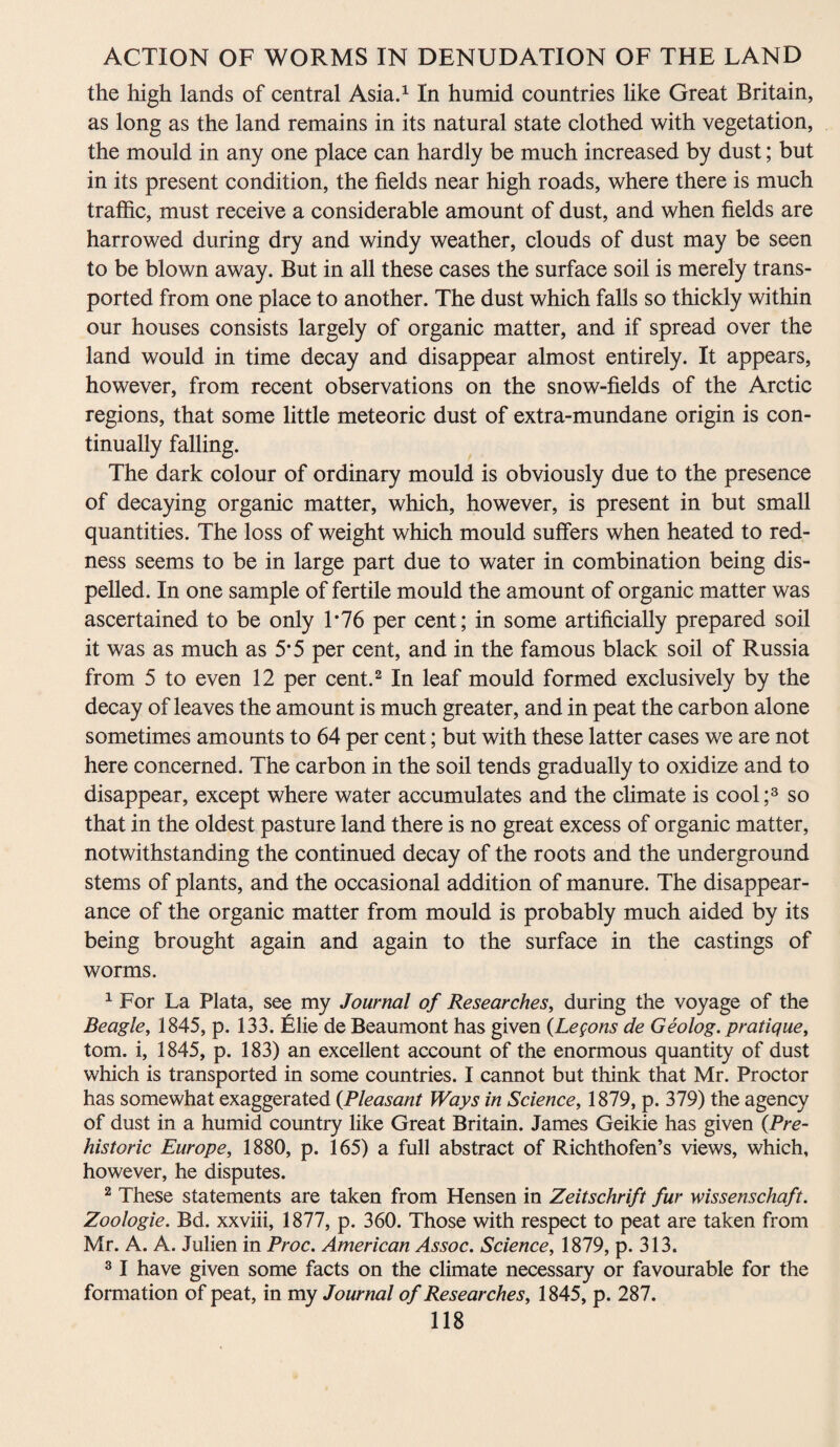 the high lands of central Asia.1 In humid countries like Great Britain, as long as the land remains in its natural state clothed with vegetation, the mould in any one place can hardly be much increased by dust; but in its present condition, the fields near high roads, where there is much traffic, must receive a considerable amount of dust, and when fields are harrowed during dry and windy weather, clouds of dust may be seen to be blown away. But in all these cases the surface soil is merely trans¬ ported from one place to another. The dust which falls so thickly within our houses consists largely of organic matter, and if spread over the land would in time decay and disappear almost entirely. It appears, however, from recent observations on the snow-fields of the Arctic regions, that some little meteoric dust of extra-mundane origin is con¬ tinually falling. The dark colour of ordinary mould is obviously due to the presence of decaying organic matter, which, however, is present in but small quantities. The loss of weight which mould suffers when heated to red¬ ness seems to be in large part due to water in combination being dis¬ pelled. In one sample of fertile mould the amount of organic matter was ascertained to be only 1*76 per cent; in some artificially prepared soil it was as much as 5*5 per cent, and in the famous black soil of Russia from 5 to even 12 per cent.2 In leaf mould formed exclusively by the decay of leaves the amount is much greater, and in peat the carbon alone sometimes amounts to 64 per cent; but with these latter cases we are not here concerned. The carbon in the soil tends gradually to oxidize and to disappear, except where water accumulates and the climate is cool;3 so that in the oldest pasture land there is no great excess of organic matter, notwithstanding the continued decay of the roots and the underground stems of plants, and the occasional addition of manure. The disappear¬ ance of the organic matter from mould is probably much aided by its being brought again and again to the surface in the castings of worms. 1 For La Plata, see my Journal of Researches, during the voyage of the Beagle, 1845, p. 133. Elie de Beaumont has given (Legons de Geolog. pratique, tom. i, 1845, p. 183) an excellent account of the enormous quantity of dust which is transported in some countries. I cannot but think that Mr. Proctor has somewhat exaggerated (Pleasant Ways in Science, 1879, p. 379) the agency of dust in a humid country like Great Britain. James Geikie has given {Pre¬ historic Europe, 1880, p. 165) a full abstract of Richthofen’s views, which, however, he disputes. 2 These statements are taken from Hensen in Zeitschrift fur wissenschaft. Zoologie. Bd. xxviii, 1877, p. 360. Those with respect to peat are taken from Mr. A. A. Julien in Proc. American Assoc. Science, 1879, p. 313. 31 have given some facts on the climate necessary or favourable for the forma tion of peat, in my Journal of Researches, 1845, p. 287.